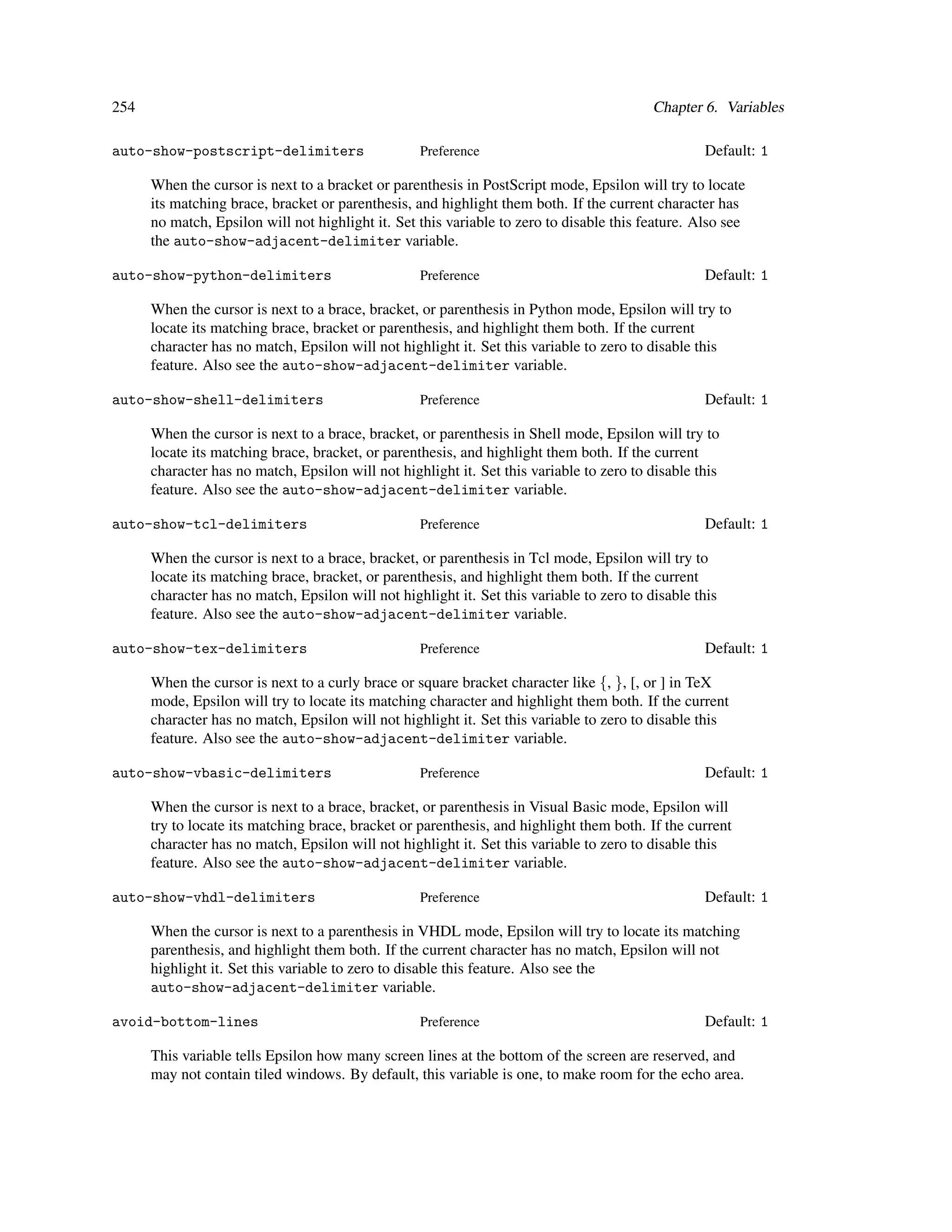 254                                                                                        Chapter 6. Variables

auto-show-postscript-delimiters                    Preference                                      Default: 1

      When the cursor is next to a bracket or parenthesis in PostScript mode, Epsilon will try to locate
      its matching brace, bracket or parenthesis, and highlight them both. If the current character has
      no match, Epsilon will not highlight it. Set this variable to zero to disable this feature. Also see
      the auto-show-adjacent-delimiter variable.

auto-show-python-delimiters                        Preference                                      Default: 1

      When the cursor is next to a brace, bracket, or parenthesis in Python mode, Epsilon will try to
      locate its matching brace, bracket or parenthesis, and highlight them both. If the current
      character has no match, Epsilon will not highlight it. Set this variable to zero to disable this
      feature. Also see the auto-show-adjacent-delimiter variable.

auto-show-shell-delimiters                         Preference                                      Default: 1

      When the cursor is next to a brace, bracket, or parenthesis in Shell mode, Epsilon will try to
      locate its matching brace, bracket, or parenthesis, and highlight them both. If the current
      character has no match, Epsilon will not highlight it. Set this variable to zero to disable this
      feature. Also see the auto-show-adjacent-delimiter variable.

auto-show-tcl-delimiters                           Preference                                      Default: 1

      When the cursor is next to a brace, bracket, or parenthesis in Tcl mode, Epsilon will try to
      locate its matching brace, bracket, or parenthesis, and highlight them both. If the current
      character has no match, Epsilon will not highlight it. Set this variable to zero to disable this
      feature. Also see the auto-show-adjacent-delimiter variable.

auto-show-tex-delimiters                           Preference                                      Default: 1

      When the cursor is next to a curly brace or square bracket character like {, }, [, or ] in TeX
      mode, Epsilon will try to locate its matching character and highlight them both. If the current
      character has no match, Epsilon will not highlight it. Set this variable to zero to disable this
      feature. Also see the auto-show-adjacent-delimiter variable.

auto-show-vbasic-delimiters                        Preference                                      Default: 1

      When the cursor is next to a brace, bracket, or parenthesis in Visual Basic mode, Epsilon will
      try to locate its matching brace, bracket or parenthesis, and highlight them both. If the current
      character has no match, Epsilon will not highlight it. Set this variable to zero to disable this
      feature. Also see the auto-show-adjacent-delimiter variable.

auto-show-vhdl-delimiters                          Preference                                      Default: 1

      When the cursor is next to a parenthesis in VHDL mode, Epsilon will try to locate its matching
      parenthesis, and highlight them both. If the current character has no match, Epsilon will not
      highlight it. Set this variable to zero to disable this feature. Also see the
      auto-show-adjacent-delimiter variable.

avoid-bottom-lines                                 Preference                                      Default: 1

      This variable tells Epsilon how many screen lines at the bottom of the screen are reserved, and
      may not contain tiled windows. By default, this variable is one, to make room for the echo area.
 