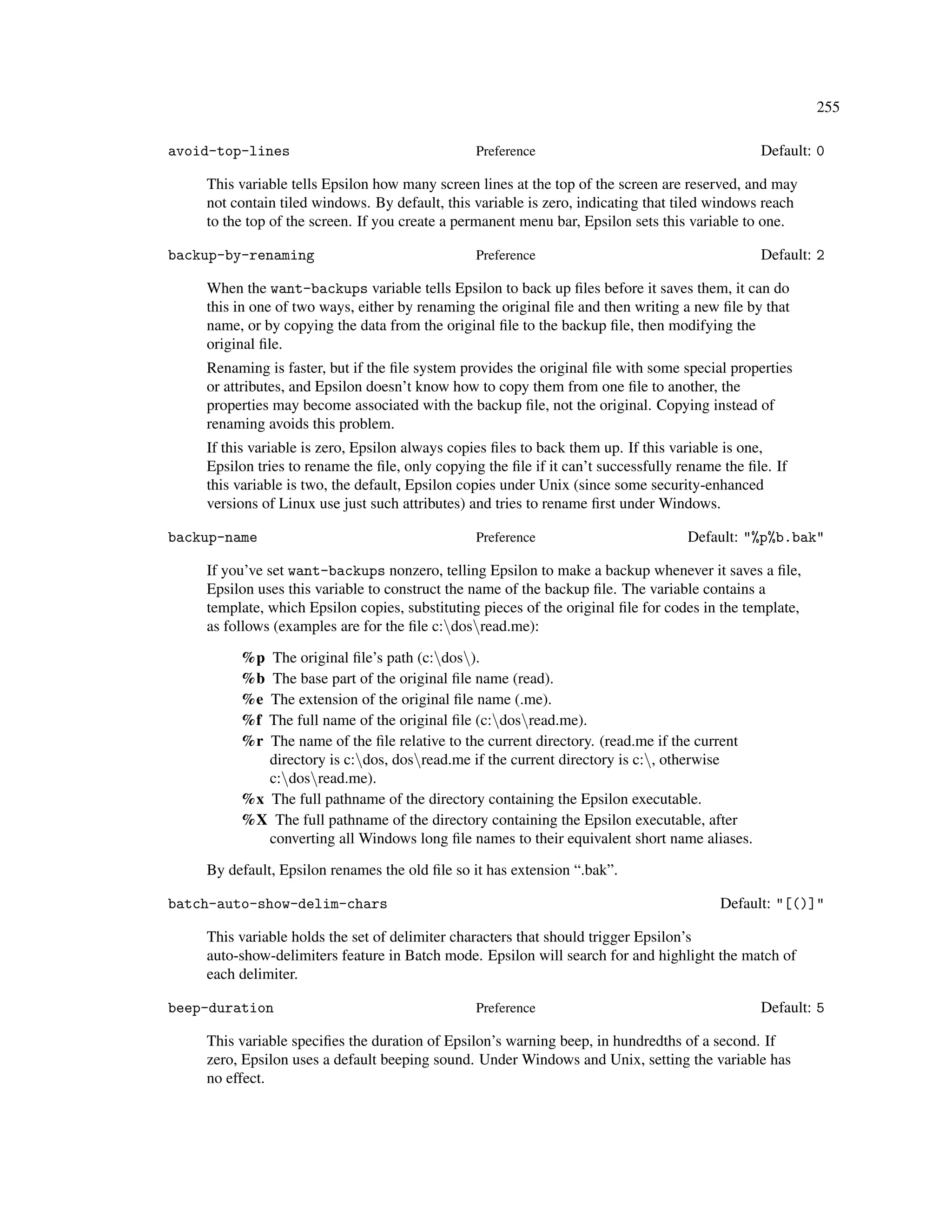 255

avoid-top-lines                                  Preference                                     Default: 0

    This variable tells Epsilon how many screen lines at the top of the screen are reserved, and may
    not contain tiled windows. By default, this variable is zero, indicating that tiled windows reach
    to the top of the screen. If you create a permanent menu bar, Epsilon sets this variable to one.

backup-by-renaming                               Preference                                     Default: 2

    When the want-backups variable tells Epsilon to back up ﬁles before it saves them, it can do
    this in one of two ways, either by renaming the original ﬁle and then writing a new ﬁle by that
    name, or by copying the data from the original ﬁle to the backup ﬁle, then modifying the
    original ﬁle.
    Renaming is faster, but if the ﬁle system provides the original ﬁle with some special properties
    or attributes, and Epsilon doesn’t know how to copy them from one ﬁle to another, the
    properties may become associated with the backup ﬁle, not the original. Copying instead of
    renaming avoids this problem.
    If this variable is zero, Epsilon always copies ﬁles to back them up. If this variable is one,
    Epsilon tries to rename the ﬁle, only copying the ﬁle if it can’t successfully rename the ﬁle. If
    this variable is two, the default, Epsilon copies under Unix (since some security-enhanced
    versions of Linux use just such attributes) and tries to rename ﬁrst under Windows.

backup-name                                      Preference                         Default: "%p%b.bak"

    If you’ve set want-backups nonzero, telling Epsilon to make a backup whenever it saves a ﬁle,
    Epsilon uses this variable to construct the name of the backup ﬁle. The variable contains a
    template, which Epsilon copies, substituting pieces of the original ﬁle for codes in the template,
    as follows (examples are for the ﬁle c:dosread.me):

         %p The original ﬁle’s path (c:dos).
         %b The base part of the original ﬁle name (read).
         %e The extension of the original ﬁle name (.me).
         %f The full name of the original ﬁle (c:dosread.me).
         %r The name of the ﬁle relative to the current directory. (read.me if the current
            directory is c:dos, dosread.me if the current directory is c:, otherwise
            c:dosread.me).
         %x The full pathname of the directory containing the Epsilon executable.
         %X The full pathname of the directory containing the Epsilon executable, after
            converting all Windows long ﬁle names to their equivalent short name aliases.

    By default, Epsilon renames the old ﬁle so it has extension “.bak”.

batch-auto-show-delim-chars                                                              Default: "[()]"

    This variable holds the set of delimiter characters that should trigger Epsilon’s
    auto-show-delimiters feature in Batch mode. Epsilon will search for and highlight the match of
    each delimiter.

beep-duration                                    Preference                                     Default: 5

    This variable speciﬁes the duration of Epsilon’s warning beep, in hundredths of a second. If
    zero, Epsilon uses a default beeping sound. Under Windows and Unix, setting the variable has
    no effect.
 