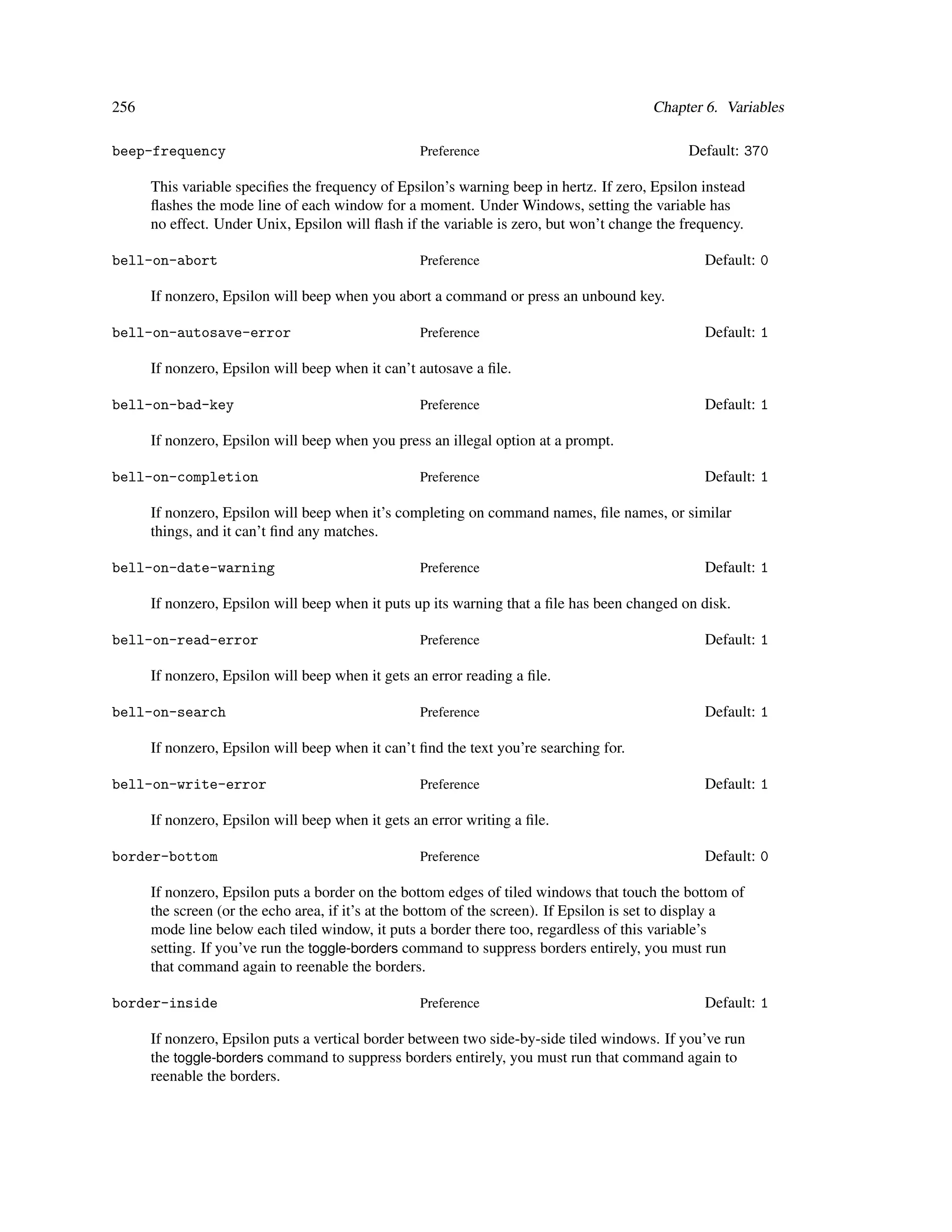 256                                                                                     Chapter 6. Variables

beep-frequency                                    Preference                                  Default: 370

      This variable speciﬁes the frequency of Epsilon’s warning beep in hertz. If zero, Epsilon instead
      ﬂashes the mode line of each window for a moment. Under Windows, setting the variable has
      no effect. Under Unix, Epsilon will ﬂash if the variable is zero, but won’t change the frequency.

bell-on-abort                                     Preference                                     Default: 0

      If nonzero, Epsilon will beep when you abort a command or press an unbound key.

bell-on-autosave-error                            Preference                                     Default: 1

      If nonzero, Epsilon will beep when it can’t autosave a ﬁle.

bell-on-bad-key                                   Preference                                     Default: 1

      If nonzero, Epsilon will beep when you press an illegal option at a prompt.

bell-on-completion                                Preference                                     Default: 1

      If nonzero, Epsilon will beep when it’s completing on command names, ﬁle names, or similar
      things, and it can’t ﬁnd any matches.

bell-on-date-warning                              Preference                                     Default: 1

      If nonzero, Epsilon will beep when it puts up its warning that a ﬁle has been changed on disk.

bell-on-read-error                                Preference                                     Default: 1

      If nonzero, Epsilon will beep when it gets an error reading a ﬁle.

bell-on-search                                    Preference                                     Default: 1

      If nonzero, Epsilon will beep when it can’t ﬁnd the text you’re searching for.

bell-on-write-error                               Preference                                     Default: 1

      If nonzero, Epsilon will beep when it gets an error writing a ﬁle.

border-bottom                                     Preference                                     Default: 0

      If nonzero, Epsilon puts a border on the bottom edges of tiled windows that touch the bottom of
      the screen (or the echo area, if it’s at the bottom of the screen). If Epsilon is set to display a
      mode line below each tiled window, it puts a border there too, regardless of this variable’s
      setting. If you’ve run the toggle-borders command to suppress borders entirely, you must run
      that command again to reenable the borders.

border-inside                                     Preference                                     Default: 1

      If nonzero, Epsilon puts a vertical border between two side-by-side tiled windows. If you’ve run
      the toggle-borders command to suppress borders entirely, you must run that command again to
      reenable the borders.
 