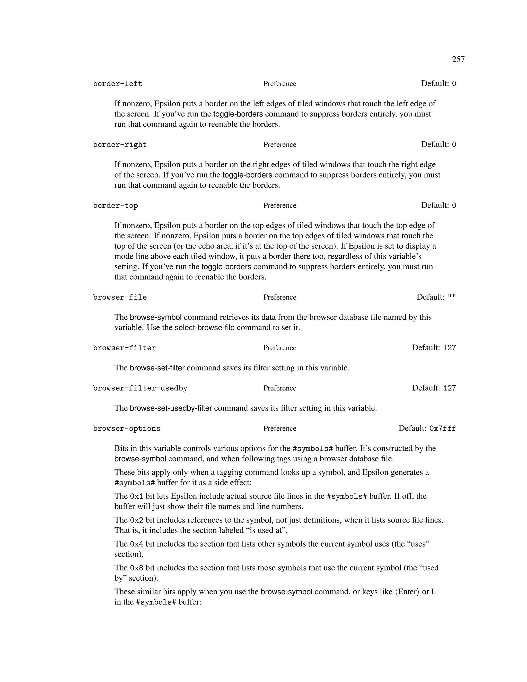 257

border-left                                        Preference                                        Default: 0

    If nonzero, Epsilon puts a border on the left edges of tiled windows that touch the left edge of
    the screen. If you’ve run the toggle-borders command to suppress borders entirely, you must
    run that command again to reenable the borders.

border-right                                       Preference                                        Default: 0

    If nonzero, Epsilon puts a border on the right edges of tiled windows that touch the right edge
    of the screen. If you’ve run the toggle-borders command to suppress borders entirely, you must
    run that command again to reenable the borders.

border-top                                         Preference                                        Default: 0

    If nonzero, Epsilon puts a border on the top edges of tiled windows that touch the top edge of
    the screen. If nonzero, Epsilon puts a border on the top edges of tiled windows that touch the
    top of the screen (or the echo area, if it’s at the top of the screen). If Epsilon is set to display a
    mode line above each tiled window, it puts a border there too, regardless of this variable’s
    setting. If you’ve run the toggle-borders command to suppress borders entirely, you must run
    that command again to reenable the borders.

browser-file                                       Preference                                      Default: ""

    The browse-symbol command retrieves its data from the browser database ﬁle named by this
    variable. Use the select-browse-ﬁle command to set it.

browser-filter                                     Preference                                     Default: 127

    The browse-set-ﬁlter command saves its ﬁlter setting in this variable.

browser-filter-usedby                              Preference                                     Default: 127

    The browse-set-usedby-ﬁlter command saves its ﬁlter setting in this variable.

browser-options                                    Preference                                 Default: 0x7fff

    Bits in this variable controls various options for the #symbols# buffer. It’s constructed by the
    browse-symbol command, and when following tags using a browser database ﬁle.
    These bits apply only when a tagging command looks up a symbol, and Epsilon generates a
    #symbols# buffer for it as a side effect:
    The 0x1 bit lets Epsilon include actual source ﬁle lines in the #symbols# buffer. If off, the
    buffer will just show their ﬁle names and line numbers.
    The 0x2 bit includes references to the symbol, not just deﬁnitions, when it lists source ﬁle lines.
    That is, it includes the section labeled “is used at”.
    The 0x4 bit includes the section that lists other symbols the current symbol uses (the “uses”
    section).
    The 0x8 bit includes the section that lists those symbols that use the current symbol (the “used
    by” section).
    These similar bits apply when you use the browse-symbol command, or keys like Enter or L
    in the #symbols# buffer:
 