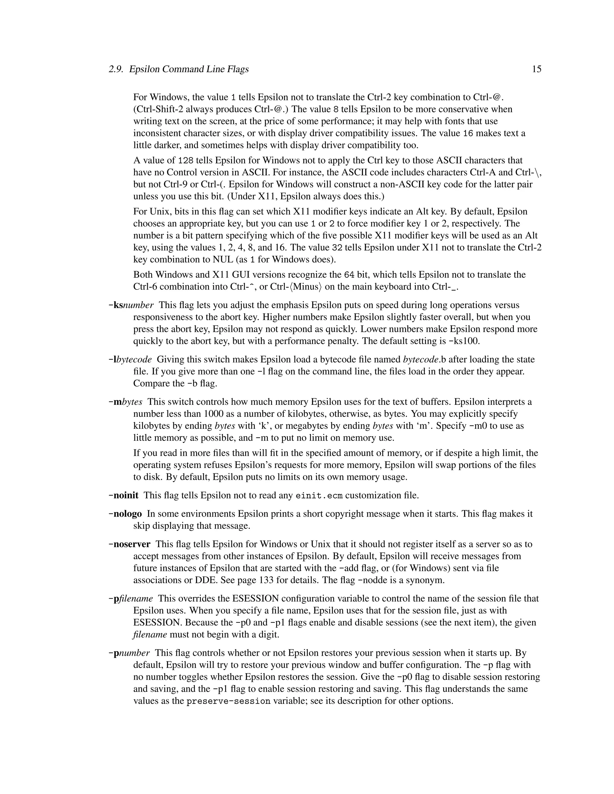 2.9. Epsilon Command Line Flags                                                                              15

      For Windows, the value 1 tells Epsilon not to translate the Ctrl-2 key combination to Ctrl-@.
      (Ctrl-Shift-2 always produces Ctrl-@.) The value 8 tells Epsilon to be more conservative when
      writing text on the screen, at the price of some performance; it may help with fonts that use
      inconsistent character sizes, or with display driver compatibility issues. The value 16 makes text a
      little darker, and sometimes helps with display driver compatibility too.
      A value of 128 tells Epsilon for Windows not to apply the Ctrl key to those ASCII characters that
      have no Control version in ASCII. For instance, the ASCII code includes characters Ctrl-A and Ctrl-,
      but not Ctrl-9 or Ctrl-(. Epsilon for Windows will construct a non-ASCII key code for the latter pair
      unless you use this bit. (Under X11, Epsilon always does this.)
      For Unix, bits in this ﬂag can set which X11 modiﬁer keys indicate an Alt key. By default, Epsilon
      chooses an appropriate key, but you can use 1 or 2 to force modiﬁer key 1 or 2, respectively. The
      number is a bit pattern specifying which of the ﬁve possible X11 modiﬁer keys will be used as an Alt
      key, using the values 1, 2, 4, 8, and 16. The value 32 tells Epsilon under X11 not to translate the Ctrl-2
      key combination to NUL (as 1 for Windows does).
      Both Windows and X11 GUI versions recognize the 64 bit, which tells Epsilon not to translate the
      Ctrl-6 combination into Ctrl-^, or Ctrl- Minus on the main keyboard into Ctrl-_.
-ksnumber This ﬂag lets you adjust the emphasis Epsilon puts on speed during long operations versus
     responsiveness to the abort key. Higher numbers make Epsilon slightly faster overall, but when you
     press the abort key, Epsilon may not respond as quickly. Lower numbers make Epsilon respond more
     quickly to the abort key, but with a performance penalty. The default setting is -ks100.
-lbytecode Giving this switch makes Epsilon load a bytecode ﬁle named bytecode.b after loading the state
      ﬁle. If you give more than one -l ﬂag on the command line, the ﬁles load in the order they appear.
      Compare the -b ﬂag.
-mbytes This switch controls how much memory Epsilon uses for the text of buffers. Epsilon interprets a
     number less than 1000 as a number of kilobytes, otherwise, as bytes. You may explicitly specify
     kilobytes by ending bytes with ‘k’, or megabytes by ending bytes with ‘m’. Specify -m0 to use as
     little memory as possible, and -m to put no limit on memory use.
      If you read in more ﬁles than will ﬁt in the speciﬁed amount of memory, or if despite a high limit, the
      operating system refuses Epsilon’s requests for more memory, Epsilon will swap portions of the ﬁles
      to disk. By default, Epsilon puts no limits on its own memory usage.
-noinit This ﬂag tells Epsilon not to read any einit.ecm customization ﬁle.
-nologo In some environments Epsilon prints a short copyright message when it starts. This ﬂag makes it
     skip displaying that message.
-noserver This ﬂag tells Epsilon for Windows or Unix that it should not register itself as a server so as to
     accept messages from other instances of Epsilon. By default, Epsilon will receive messages from
     future instances of Epsilon that are started with the -add ﬂag, or (for Windows) sent via ﬁle
     associations or DDE. See page 133 for details. The ﬂag -nodde is a synonym.
-pﬁlename This overrides the ESESSION conﬁguration variable to control the name of the session ﬁle that
     Epsilon uses. When you specify a ﬁle name, Epsilon uses that for the session ﬁle, just as with
     ESESSION. Because the -p0 and -p1 ﬂags enable and disable sessions (see the next item), the given
     ﬁlename must not begin with a digit.
-pnumber This ﬂag controls whether or not Epsilon restores your previous session when it starts up. By
     default, Epsilon will try to restore your previous window and buffer conﬁguration. The -p ﬂag with
     no number toggles whether Epsilon restores the session. Give the -p0 ﬂag to disable session restoring
     and saving, and the -p1 ﬂag to enable session restoring and saving. This ﬂag understands the same
     values as the preserve-session variable; see its description for other options.
 