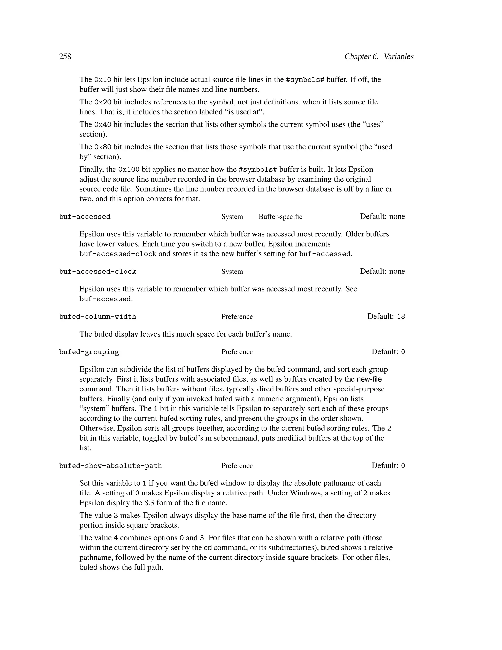 258                                                                                      Chapter 6. Variables

      The 0x10 bit lets Epsilon include actual source ﬁle lines in the #symbols# buffer. If off, the
      buffer will just show their ﬁle names and line numbers.
      The 0x20 bit includes references to the symbol, not just deﬁnitions, when it lists source ﬁle
      lines. That is, it includes the section labeled “is used at”.
      The 0x40 bit includes the section that lists other symbols the current symbol uses (the “uses”
      section).
      The 0x80 bit includes the section that lists those symbols that use the current symbol (the “used
      by” section).
      Finally, the 0x100 bit applies no matter how the #symbols# buffer is built. It lets Epsilon
      adjust the source line number recorded in the browser database by examining the original
      source code ﬁle. Sometimes the line number recorded in the browser database is off by a line or
      two, and this option corrects for that.

buf-accessed                                      System       Buffer-speciﬁc                 Default: none

      Epsilon uses this variable to remember which buffer was accessed most recently. Older buffers
      have lower values. Each time you switch to a new buffer, Epsilon increments
      buf-accessed-clock and stores it as the new buffer’s setting for buf-accessed.

buf-accessed-clock                                System                                      Default: none

      Epsilon uses this variable to remember which buffer was accessed most recently. See
      buf-accessed.

bufed-column-width                                Preference                                    Default: 18

      The bufed display leaves this much space for each buffer’s name.

bufed-grouping                                    Preference                                     Default: 0

      Epsilon can subdivide the list of buffers displayed by the bufed command, and sort each group
      separately. First it lists buffers with associated ﬁles, as well as buffers created by the new-ﬁle
      command. Then it lists buffers without ﬁles, typically dired buffers and other special-purpose
      buffers. Finally (and only if you invoked bufed with a numeric argument), Epsilon lists
      “system” buffers. The 1 bit in this variable tells Epsilon to separately sort each of these groups
      according to the current bufed sorting rules, and present the groups in the order shown.
      Otherwise, Epsilon sorts all groups together, according to the current bufed sorting rules. The 2
      bit in this variable, toggled by bufed’s m subcommand, puts modiﬁed buffers at the top of the
      list.

bufed-show-absolute-path                          Preference                                     Default: 0

      Set this variable to 1 if you want the bufed window to display the absolute pathname of each
      ﬁle. A setting of 0 makes Epsilon display a relative path. Under Windows, a setting of 2 makes
      Epsilon display the 8.3 form of the ﬁle name.
      The value 3 makes Epsilon always display the base name of the ﬁle ﬁrst, then the directory
      portion inside square brackets.
      The value 4 combines options 0 and 3. For ﬁles that can be shown with a relative path (those
      within the current directory set by the cd command, or its subdirectories), bufed shows a relative
      pathname, followed by the name of the current directory inside square brackets. For other ﬁles,
      bufed shows the full path.
 