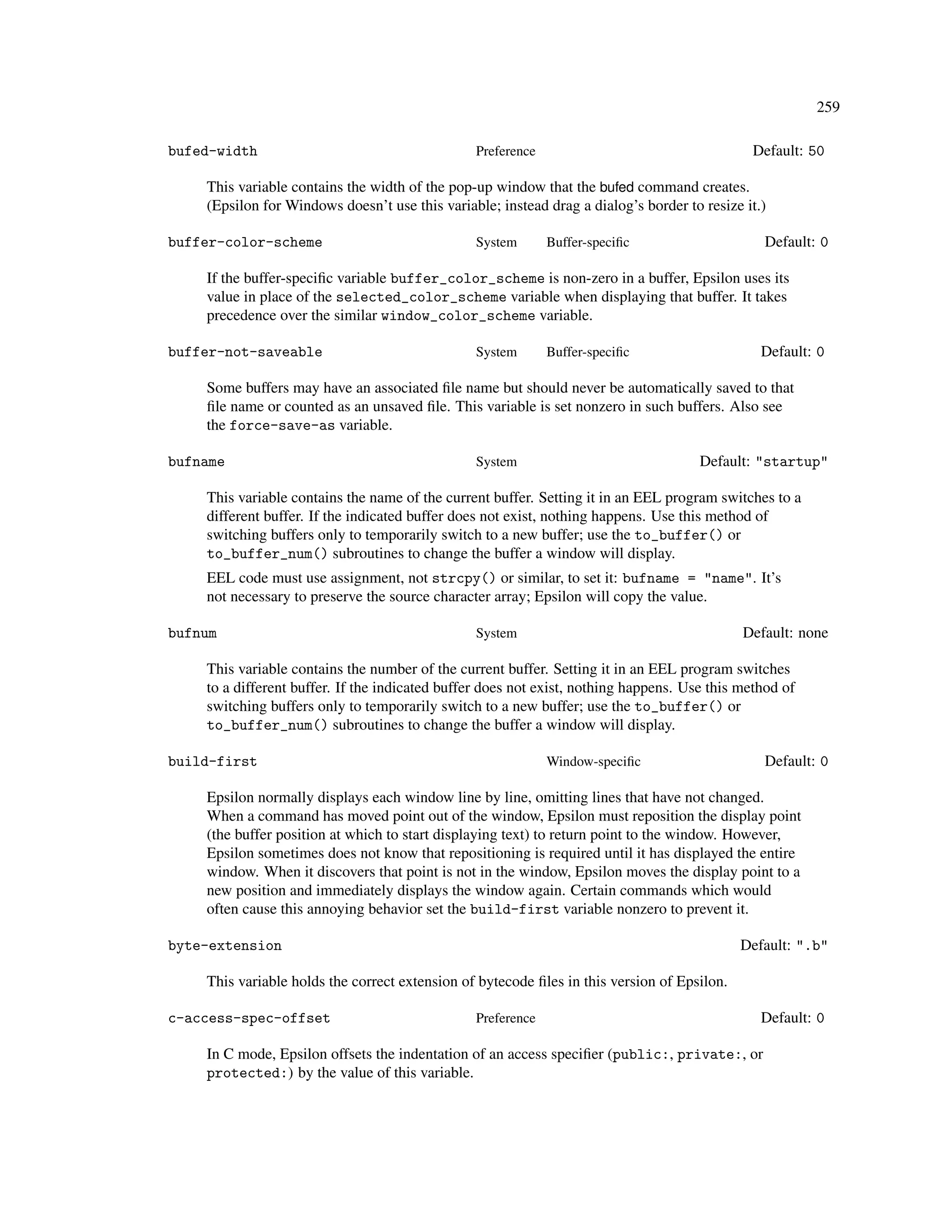 259

bufed-width                                     Preference                                    Default: 50

    This variable contains the width of the pop-up window that the bufed command creates.
    (Epsilon for Windows doesn’t use this variable; instead drag a dialog’s border to resize it.)

buffer-color-scheme                             System       Buffer-speciﬁc                     Default: 0

    If the buffer-speciﬁc variable buffer_color_scheme is non-zero in a buffer, Epsilon uses its
    value in place of the selected_color_scheme variable when displaying that buffer. It takes
    precedence over the similar window_color_scheme variable.

buffer-not-saveable                             System       Buffer-speciﬁc                     Default: 0

    Some buffers may have an associated ﬁle name but should never be automatically saved to that
    ﬁle name or counted as an unsaved ﬁle. This variable is set nonzero in such buffers. Also see
    the force-save-as variable.

bufname                                         System                                Default: "startup"

    This variable contains the name of the current buffer. Setting it in an EEL program switches to a
    different buffer. If the indicated buffer does not exist, nothing happens. Use this method of
    switching buffers only to temporarily switch to a new buffer; use the to_buffer() or
    to_buffer_num() subroutines to change the buffer a window will display.
    EEL code must use assignment, not strcpy() or similar, to set it: bufname = "name". It’s
    not necessary to preserve the source character array; Epsilon will copy the value.

bufnum                                          System                                       Default: none

    This variable contains the number of the current buffer. Setting it in an EEL program switches
    to a different buffer. If the indicated buffer does not exist, nothing happens. Use this method of
    switching buffers only to temporarily switch to a new buffer; use the to_buffer() or
    to_buffer_num() subroutines to change the buffer a window will display.

build-first                                                  Window-speciﬁc                     Default: 0

    Epsilon normally displays each window line by line, omitting lines that have not changed.
    When a command has moved point out of the window, Epsilon must reposition the display point
    (the buffer position at which to start displaying text) to return point to the window. However,
    Epsilon sometimes does not know that repositioning is required until it has displayed the entire
    window. When it discovers that point is not in the window, Epsilon moves the display point to a
    new position and immediately displays the window again. Certain commands which would
    often cause this annoying behavior set the build-first variable nonzero to prevent it.

byte-extension                                                                               Default: ".b"

    This variable holds the correct extension of bytecode ﬁles in this version of Epsilon.

c-access-spec-offset                            Preference                                      Default: 0

    In C mode, Epsilon offsets the indentation of an access speciﬁer (public:, private:, or
    protected:) by the value of this variable.
 