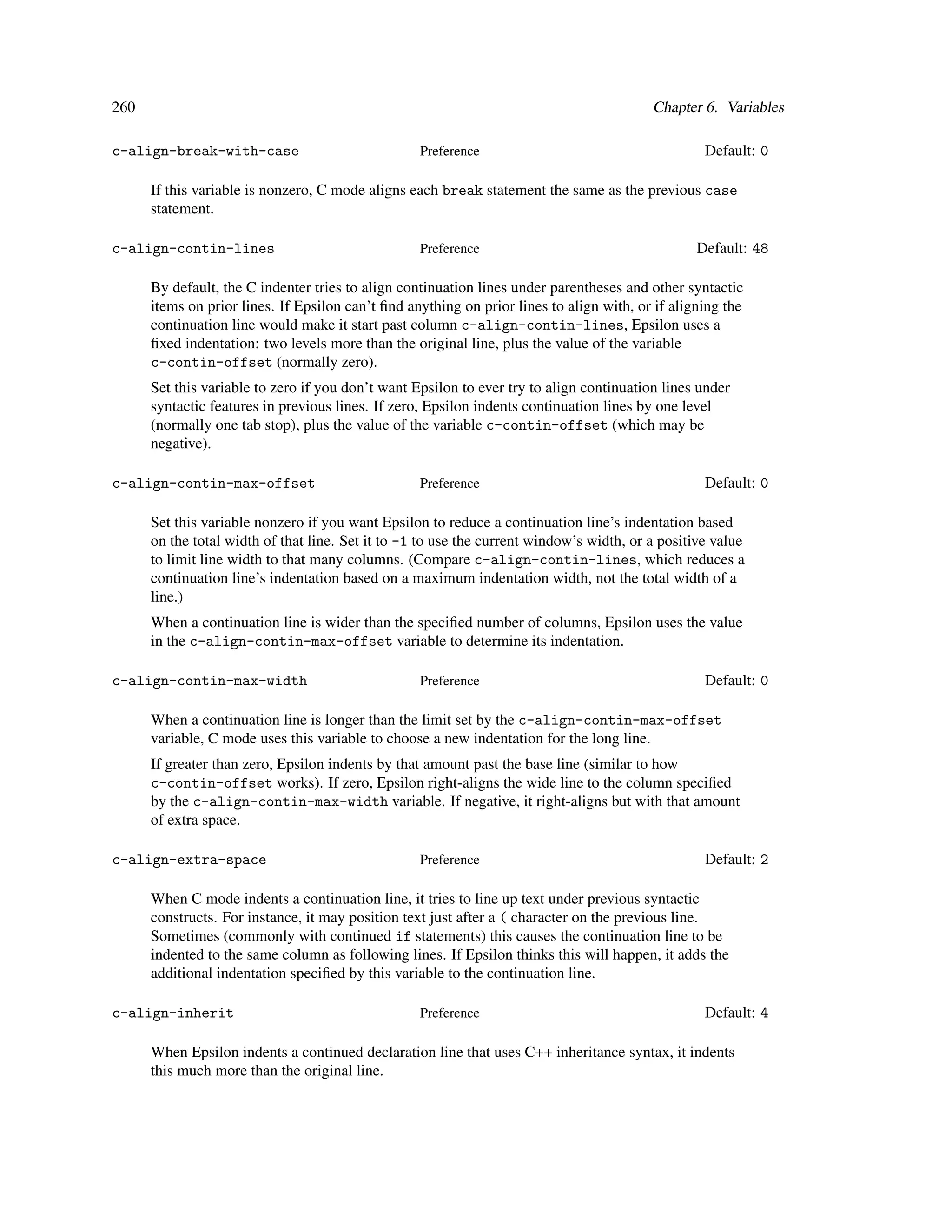 260                                                                                       Chapter 6. Variables

c-align-break-with-case                            Preference                                      Default: 0

      If this variable is nonzero, C mode aligns each break statement the same as the previous case
      statement.

c-align-contin-lines                               Preference                                     Default: 48

      By default, the C indenter tries to align continuation lines under parentheses and other syntactic
      items on prior lines. If Epsilon can’t ﬁnd anything on prior lines to align with, or if aligning the
      continuation line would make it start past column c-align-contin-lines, Epsilon uses a
      ﬁxed indentation: two levels more than the original line, plus the value of the variable
      c-contin-offset (normally zero).
      Set this variable to zero if you don’t want Epsilon to ever try to align continuation lines under
      syntactic features in previous lines. If zero, Epsilon indents continuation lines by one level
      (normally one tab stop), plus the value of the variable c-contin-offset (which may be
      negative).

c-align-contin-max-offset                          Preference                                      Default: 0

      Set this variable nonzero if you want Epsilon to reduce a continuation line’s indentation based
      on the total width of that line. Set it to -1 to use the current window’s width, or a positive value
      to limit line width to that many columns. (Compare c-align-contin-lines, which reduces a
      continuation line’s indentation based on a maximum indentation width, not the total width of a
      line.)
      When a continuation line is wider than the speciﬁed number of columns, Epsilon uses the value
      in the c-align-contin-max-offset variable to determine its indentation.

c-align-contin-max-width                           Preference                                      Default: 0

      When a continuation line is longer than the limit set by the c-align-contin-max-offset
      variable, C mode uses this variable to choose a new indentation for the long line.
      If greater than zero, Epsilon indents by that amount past the base line (similar to how
      c-contin-offset works). If zero, Epsilon right-aligns the wide line to the column speciﬁed
      by the c-align-contin-max-width variable. If negative, it right-aligns but with that amount
      of extra space.

c-align-extra-space                                Preference                                      Default: 2

      When C mode indents a continuation line, it tries to line up text under previous syntactic
      constructs. For instance, it may position text just after a ( character on the previous line.
      Sometimes (commonly with continued if statements) this causes the continuation line to be
      indented to the same column as following lines. If Epsilon thinks this will happen, it adds the
      additional indentation speciﬁed by this variable to the continuation line.

c-align-inherit                                    Preference                                      Default: 4

      When Epsilon indents a continued declaration line that uses C++ inheritance syntax, it indents
      this much more than the original line.
 