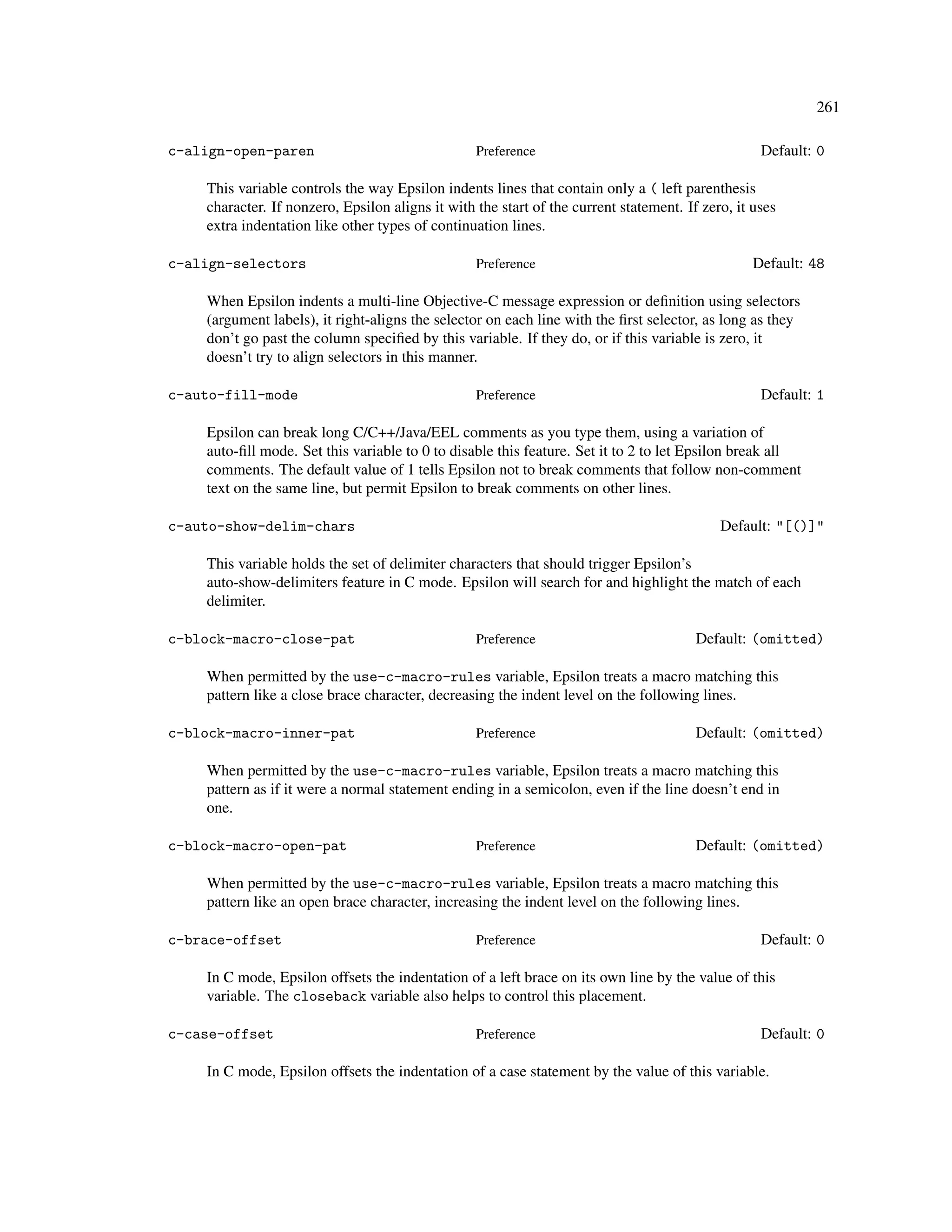 261

c-align-open-paren                                Preference                                       Default: 0

    This variable controls the way Epsilon indents lines that contain only a ( left parenthesis
    character. If nonzero, Epsilon aligns it with the start of the current statement. If zero, it uses
    extra indentation like other types of continuation lines.

c-align-selectors                                 Preference                                      Default: 48

    When Epsilon indents a multi-line Objective-C message expression or deﬁnition using selectors
    (argument labels), it right-aligns the selector on each line with the ﬁrst selector, as long as they
    don’t go past the column speciﬁed by this variable. If they do, or if this variable is zero, it
    doesn’t try to align selectors in this manner.

c-auto-fill-mode                                  Preference                                       Default: 1

    Epsilon can break long C/C++/Java/EEL comments as you type them, using a variation of
    auto-ﬁll mode. Set this variable to 0 to disable this feature. Set it to 2 to let Epsilon break all
    comments. The default value of 1 tells Epsilon not to break comments that follow non-comment
    text on the same line, but permit Epsilon to break comments on other lines.

c-auto-show-delim-chars                                                                     Default: "[()]"

    This variable holds the set of delimiter characters that should trigger Epsilon’s
    auto-show-delimiters feature in C mode. Epsilon will search for and highlight the match of each
    delimiter.

c-block-macro-close-pat                           Preference                            Default: (omitted)

    When permitted by the use-c-macro-rules variable, Epsilon treats a macro matching this
    pattern like a close brace character, decreasing the indent level on the following lines.

c-block-macro-inner-pat                           Preference                            Default: (omitted)

    When permitted by the use-c-macro-rules variable, Epsilon treats a macro matching this
    pattern as if it were a normal statement ending in a semicolon, even if the line doesn’t end in
    one.

c-block-macro-open-pat                            Preference                            Default: (omitted)

    When permitted by the use-c-macro-rules variable, Epsilon treats a macro matching this
    pattern like an open brace character, increasing the indent level on the following lines.

c-brace-offset                                    Preference                                       Default: 0

    In C mode, Epsilon offsets the indentation of a left brace on its own line by the value of this
    variable. The closeback variable also helps to control this placement.

c-case-offset                                     Preference                                       Default: 0

    In C mode, Epsilon offsets the indentation of a case statement by the value of this variable.
 