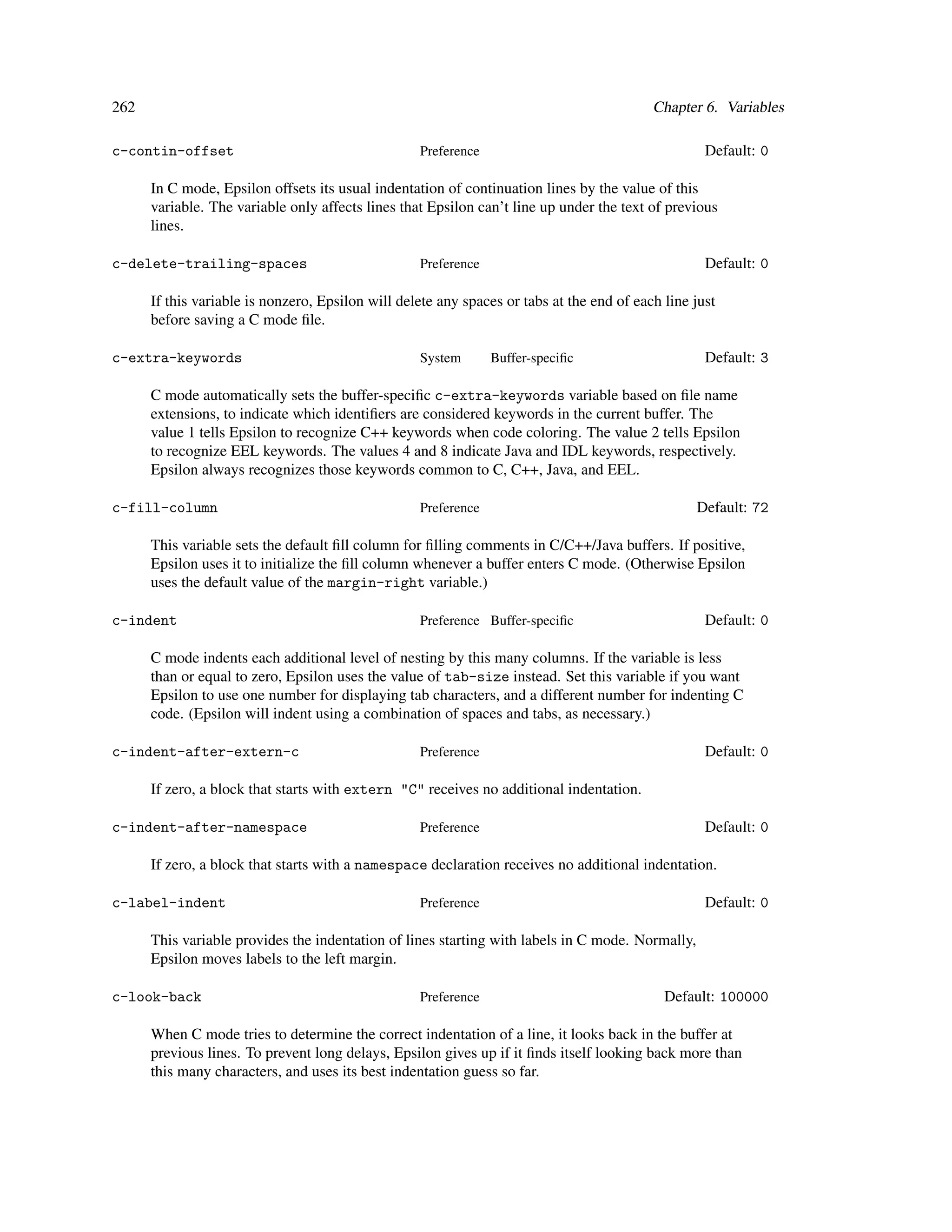 262                                                                                        Chapter 6. Variables

c-contin-offset                                    Preference                                       Default: 0

      In C mode, Epsilon offsets its usual indentation of continuation lines by the value of this
      variable. The variable only affects lines that Epsilon can’t line up under the text of previous
      lines.

c-delete-trailing-spaces                           Preference                                       Default: 0

      If this variable is nonzero, Epsilon will delete any spaces or tabs at the end of each line just
      before saving a C mode ﬁle.

c-extra-keywords                                   System       Buffer-speciﬁc                      Default: 3

      C mode automatically sets the buffer-speciﬁc c-extra-keywords variable based on ﬁle name
      extensions, to indicate which identiﬁers are considered keywords in the current buffer. The
      value 1 tells Epsilon to recognize C++ keywords when code coloring. The value 2 tells Epsilon
      to recognize EEL keywords. The values 4 and 8 indicate Java and IDL keywords, respectively.
      Epsilon always recognizes those keywords common to C, C++, Java, and EEL.

c-fill-column                                      Preference                                     Default: 72

      This variable sets the default ﬁll column for ﬁlling comments in C/C++/Java buffers. If positive,
      Epsilon uses it to initialize the ﬁll column whenever a buffer enters C mode. (Otherwise Epsilon
      uses the default value of the margin-right variable.)

c-indent                                           Preference Buffer-speciﬁc                        Default: 0

      C mode indents each additional level of nesting by this many columns. If the variable is less
      than or equal to zero, Epsilon uses the value of tab-size instead. Set this variable if you want
      Epsilon to use one number for displaying tab characters, and a different number for indenting C
      code. (Epsilon will indent using a combination of spaces and tabs, as necessary.)

c-indent-after-extern-c                            Preference                                       Default: 0

      If zero, a block that starts with extern "C" receives no additional indentation.

c-indent-after-namespace                           Preference                                       Default: 0

      If zero, a block that starts with a namespace declaration receives no additional indentation.

c-label-indent                                     Preference                                       Default: 0

      This variable provides the indentation of lines starting with labels in C mode. Normally,
      Epsilon moves labels to the left margin.

c-look-back                                        Preference                                Default: 100000

      When C mode tries to determine the correct indentation of a line, it looks back in the buffer at
      previous lines. To prevent long delays, Epsilon gives up if it ﬁnds itself looking back more than
      this many characters, and uses its best indentation guess so far.
 