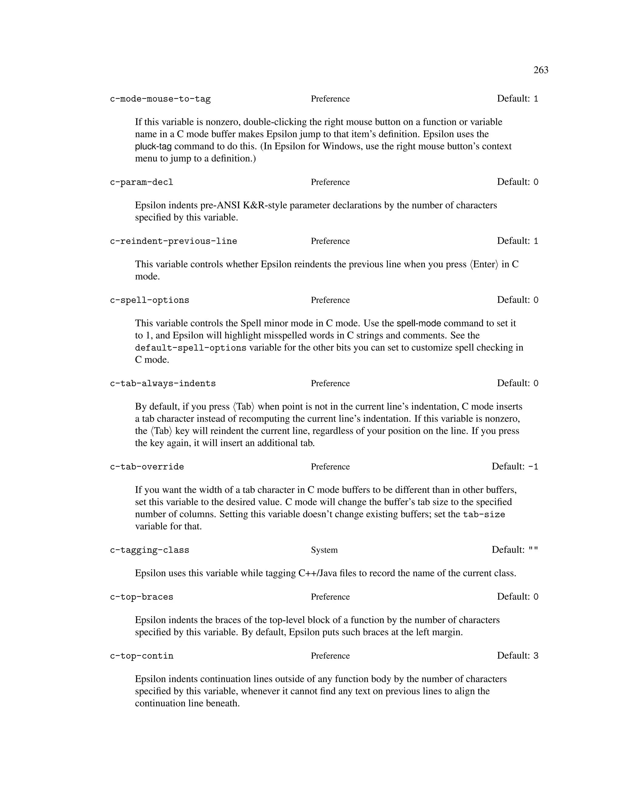 263

c-mode-mouse-to-tag                             Preference                                      Default: 1

    If this variable is nonzero, double-clicking the right mouse button on a function or variable
    name in a C mode buffer makes Epsilon jump to that item’s deﬁnition. Epsilon uses the
    pluck-tag command to do this. (In Epsilon for Windows, use the right mouse button’s context
    menu to jump to a deﬁnition.)

c-param-decl                                    Preference                                      Default: 0

    Epsilon indents pre-ANSI K&R-style parameter declarations by the number of characters
    speciﬁed by this variable.

c-reindent-previous-line                        Preference                                      Default: 1

    This variable controls whether Epsilon reindents the previous line when you press Enter in C
    mode.

c-spell-options                                 Preference                                      Default: 0

    This variable controls the Spell minor mode in C mode. Use the spell-mode command to set it
    to 1, and Epsilon will highlight misspelled words in C strings and comments. See the
    default-spell-options variable for the other bits you can set to customize spell checking in
    C mode.

c-tab-always-indents                            Preference                                      Default: 0

    By default, if you press Tab when point is not in the current line’s indentation, C mode inserts
    a tab character instead of recomputing the current line’s indentation. If this variable is nonzero,
    the Tab key will reindent the current line, regardless of your position on the line. If you press
    the key again, it will insert an additional tab.

c-tab-override                                  Preference                                     Default: -1

    If you want the width of a tab character in C mode buffers to be different than in other buffers,
    set this variable to the desired value. C mode will change the buffer’s tab size to the speciﬁed
    number of columns. Setting this variable doesn’t change existing buffers; set the tab-size
    variable for that.

c-tagging-class                                 System                                         Default: ""

    Epsilon uses this variable while tagging C++/Java ﬁles to record the name of the current class.

c-top-braces                                    Preference                                      Default: 0

    Epsilon indents the braces of the top-level block of a function by the number of characters
    speciﬁed by this variable. By default, Epsilon puts such braces at the left margin.

c-top-contin                                    Preference                                      Default: 3

    Epsilon indents continuation lines outside of any function body by the number of characters
    speciﬁed by this variable, whenever it cannot ﬁnd any text on previous lines to align the
    continuation line beneath.
 
