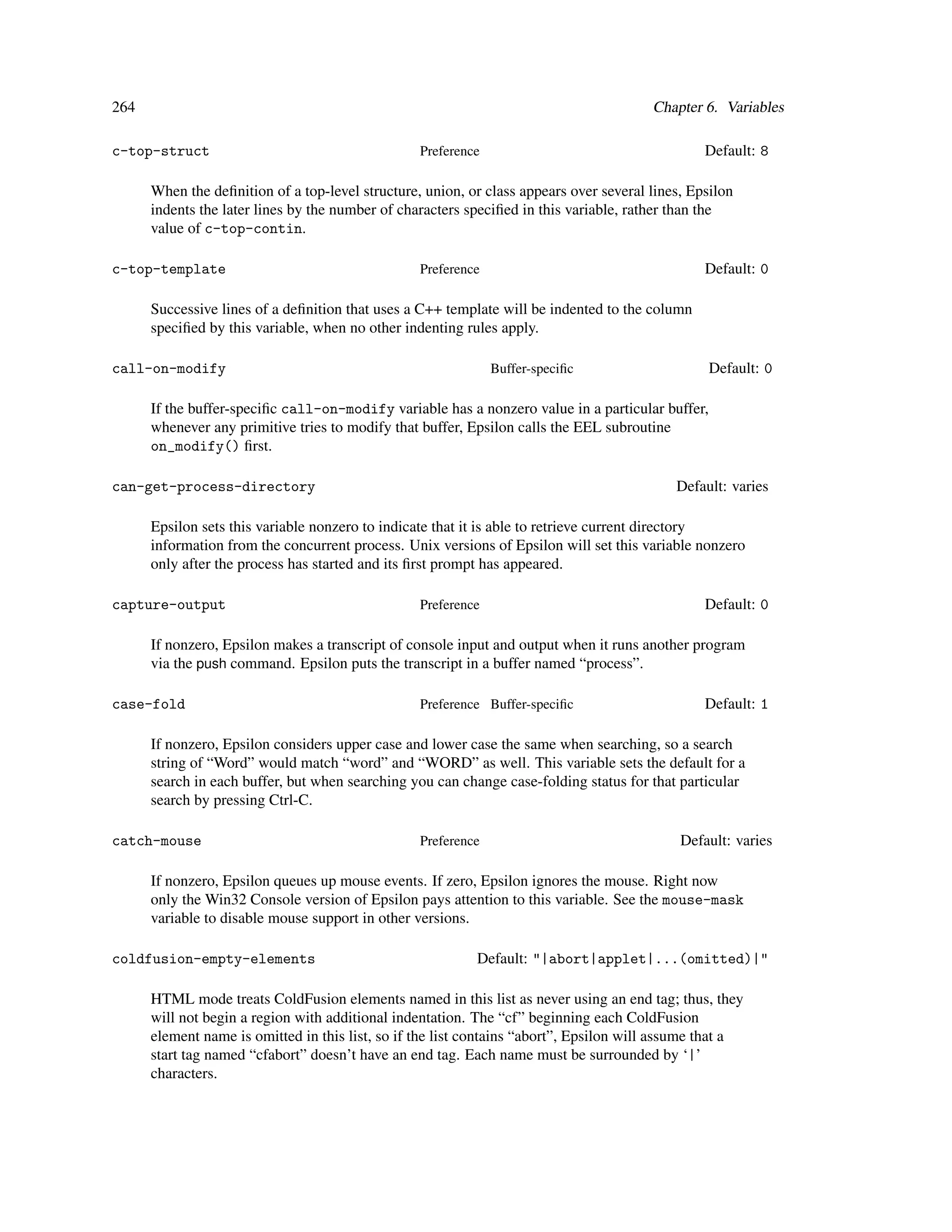 264                                                                                     Chapter 6. Variables

c-top-struct                                      Preference                                     Default: 8

      When the deﬁnition of a top-level structure, union, or class appears over several lines, Epsilon
      indents the later lines by the number of characters speciﬁed in this variable, rather than the
      value of c-top-contin.

c-top-template                                    Preference                                     Default: 0

      Successive lines of a deﬁnition that uses a C++ template will be indented to the column
      speciﬁed by this variable, when no other indenting rules apply.

call-on-modify                                                 Buffer-speciﬁc                     Default: 0

      If the buffer-speciﬁc call-on-modify variable has a nonzero value in a particular buffer,
      whenever any primitive tries to modify that buffer, Epsilon calls the EEL subroutine
      on_modify() ﬁrst.

can-get-process-directory                                                                   Default: varies

      Epsilon sets this variable nonzero to indicate that it is able to retrieve current directory
      information from the concurrent process. Unix versions of Epsilon will set this variable nonzero
      only after the process has started and its ﬁrst prompt has appeared.

capture-output                                    Preference                                     Default: 0

      If nonzero, Epsilon makes a transcript of console input and output when it runs another program
      via the push command. Epsilon puts the transcript in a buffer named “process”.

case-fold                                         Preference Buffer-speciﬁc                      Default: 1

      If nonzero, Epsilon considers upper case and lower case the same when searching, so a search
      string of “Word” would match “word” and “WORD” as well. This variable sets the default for a
      search in each buffer, but when searching you can change case-folding status for that particular
      search by pressing Ctrl-C.

catch-mouse                                       Preference                                 Default: varies

      If nonzero, Epsilon queues up mouse events. If zero, Epsilon ignores the mouse. Right now
      only the Win32 Console version of Epsilon pays attention to this variable. See the mouse-mask
      variable to disable mouse support in other versions.

coldfusion-empty-elements                                  Default: "|abort|applet|...(omitted)|"

      HTML mode treats ColdFusion elements named in this list as never using an end tag; thus, they
      will not begin a region with additional indentation. The “cf” beginning each ColdFusion
      element name is omitted in this list, so if the list contains “abort”, Epsilon will assume that a
      start tag named “cfabort” doesn’t have an end tag. Each name must be surrounded by ‘|’
      characters.
 