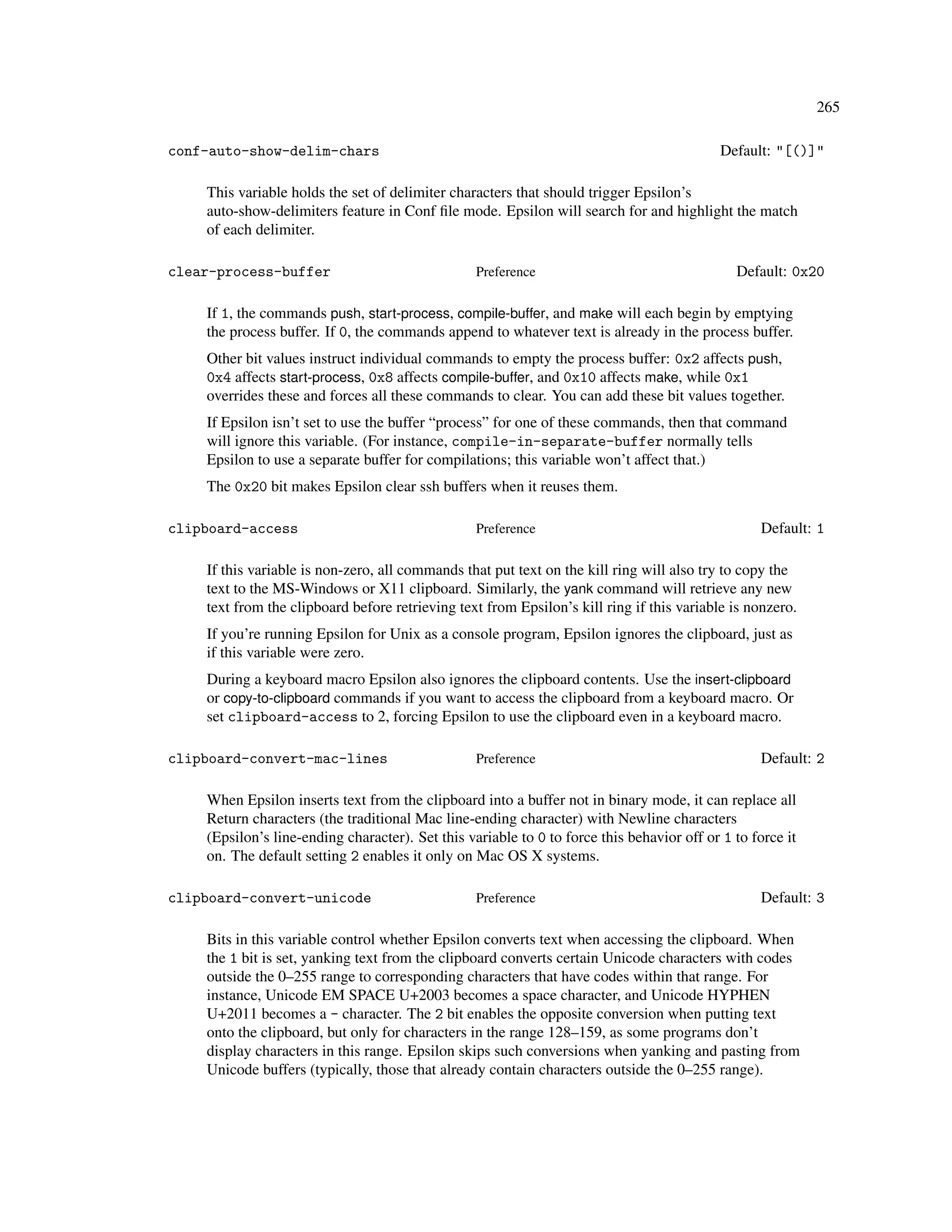 265

conf-auto-show-delim-chars                                                                 Default: "[()]"

    This variable holds the set of delimiter characters that should trigger Epsilon’s
    auto-show-delimiters feature in Conf ﬁle mode. Epsilon will search for and highlight the match
    of each delimiter.

clear-process-buffer                              Preference                                  Default: 0x20

    If 1, the commands push, start-process, compile-buffer, and make will each begin by emptying
    the process buffer. If 0, the commands append to whatever text is already in the process buffer.
    Other bit values instruct individual commands to empty the process buffer: 0x2 affects push,
    0x4 affects start-process, 0x8 affects compile-buffer, and 0x10 affects make, while 0x1
    overrides these and forces all these commands to clear. You can add these bit values together.
    If Epsilon isn’t set to use the buffer “process” for one of these commands, then that command
    will ignore this variable. (For instance, compile-in-separate-buffer normally tells
    Epsilon to use a separate buffer for compilations; this variable won’t affect that.)
    The 0x20 bit makes Epsilon clear ssh buffers when it reuses them.

clipboard-access                                  Preference                                      Default: 1

    If this variable is non-zero, all commands that put text on the kill ring will also try to copy the
    text to the MS-Windows or X11 clipboard. Similarly, the yank command will retrieve any new
    text from the clipboard before retrieving text from Epsilon’s kill ring if this variable is nonzero.
    If you’re running Epsilon for Unix as a console program, Epsilon ignores the clipboard, just as
    if this variable were zero.
    During a keyboard macro Epsilon also ignores the clipboard contents. Use the insert-clipboard
    or copy-to-clipboard commands if you want to access the clipboard from a keyboard macro. Or
    set clipboard-access to 2, forcing Epsilon to use the clipboard even in a keyboard macro.

clipboard-convert-mac-lines                       Preference                                      Default: 2

    When Epsilon inserts text from the clipboard into a buffer not in binary mode, it can replace all
    Return characters (the traditional Mac line-ending character) with Newline characters
    (Epsilon’s line-ending character). Set this variable to 0 to force this behavior off or 1 to force it
    on. The default setting 2 enables it only on Mac OS X systems.

clipboard-convert-unicode                         Preference                                      Default: 3

    Bits in this variable control whether Epsilon converts text when accessing the clipboard. When
    the 1 bit is set, yanking text from the clipboard converts certain Unicode characters with codes
    outside the 0–255 range to corresponding characters that have codes within that range. For
    instance, Unicode EM SPACE U+2003 becomes a space character, and Unicode HYPHEN
    U+2011 becomes a - character. The 2 bit enables the opposite conversion when putting text
    onto the clipboard, but only for characters in the range 128–159, as some programs don’t
    display characters in this range. Epsilon skips such conversions when yanking and pasting from
    Unicode buffers (typically, those that already contain characters outside the 0–255 range).
 