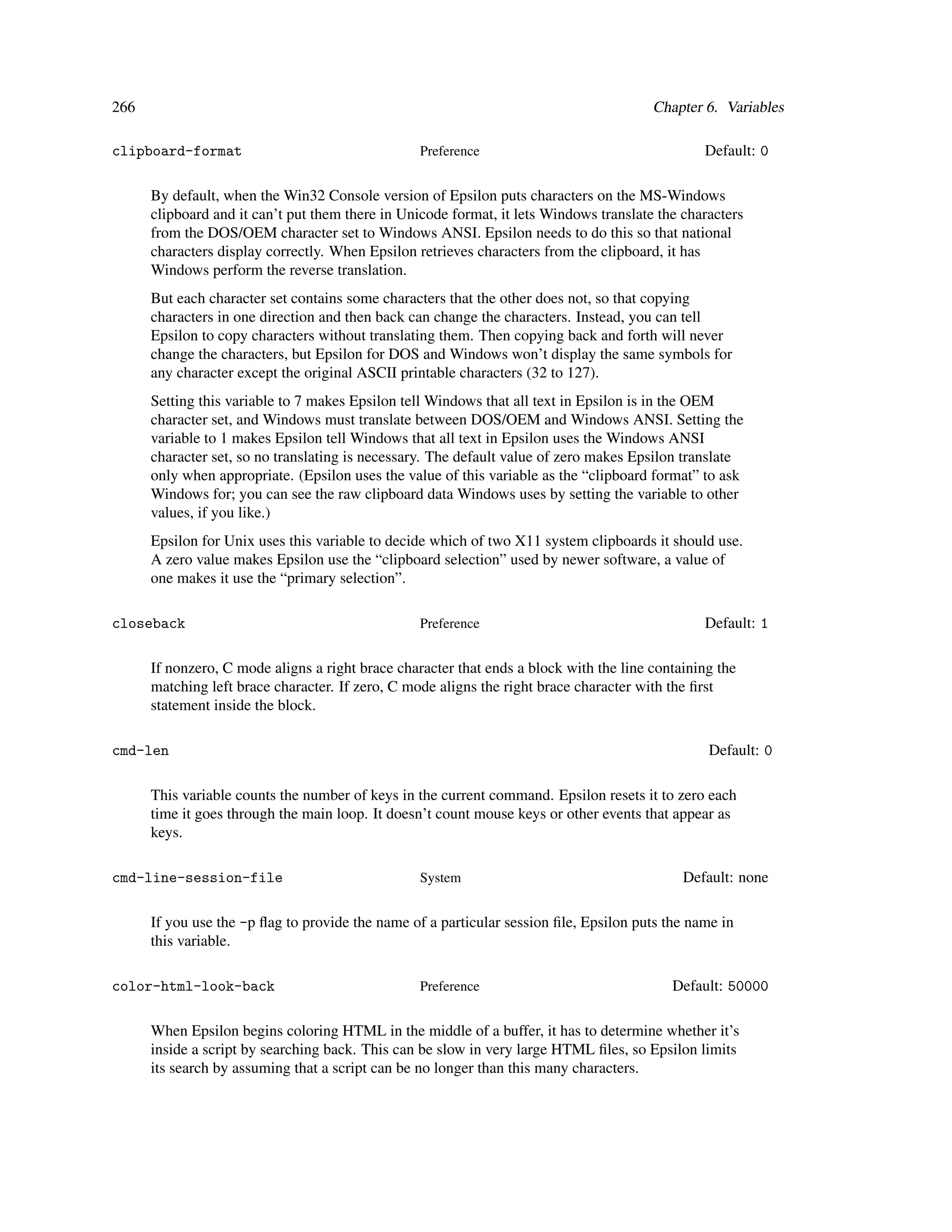 266                                                                                     Chapter 6. Variables

clipboard-format                                  Preference                                    Default: 0

      By default, when the Win32 Console version of Epsilon puts characters on the MS-Windows
      clipboard and it can’t put them there in Unicode format, it lets Windows translate the characters
      from the DOS/OEM character set to Windows ANSI. Epsilon needs to do this so that national
      characters display correctly. When Epsilon retrieves characters from the clipboard, it has
      Windows perform the reverse translation.
      But each character set contains some characters that the other does not, so that copying
      characters in one direction and then back can change the characters. Instead, you can tell
      Epsilon to copy characters without translating them. Then copying back and forth will never
      change the characters, but Epsilon for DOS and Windows won’t display the same symbols for
      any character except the original ASCII printable characters (32 to 127).
      Setting this variable to 7 makes Epsilon tell Windows that all text in Epsilon is in the OEM
      character set, and Windows must translate between DOS/OEM and Windows ANSI. Setting the
      variable to 1 makes Epsilon tell Windows that all text in Epsilon uses the Windows ANSI
      character set, so no translating is necessary. The default value of zero makes Epsilon translate
      only when appropriate. (Epsilon uses the value of this variable as the “clipboard format” to ask
      Windows for; you can see the raw clipboard data Windows uses by setting the variable to other
      values, if you like.)
      Epsilon for Unix uses this variable to decide which of two X11 system clipboards it should use.
      A zero value makes Epsilon use the “clipboard selection” used by newer software, a value of
      one makes it use the “primary selection”.

closeback                                         Preference                                    Default: 1

      If nonzero, C mode aligns a right brace character that ends a block with the line containing the
      matching left brace character. If zero, C mode aligns the right brace character with the ﬁrst
      statement inside the block.

cmd-len                                                                                          Default: 0

      This variable counts the number of keys in the current command. Epsilon resets it to zero each
      time it goes through the main loop. It doesn’t count mouse keys or other events that appear as
      keys.

cmd-line-session-file                             System                                     Default: none

      If you use the -p ﬂag to provide the name of a particular session ﬁle, Epsilon puts the name in
      this variable.

color-html-look-back                              Preference                               Default: 50000

      When Epsilon begins coloring HTML in the middle of a buffer, it has to determine whether it’s
      inside a script by searching back. This can be slow in very large HTML ﬁles, so Epsilon limits
      its search by assuming that a script can be no longer than this many characters.
 