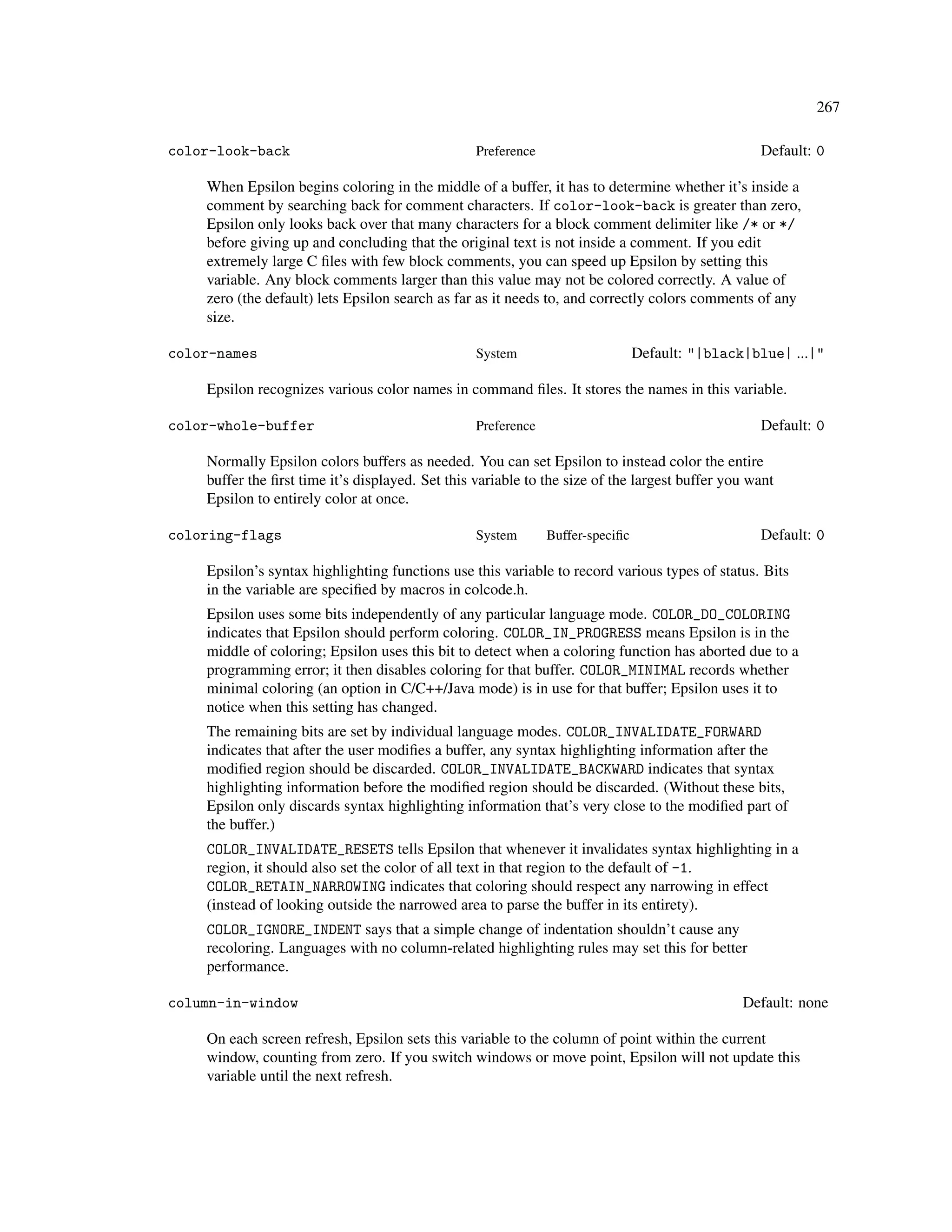 267

color-look-back                                   Preference                                      Default: 0

    When Epsilon begins coloring in the middle of a buffer, it has to determine whether it’s inside a
    comment by searching back for comment characters. If color-look-back is greater than zero,
    Epsilon only looks back over that many characters for a block comment delimiter like /* or */
    before giving up and concluding that the original text is not inside a comment. If you edit
    extremely large C ﬁles with few block comments, you can speed up Epsilon by setting this
    variable. Any block comments larger than this value may not be colored correctly. A value of
    zero (the default) lets Epsilon search as far as it needs to, and correctly colors comments of any
    size.

color-names                                       System                        Default: "|black|blue| ...|"

    Epsilon recognizes various color names in command ﬁles. It stores the names in this variable.

color-whole-buffer                                Preference                                      Default: 0

    Normally Epsilon colors buffers as needed. You can set Epsilon to instead color the entire
    buffer the ﬁrst time it’s displayed. Set this variable to the size of the largest buffer you want
    Epsilon to entirely color at once.

coloring-flags                                    System       Buffer-speciﬁc                     Default: 0

    Epsilon’s syntax highlighting functions use this variable to record various types of status. Bits
    in the variable are speciﬁed by macros in colcode.h.
    Epsilon uses some bits independently of any particular language mode. COLOR_DO_COLORING
    indicates that Epsilon should perform coloring. COLOR_IN_PROGRESS means Epsilon is in the
    middle of coloring; Epsilon uses this bit to detect when a coloring function has aborted due to a
    programming error; it then disables coloring for that buffer. COLOR_MINIMAL records whether
    minimal coloring (an option in C/C++/Java mode) is in use for that buffer; Epsilon uses it to
    notice when this setting has changed.
    The remaining bits are set by individual language modes. COLOR_INVALIDATE_FORWARD
    indicates that after the user modiﬁes a buffer, any syntax highlighting information after the
    modiﬁed region should be discarded. COLOR_INVALIDATE_BACKWARD indicates that syntax
    highlighting information before the modiﬁed region should be discarded. (Without these bits,
    Epsilon only discards syntax highlighting information that’s very close to the modiﬁed part of
    the buffer.)
    COLOR_INVALIDATE_RESETS tells Epsilon that whenever it invalidates syntax highlighting in a
    region, it should also set the color of all text in that region to the default of -1.
    COLOR_RETAIN_NARROWING indicates that coloring should respect any narrowing in effect
    (instead of looking outside the narrowed area to parse the buffer in its entirety).
    COLOR_IGNORE_INDENT says that a simple change of indentation shouldn’t cause any
    recoloring. Languages with no column-related highlighting rules may set this for better
    performance.

column-in-window                                                                                Default: none

    On each screen refresh, Epsilon sets this variable to the column of point within the current
    window, counting from zero. If you switch windows or move point, Epsilon will not update this
    variable until the next refresh.
 