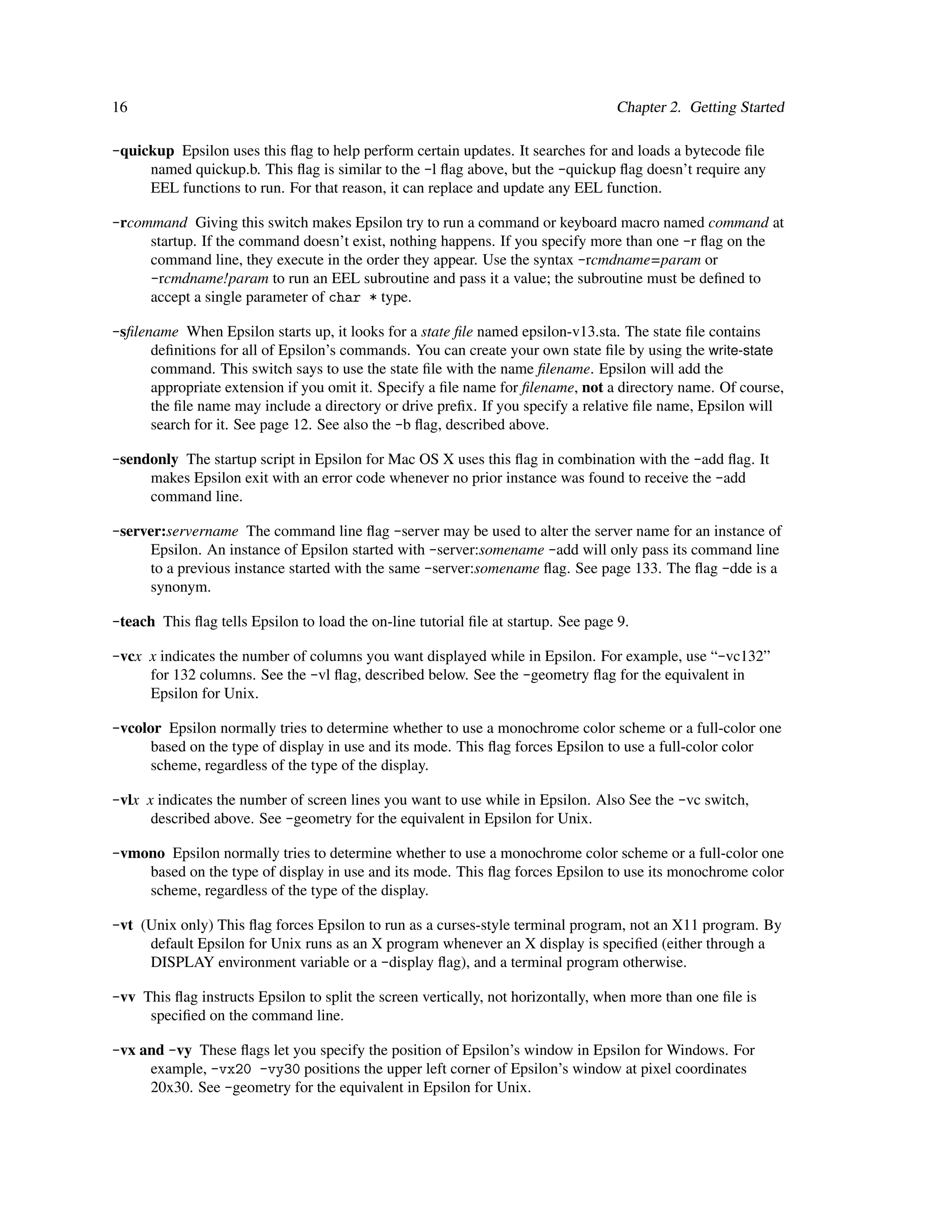 16                                                                                 Chapter 2. Getting Started

-quickup Epsilon uses this ﬂag to help perform certain updates. It searches for and loads a bytecode ﬁle
     named quickup.b. This ﬂag is similar to the -l ﬂag above, but the -quickup ﬂag doesn’t require any
     EEL functions to run. For that reason, it can replace and update any EEL function.

-rcommand Giving this switch makes Epsilon try to run a command or keyboard macro named command at
     startup. If the command doesn’t exist, nothing happens. If you specify more than one -r ﬂag on the
     command line, they execute in the order they appear. Use the syntax -rcmdname=param or
     -rcmdname!param to run an EEL subroutine and pass it a value; the subroutine must be deﬁned to
     accept a single parameter of char * type.

-sﬁlename When Epsilon starts up, it looks for a state ﬁle named epsilon-v13.sta. The state ﬁle contains
      deﬁnitions for all of Epsilon’s commands. You can create your own state ﬁle by using the write-state
      command. This switch says to use the state ﬁle with the name ﬁlename. Epsilon will add the
      appropriate extension if you omit it. Specify a ﬁle name for ﬁlename, not a directory name. Of course,
      the ﬁle name may include a directory or drive preﬁx. If you specify a relative ﬁle name, Epsilon will
      search for it. See page 12. See also the -b ﬂag, described above.

-sendonly The startup script in Epsilon for Mac OS X uses this ﬂag in combination with the -add ﬂag. It
     makes Epsilon exit with an error code whenever no prior instance was found to receive the -add
     command line.

-server:servername The command line ﬂag -server may be used to alter the server name for an instance of
     Epsilon. An instance of Epsilon started with -server:somename -add will only pass its command line
     to a previous instance started with the same -server:somename ﬂag. See page 133. The ﬂag -dde is a
     synonym.

-teach This ﬂag tells Epsilon to load the on-line tutorial ﬁle at startup. See page 9.

-vcx x indicates the number of columns you want displayed while in Epsilon. For example, use “-vc132”
     for 132 columns. See the -vl ﬂag, described below. See the -geometry ﬂag for the equivalent in
     Epsilon for Unix.

-vcolor Epsilon normally tries to determine whether to use a monochrome color scheme or a full-color one
      based on the type of display in use and its mode. This ﬂag forces Epsilon to use a full-color color
      scheme, regardless of the type of the display.

-vlx x indicates the number of screen lines you want to use while in Epsilon. Also See the -vc switch,
      described above. See -geometry for the equivalent in Epsilon for Unix.

-vmono Epsilon normally tries to determine whether to use a monochrome color scheme or a full-color one
    based on the type of display in use and its mode. This ﬂag forces Epsilon to use its monochrome color
    scheme, regardless of the type of the display.

-vt (Unix only) This ﬂag forces Epsilon to run as a curses-style terminal program, not an X11 program. By
     default Epsilon for Unix runs as an X program whenever an X display is speciﬁed (either through a
     DISPLAY environment variable or a -display ﬂag), and a terminal program otherwise.

-vv This ﬂag instructs Epsilon to split the screen vertically, not horizontally, when more than one ﬁle is
     speciﬁed on the command line.

-vx and -vy These ﬂags let you specify the position of Epsilon’s window in Epsilon for Windows. For
     example, -vx20 -vy30 positions the upper left corner of Epsilon’s window at pixel coordinates
     20x30. See -geometry for the equivalent in Epsilon for Unix.
 