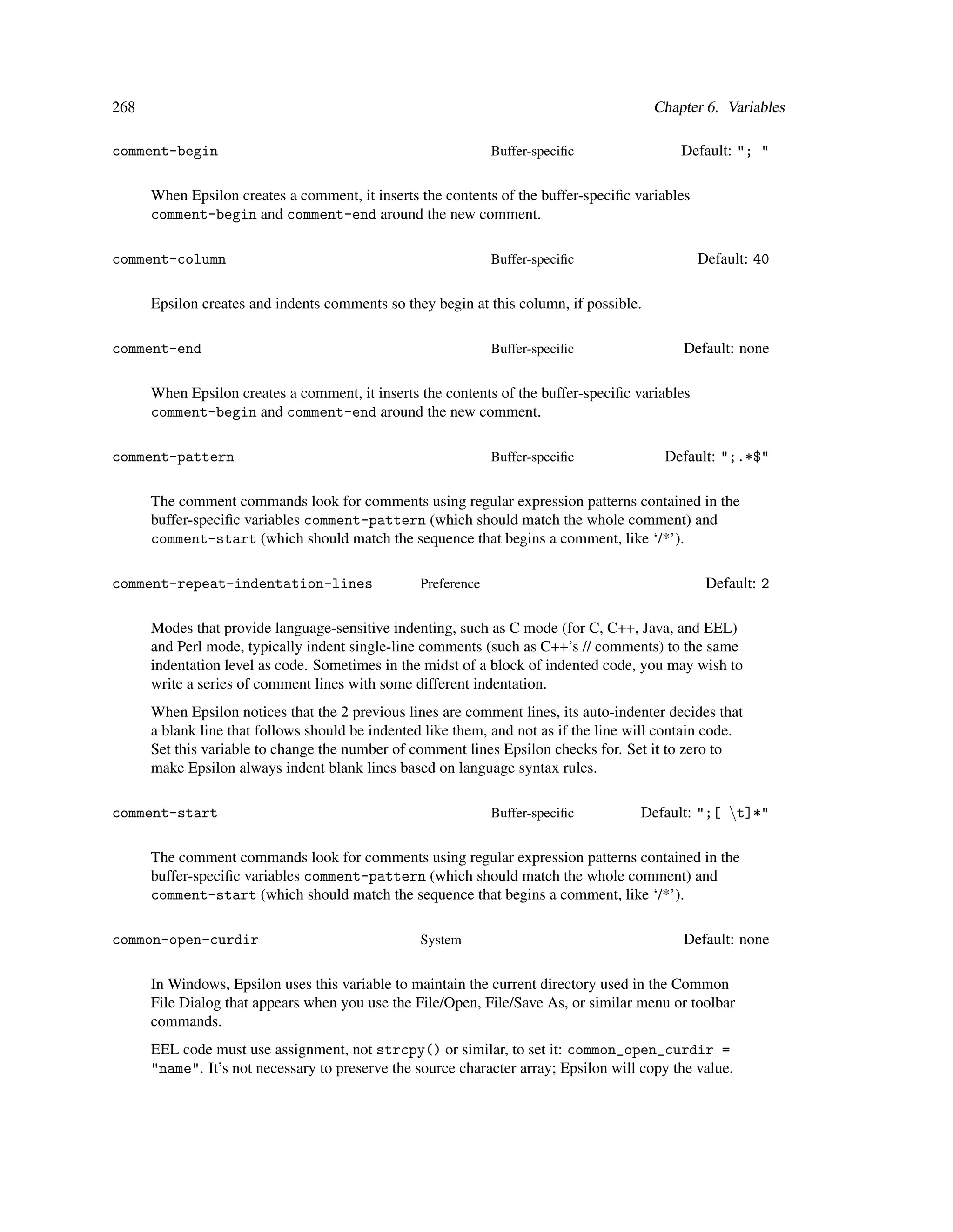 268                                                                                     Chapter 6. Variables

comment-begin                                                  Buffer-speciﬁc               Default: "; "

      When Epsilon creates a comment, it inserts the contents of the buffer-speciﬁc variables
      comment-begin and comment-end around the new comment.

comment-column                                                 Buffer-speciﬁc                   Default: 40

      Epsilon creates and indents comments so they begin at this column, if possible.

comment-end                                                    Buffer-speciﬁc                Default: none

      When Epsilon creates a comment, it inserts the contents of the buffer-speciﬁc variables
      comment-begin and comment-end around the new comment.

comment-pattern                                                Buffer-speciﬁc             Default: ";.*$"

      The comment commands look for comments using regular expression patterns contained in the
      buffer-speciﬁc variables comment-pattern (which should match the whole comment) and
      comment-start (which should match the sequence that begins a comment, like ‘/*’).

comment-repeat-indentation-lines                  Preference                                     Default: 2

      Modes that provide language-sensitive indenting, such as C mode (for C, C++, Java, and EEL)
      and Perl mode, typically indent single-line comments (such as C++’s // comments) to the same
      indentation level as code. Sometimes in the midst of a block of indented code, you may wish to
      write a series of comment lines with some different indentation.
      When Epsilon notices that the 2 previous lines are comment lines, its auto-indenter decides that
      a blank line that follows should be indented like them, and not as if the line will contain code.
      Set this variable to change the number of comment lines Epsilon checks for. Set it to zero to
      make Epsilon always indent blank lines based on language syntax rules.

comment-start                                                  Buffer-speciﬁc         Default: ";[ t]*"

      The comment commands look for comments using regular expression patterns contained in the
      buffer-speciﬁc variables comment-pattern (which should match the whole comment) and
      comment-start (which should match the sequence that begins a comment, like ‘/*’).

common-open-curdir                                System                                     Default: none

      In Windows, Epsilon uses this variable to maintain the current directory used in the Common
      File Dialog that appears when you use the File/Open, File/Save As, or similar menu or toolbar
      commands.
      EEL code must use assignment, not strcpy() or similar, to set it: common_open_curdir =
      "name". It’s not necessary to preserve the source character array; Epsilon will copy the value.
 