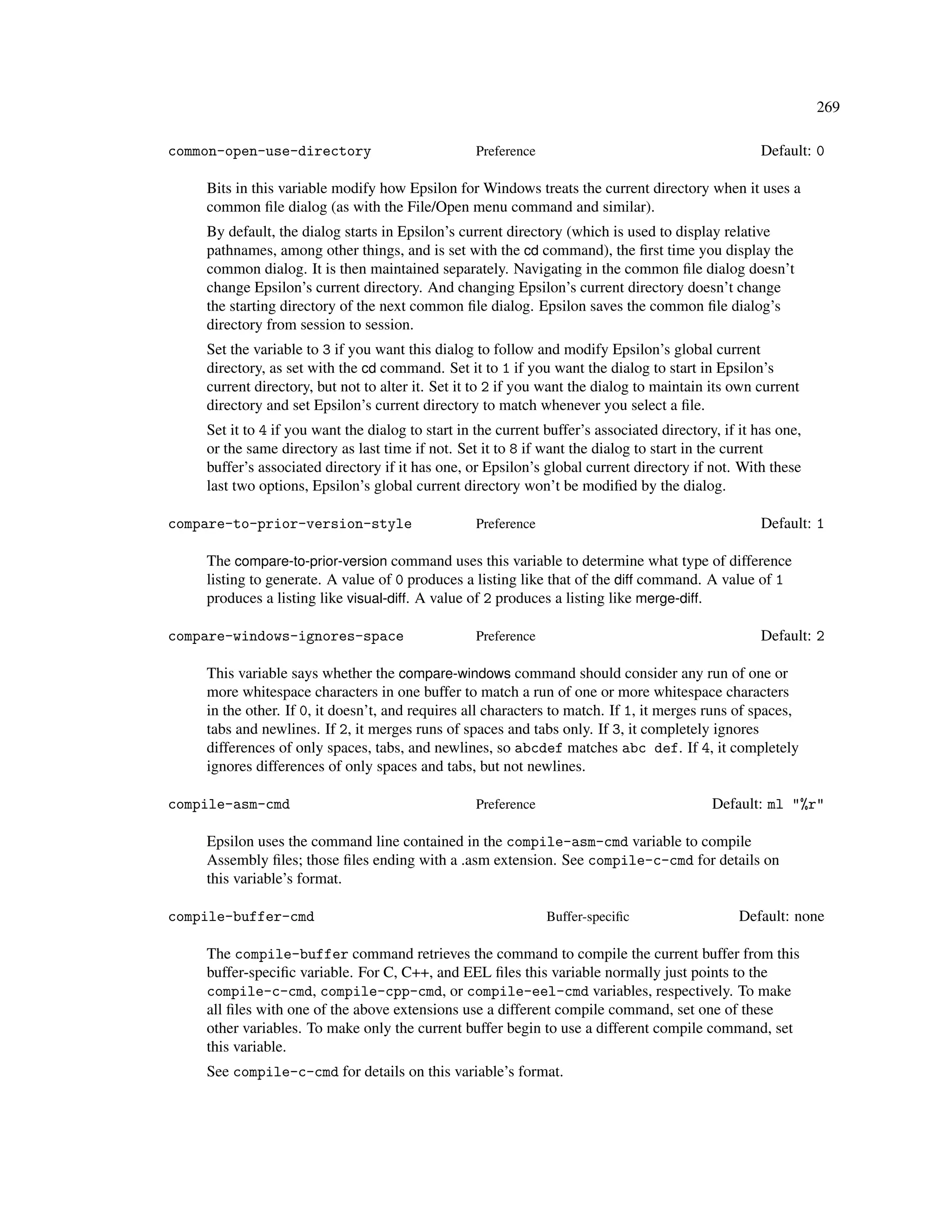 269

common-open-use-directory                          Preference                                       Default: 0

    Bits in this variable modify how Epsilon for Windows treats the current directory when it uses a
    common ﬁle dialog (as with the File/Open menu command and similar).
    By default, the dialog starts in Epsilon’s current directory (which is used to display relative
    pathnames, among other things, and is set with the cd command), the ﬁrst time you display the
    common dialog. It is then maintained separately. Navigating in the common ﬁle dialog doesn’t
    change Epsilon’s current directory. And changing Epsilon’s current directory doesn’t change
    the starting directory of the next common ﬁle dialog. Epsilon saves the common ﬁle dialog’s
    directory from session to session.
    Set the variable to 3 if you want this dialog to follow and modify Epsilon’s global current
    directory, as set with the cd command. Set it to 1 if you want the dialog to start in Epsilon’s
    current directory, but not to alter it. Set it to 2 if you want the dialog to maintain its own current
    directory and set Epsilon’s current directory to match whenever you select a ﬁle.
    Set it to 4 if you want the dialog to start in the current buffer’s associated directory, if it has one,
    or the same directory as last time if not. Set it to 8 if want the dialog to start in the current
    buffer’s associated directory if it has one, or Epsilon’s global current directory if not. With these
    last two options, Epsilon’s global current directory won’t be modiﬁed by the dialog.

compare-to-prior-version-style                     Preference                                       Default: 1

    The compare-to-prior-version command uses this variable to determine what type of difference
    listing to generate. A value of 0 produces a listing like that of the diff command. A value of 1
    produces a listing like visual-diff. A value of 2 produces a listing like merge-diff.

compare-windows-ignores-space                      Preference                                       Default: 2

    This variable says whether the compare-windows command should consider any run of one or
    more whitespace characters in one buffer to match a run of one or more whitespace characters
    in the other. If 0, it doesn’t, and requires all characters to match. If 1, it merges runs of spaces,
    tabs and newlines. If 2, it merges runs of spaces and tabs only. If 3, it completely ignores
    differences of only spaces, tabs, and newlines, so abcdef matches abc def. If 4, it completely
    ignores differences of only spaces and tabs, but not newlines.

compile-asm-cmd                                    Preference                               Default: ml "%r"

    Epsilon uses the command line contained in the compile-asm-cmd variable to compile
    Assembly ﬁles; those ﬁles ending with a .asm extension. See compile-c-cmd for details on
    this variable’s format.

compile-buffer-cmd                                              Buffer-speciﬁc                   Default: none

    The compile-buffer command retrieves the command to compile the current buffer from this
    buffer-speciﬁc variable. For C, C++, and EEL ﬁles this variable normally just points to the
    compile-c-cmd, compile-cpp-cmd, or compile-eel-cmd variables, respectively. To make
    all ﬁles with one of the above extensions use a different compile command, set one of these
    other variables. To make only the current buffer begin to use a different compile command, set
    this variable.
    See compile-c-cmd for details on this variable’s format.
 