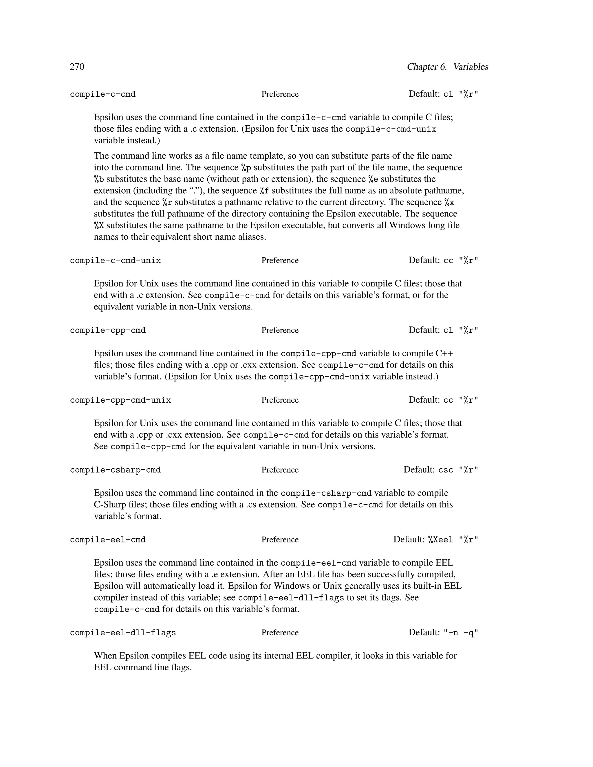 270                                                                                    Chapter 6. Variables

compile-c-cmd                                    Preference                             Default: cl "%r"

      Epsilon uses the command line contained in the compile-c-cmd variable to compile C ﬁles;
      those ﬁles ending with a .c extension. (Epsilon for Unix uses the compile-c-cmd-unix
      variable instead.)
      The command line works as a ﬁle name template, so you can substitute parts of the ﬁle name
      into the command line. The sequence %p substitutes the path part of the ﬁle name, the sequence
      %b substitutes the base name (without path or extension), the sequence %e substitutes the
      extension (including the “.”), the sequence %f substitutes the full name as an absolute pathname,
      and the sequence %r substitutes a pathname relative to the current directory. The sequence %x
      substitutes the full pathname of the directory containing the Epsilon executable. The sequence
      %X substitutes the same pathname to the Epsilon executable, but converts all Windows long ﬁle
      names to their equivalent short name aliases.

compile-c-cmd-unix                               Preference                             Default: cc "%r"

      Epsilon for Unix uses the command line contained in this variable to compile C ﬁles; those that
      end with a .c extension. See compile-c-cmd for details on this variable’s format, or for the
      equivalent variable in non-Unix versions.

compile-cpp-cmd                                  Preference                             Default: cl "%r"

      Epsilon uses the command line contained in the compile-cpp-cmd variable to compile C++
      ﬁles; those ﬁles ending with a .cpp or .cxx extension. See compile-c-cmd for details on this
      variable’s format. (Epsilon for Unix uses the compile-cpp-cmd-unix variable instead.)

compile-cpp-cmd-unix                             Preference                             Default: cc "%r"

      Epsilon for Unix uses the command line contained in this variable to compile C ﬁles; those that
      end with a .cpp or .cxx extension. See compile-c-cmd for details on this variable’s format.
      See compile-cpp-cmd for the equivalent variable in non-Unix versions.

compile-csharp-cmd                               Preference                            Default: csc "%r"

      Epsilon uses the command line contained in the compile-csharp-cmd variable to compile
      C-Sharp ﬁles; those ﬁles ending with a .cs extension. See compile-c-cmd for details on this
      variable’s format.

compile-eel-cmd                                  Preference                         Default: %Xeel "%r"

      Epsilon uses the command line contained in the compile-eel-cmd variable to compile EEL
      ﬁles; those ﬁles ending with a .e extension. After an EEL ﬁle has been successfully compiled,
      Epsilon will automatically load it. Epsilon for Windows or Unix generally uses its built-in EEL
      compiler instead of this variable; see compile-eel-dll-flags to set its ﬂags. See
      compile-c-cmd for details on this variable’s format.

compile-eel-dll-flags                            Preference                             Default: "-n -q"

      When Epsilon compiles EEL code using its internal EEL compiler, it looks in this variable for
      EEL command line ﬂags.
 