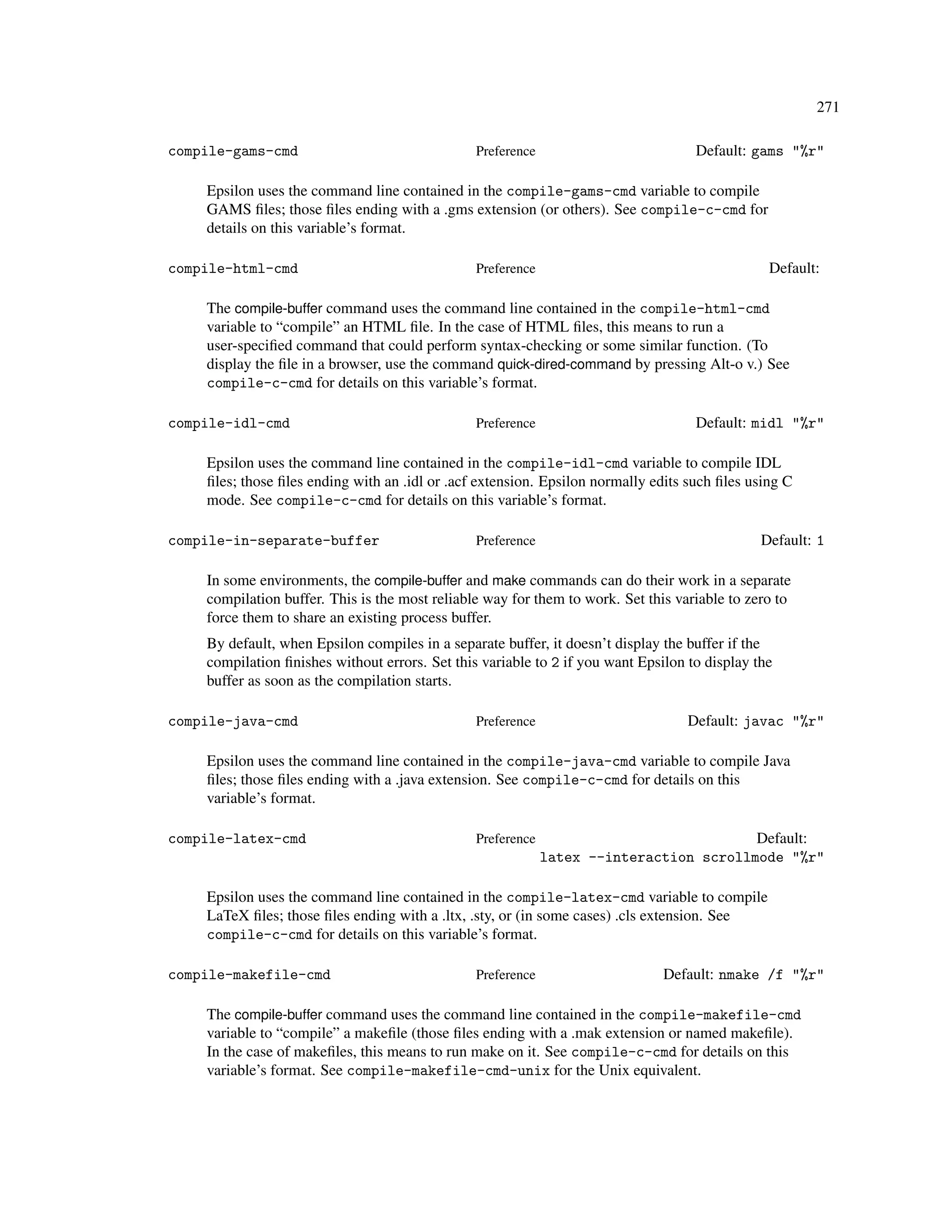 271

compile-gams-cmd                                Preference                          Default: gams "%r"

    Epsilon uses the command line contained in the compile-gams-cmd variable to compile
    GAMS ﬁles; those ﬁles ending with a .gms extension (or others). See compile-c-cmd for
    details on this variable’s format.

compile-html-cmd                                Preference                                      Default:

    The compile-buffer command uses the command line contained in the compile-html-cmd
    variable to “compile” an HTML ﬁle. In the case of HTML ﬁles, this means to run a
    user-speciﬁed command that could perform syntax-checking or some similar function. (To
    display the ﬁle in a browser, use the command quick-dired-command by pressing Alt-o v.) See
    compile-c-cmd for details on this variable’s format.

compile-idl-cmd                                 Preference                          Default: midl "%r"

    Epsilon uses the command line contained in the compile-idl-cmd variable to compile IDL
    ﬁles; those ﬁles ending with an .idl or .acf extension. Epsilon normally edits such ﬁles using C
    mode. See compile-c-cmd for details on this variable’s format.

compile-in-separate-buffer                      Preference                                     Default: 1

    In some environments, the compile-buffer and make commands can do their work in a separate
    compilation buffer. This is the most reliable way for them to work. Set this variable to zero to
    force them to share an existing process buffer.
    By default, when Epsilon compiles in a separate buffer, it doesn’t display the buffer if the
    compilation ﬁnishes without errors. Set this variable to 2 if you want Epsilon to display the
    buffer as soon as the compilation starts.

compile-java-cmd                                Preference                         Default: javac "%r"

    Epsilon uses the command line contained in the compile-java-cmd variable to compile Java
    ﬁles; those ﬁles ending with a .java extension. See compile-c-cmd for details on this
    variable’s format.

compile-latex-cmd                               Preference                              Default:
                                                             latex --interaction scrollmode "%r"

    Epsilon uses the command line contained in the compile-latex-cmd variable to compile
    LaTeX ﬁles; those ﬁles ending with a .ltx, .sty, or (in some cases) .cls extension. See
    compile-c-cmd for details on this variable’s format.

compile-makefile-cmd                            Preference                     Default: nmake /f "%r"

    The compile-buffer command uses the command line contained in the compile-makefile-cmd
    variable to “compile” a makeﬁle (those ﬁles ending with a .mak extension or named makeﬁle).
    In the case of makeﬁles, this means to run make on it. See compile-c-cmd for details on this
    variable’s format. See compile-makefile-cmd-unix for the Unix equivalent.
 