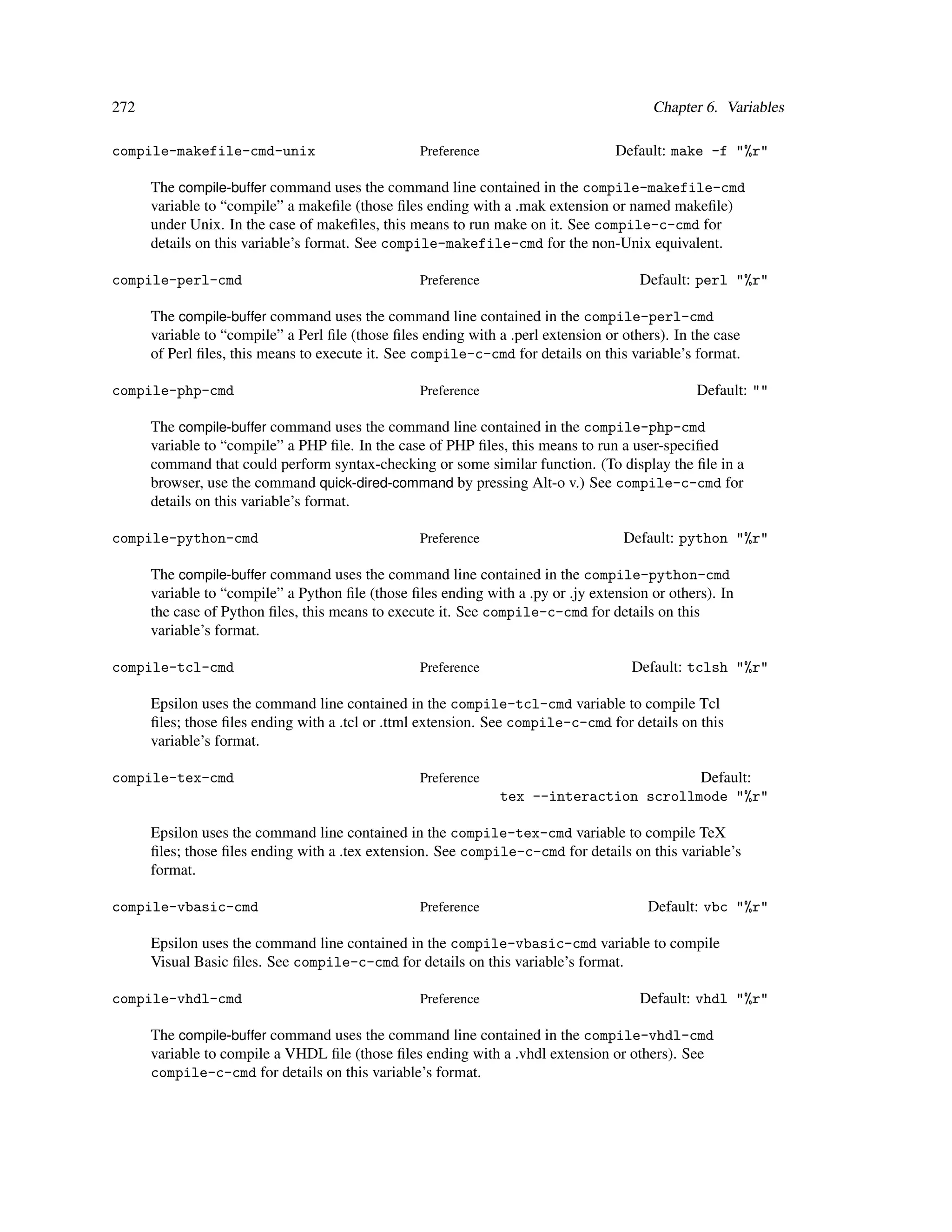 272                                                                                      Chapter 6. Variables

compile-makefile-cmd-unix                         Preference                       Default: make -f "%r"

      The compile-buffer command uses the command line contained in the compile-makefile-cmd
      variable to “compile” a makeﬁle (those ﬁles ending with a .mak extension or named makeﬁle)
      under Unix. In the case of makeﬁles, this means to run make on it. See compile-c-cmd for
      details on this variable’s format. See compile-makefile-cmd for the non-Unix equivalent.

compile-perl-cmd                                  Preference                           Default: perl "%r"

      The compile-buffer command uses the command line contained in the compile-perl-cmd
      variable to “compile” a Perl ﬁle (those ﬁles ending with a .perl extension or others). In the case
      of Perl ﬁles, this means to execute it. See compile-c-cmd for details on this variable’s format.

compile-php-cmd                                   Preference                                    Default: ""

      The compile-buffer command uses the command line contained in the compile-php-cmd
      variable to “compile” a PHP ﬁle. In the case of PHP ﬁles, this means to run a user-speciﬁed
      command that could perform syntax-checking or some similar function. (To display the ﬁle in a
      browser, use the command quick-dired-command by pressing Alt-o v.) See compile-c-cmd for
      details on this variable’s format.

compile-python-cmd                                Preference                        Default: python "%r"

      The compile-buffer command uses the command line contained in the compile-python-cmd
      variable to “compile” a Python ﬁle (those ﬁles ending with a .py or .jy extension or others). In
      the case of Python ﬁles, this means to execute it. See compile-c-cmd for details on this
      variable’s format.

compile-tcl-cmd                                   Preference                         Default: tclsh "%r"

      Epsilon uses the command line contained in the compile-tcl-cmd variable to compile Tcl
      ﬁles; those ﬁles ending with a .tcl or .ttml extension. See compile-c-cmd for details on this
      variable’s format.

compile-tex-cmd                                   Preference                             Default:
                                                                tex --interaction scrollmode "%r"

      Epsilon uses the command line contained in the compile-tex-cmd variable to compile TeX
      ﬁles; those ﬁles ending with a .tex extension. See compile-c-cmd for details on this variable’s
      format.

compile-vbasic-cmd                                Preference                            Default: vbc "%r"

      Epsilon uses the command line contained in the compile-vbasic-cmd variable to compile
      Visual Basic ﬁles. See compile-c-cmd for details on this variable’s format.

compile-vhdl-cmd                                  Preference                           Default: vhdl "%r"

      The compile-buffer command uses the command line contained in the compile-vhdl-cmd
      variable to compile a VHDL ﬁle (those ﬁles ending with a .vhdl extension or others). See
      compile-c-cmd for details on this variable’s format.
 