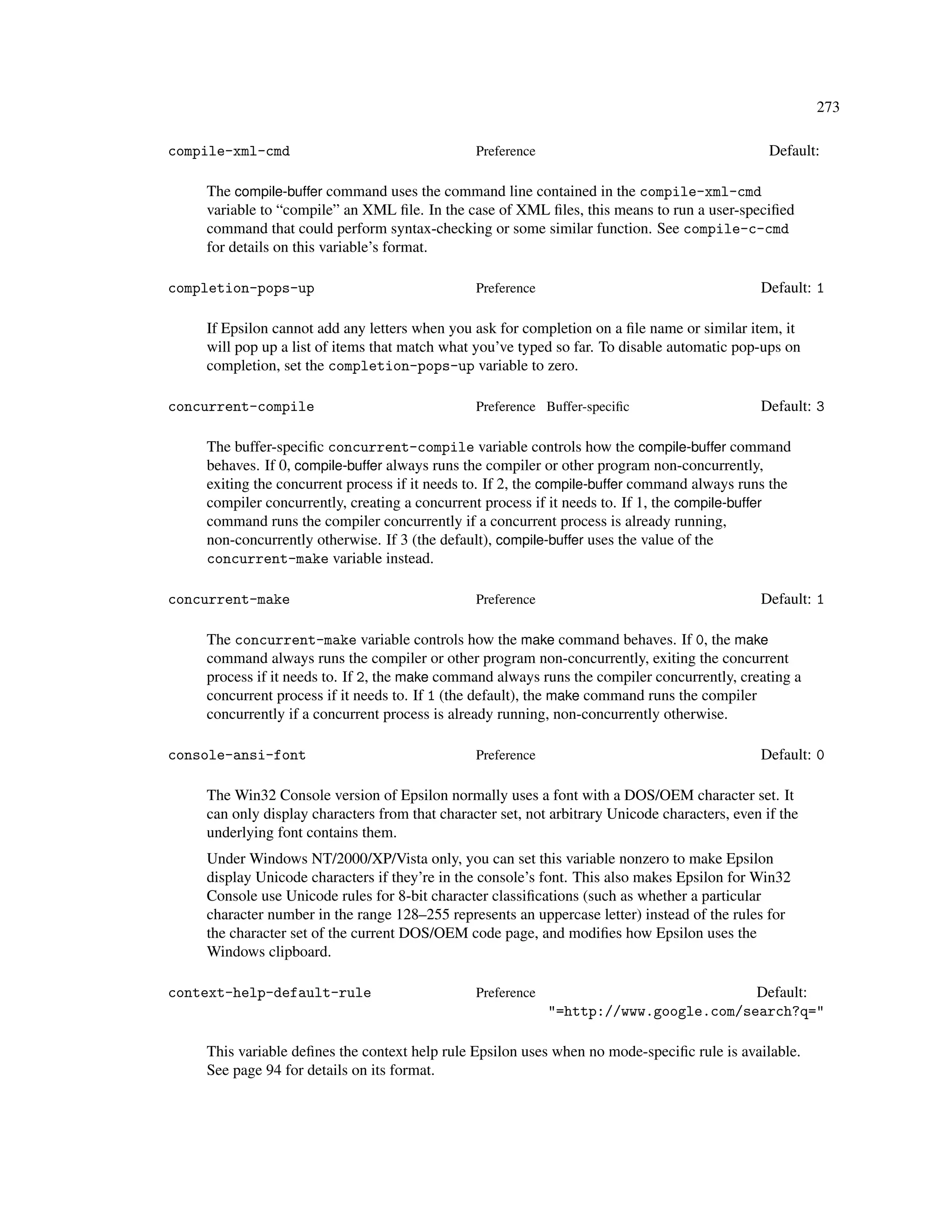 273

compile-xml-cmd                                 Preference                                       Default:

    The compile-buffer command uses the command line contained in the compile-xml-cmd
    variable to “compile” an XML ﬁle. In the case of XML ﬁles, this means to run a user-speciﬁed
    command that could perform syntax-checking or some similar function. See compile-c-cmd
    for details on this variable’s format.

completion-pops-up                              Preference                                     Default: 1

    If Epsilon cannot add any letters when you ask for completion on a ﬁle name or similar item, it
    will pop up a list of items that match what you’ve typed so far. To disable automatic pop-ups on
    completion, set the completion-pops-up variable to zero.

concurrent-compile                              Preference Buffer-speciﬁc                      Default: 3

    The buffer-speciﬁc concurrent-compile variable controls how the compile-buffer command
    behaves. If 0, compile-buffer always runs the compiler or other program non-concurrently,
    exiting the concurrent process if it needs to. If 2, the compile-buffer command always runs the
    compiler concurrently, creating a concurrent process if it needs to. If 1, the compile-buffer
    command runs the compiler concurrently if a concurrent process is already running,
    non-concurrently otherwise. If 3 (the default), compile-buffer uses the value of the
    concurrent-make variable instead.

concurrent-make                                 Preference                                     Default: 1

    The concurrent-make variable controls how the make command behaves. If 0, the make
    command always runs the compiler or other program non-concurrently, exiting the concurrent
    process if it needs to. If 2, the make command always runs the compiler concurrently, creating a
    concurrent process if it needs to. If 1 (the default), the make command runs the compiler
    concurrently if a concurrent process is already running, non-concurrently otherwise.

console-ansi-font                               Preference                                     Default: 0

    The Win32 Console version of Epsilon normally uses a font with a DOS/OEM character set. It
    can only display characters from that character set, not arbitrary Unicode characters, even if the
    underlying font contains them.
    Under Windows NT/2000/XP/Vista only, you can set this variable nonzero to make Epsilon
    display Unicode characters if they’re in the console’s font. This also makes Epsilon for Win32
    Console use Unicode rules for 8-bit character classiﬁcations (such as whether a particular
    character number in the range 128–255 represents an uppercase letter) instead of the rules for
    the character set of the current DOS/OEM code page, and modiﬁes how Epsilon uses the
    Windows clipboard.

context-help-default-rule                       Preference                             Default:
                                                             "=http://www.google.com/search?q="

    This variable deﬁnes the context help rule Epsilon uses when no mode-speciﬁc rule is available.
    See page 94 for details on its format.
 