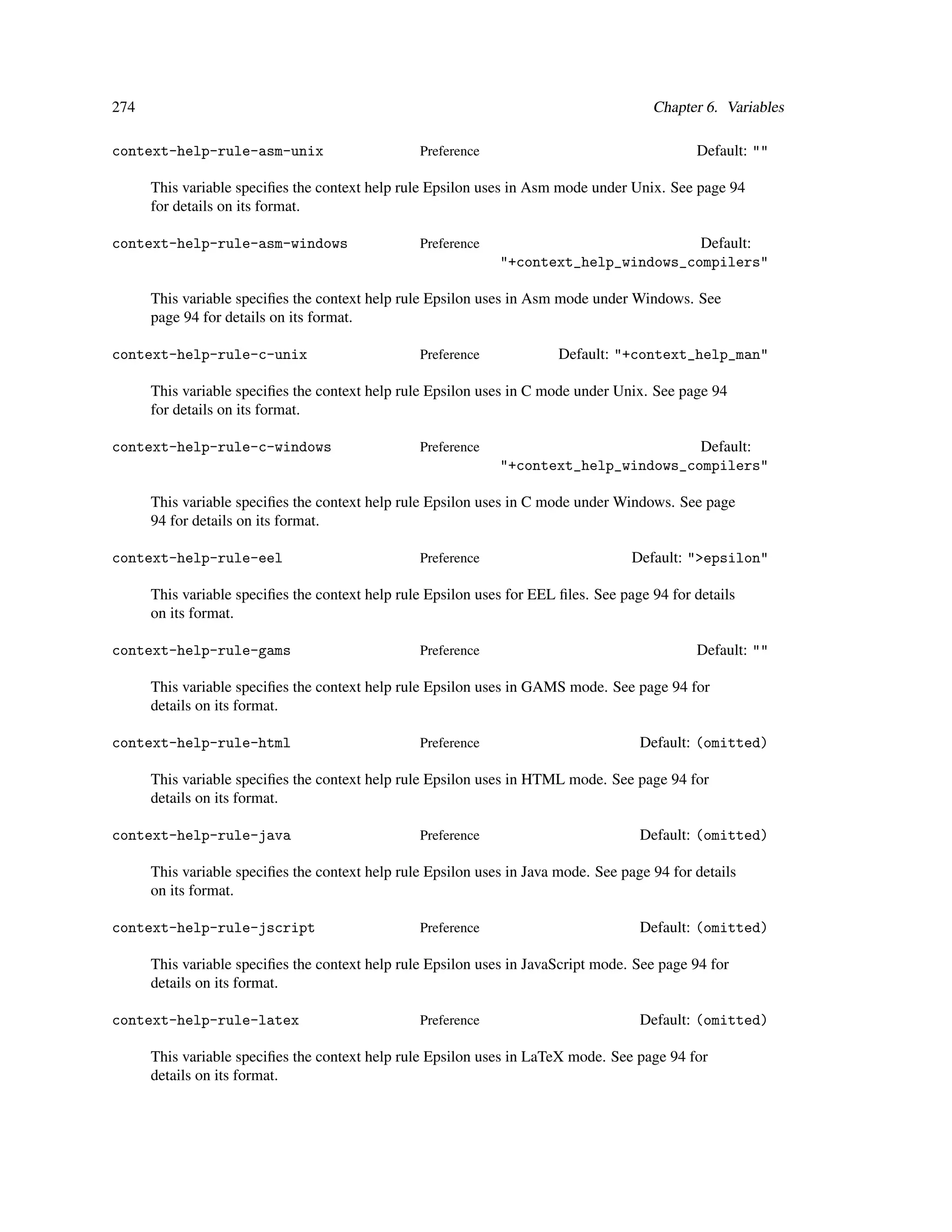 274                                                                                    Chapter 6. Variables

context-help-rule-asm-unix                       Preference                                   Default: ""

      This variable speciﬁes the context help rule Epsilon uses in Asm mode under Unix. See page 94
      for details on its format.

context-help-rule-asm-windows                    Preference                            Default:
                                                              "+context_help_windows_compilers"

      This variable speciﬁes the context help rule Epsilon uses in Asm mode under Windows. See
      page 94 for details on its format.

context-help-rule-c-unix                         Preference             Default: "+context_help_man"

      This variable speciﬁes the context help rule Epsilon uses in C mode under Unix. See page 94
      for details on its format.

context-help-rule-c-windows                      Preference                            Default:
                                                              "+context_help_windows_compilers"

      This variable speciﬁes the context help rule Epsilon uses in C mode under Windows. See page
      94 for details on its format.

context-help-rule-eel                            Preference                         Default: ">epsilon"

      This variable speciﬁes the context help rule Epsilon uses for EEL ﬁles. See page 94 for details
      on its format.

context-help-rule-gams                           Preference                                   Default: ""

      This variable speciﬁes the context help rule Epsilon uses in GAMS mode. See page 94 for
      details on its format.

context-help-rule-html                           Preference                          Default: (omitted)

      This variable speciﬁes the context help rule Epsilon uses in HTML mode. See page 94 for
      details on its format.

context-help-rule-java                           Preference                          Default: (omitted)

      This variable speciﬁes the context help rule Epsilon uses in Java mode. See page 94 for details
      on its format.

context-help-rule-jscript                        Preference                          Default: (omitted)

      This variable speciﬁes the context help rule Epsilon uses in JavaScript mode. See page 94 for
      details on its format.

context-help-rule-latex                          Preference                          Default: (omitted)

      This variable speciﬁes the context help rule Epsilon uses in LaTeX mode. See page 94 for
      details on its format.
 