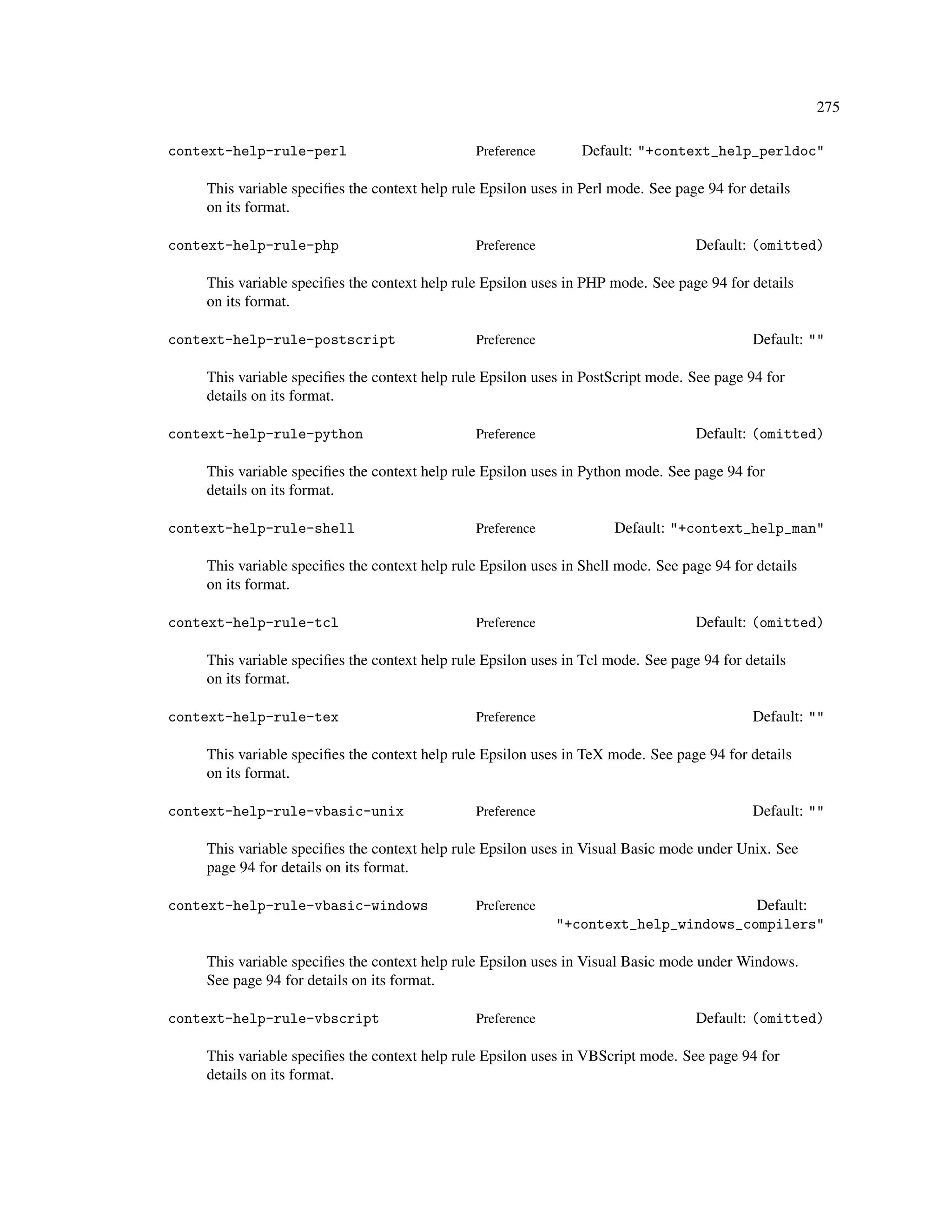 275

context-help-rule-perl                         Preference        Default: "+context_help_perldoc"

    This variable speciﬁes the context help rule Epsilon uses in Perl mode. See page 94 for details
    on its format.

context-help-rule-php                          Preference                          Default: (omitted)

    This variable speciﬁes the context help rule Epsilon uses in PHP mode. See page 94 for details
    on its format.

context-help-rule-postscript                   Preference                                   Default: ""

    This variable speciﬁes the context help rule Epsilon uses in PostScript mode. See page 94 for
    details on its format.

context-help-rule-python                       Preference                          Default: (omitted)

    This variable speciﬁes the context help rule Epsilon uses in Python mode. See page 94 for
    details on its format.

context-help-rule-shell                        Preference             Default: "+context_help_man"

    This variable speciﬁes the context help rule Epsilon uses in Shell mode. See page 94 for details
    on its format.

context-help-rule-tcl                          Preference                          Default: (omitted)

    This variable speciﬁes the context help rule Epsilon uses in Tcl mode. See page 94 for details
    on its format.

context-help-rule-tex                          Preference                                   Default: ""

    This variable speciﬁes the context help rule Epsilon uses in TeX mode. See page 94 for details
    on its format.

context-help-rule-vbasic-unix                  Preference                                   Default: ""

    This variable speciﬁes the context help rule Epsilon uses in Visual Basic mode under Unix. See
    page 94 for details on its format.

context-help-rule-vbasic-windows               Preference                            Default:
                                                            "+context_help_windows_compilers"

    This variable speciﬁes the context help rule Epsilon uses in Visual Basic mode under Windows.
    See page 94 for details on its format.

context-help-rule-vbscript                     Preference                          Default: (omitted)

    This variable speciﬁes the context help rule Epsilon uses in VBScript mode. See page 94 for
    details on its format.
 