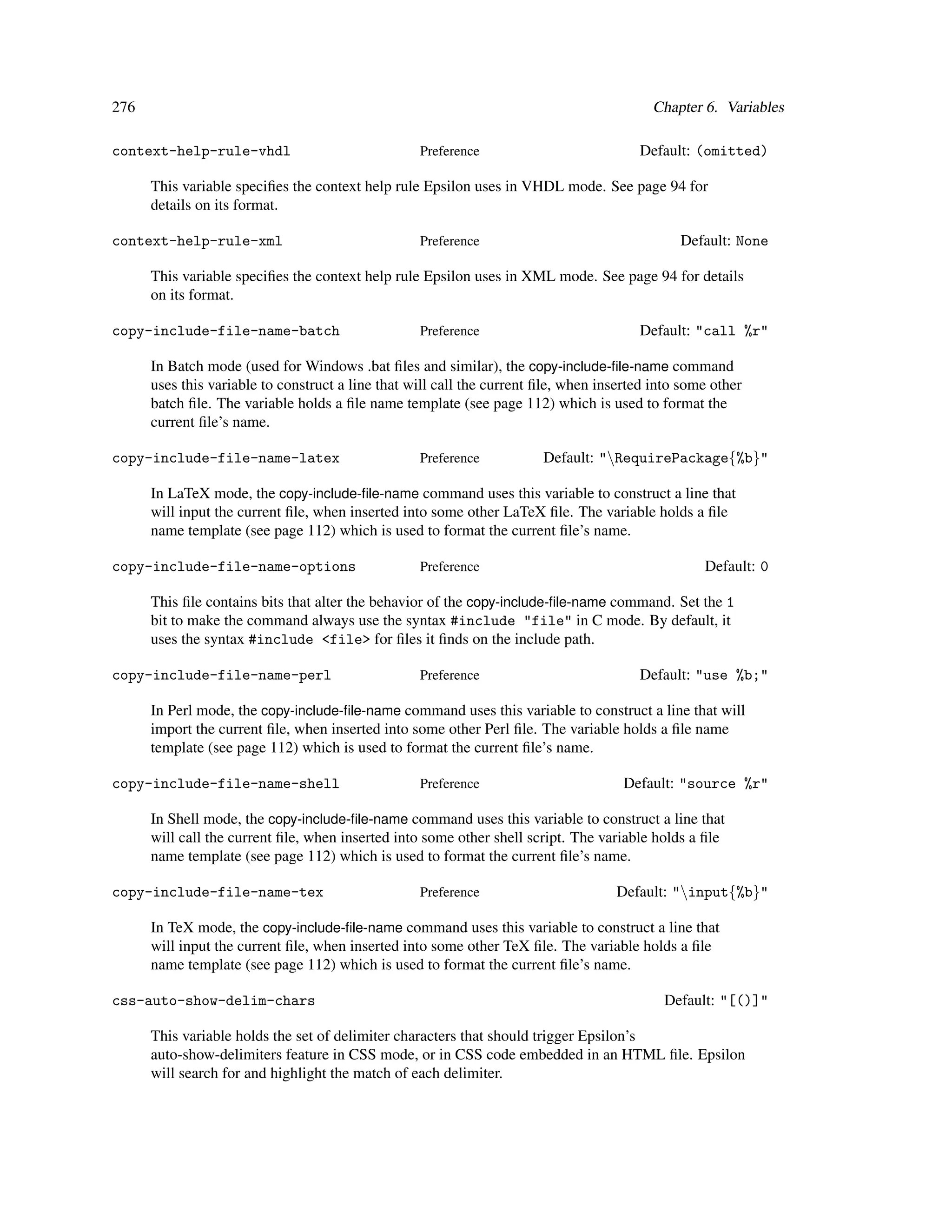 276                                                                                        Chapter 6. Variables

context-help-rule-vhdl                             Preference                           Default: (omitted)

      This variable speciﬁes the context help rule Epsilon uses in VHDL mode. See page 94 for
      details on its format.

context-help-rule-xml                              Preference                                  Default: None

      This variable speciﬁes the context help rule Epsilon uses in XML mode. See page 94 for details
      on its format.

copy-include-file-name-batch                       Preference                           Default: "call %r"

      In Batch mode (used for Windows .bat ﬁles and similar), the copy-include-ﬁle-name command
      uses this variable to construct a line that will call the current ﬁle, when inserted into some other
      batch ﬁle. The variable holds a ﬁle name template (see page 112) which is used to format the
      current ﬁle’s name.

copy-include-file-name-latex                       Preference           Default: "RequirePackage{%b}"

      In LaTeX mode, the copy-include-ﬁle-name command uses this variable to construct a line that
      will input the current ﬁle, when inserted into some other LaTeX ﬁle. The variable holds a ﬁle
      name template (see page 112) which is used to format the current ﬁle’s name.

copy-include-file-name-options                     Preference                                      Default: 0

      This ﬁle contains bits that alter the behavior of the copy-include-ﬁle-name command. Set the 1
      bit to make the command always use the syntax #include "file" in C mode. By default, it
      uses the syntax #include <file> for ﬁles it ﬁnds on the include path.

copy-include-file-name-perl                        Preference                           Default: "use %b;"

      In Perl mode, the copy-include-ﬁle-name command uses this variable to construct a line that will
      import the current ﬁle, when inserted into some other Perl ﬁle. The variable holds a ﬁle name
      template (see page 112) which is used to format the current ﬁle’s name.

copy-include-file-name-shell                       Preference                         Default: "source %r"

      In Shell mode, the copy-include-ﬁle-name command uses this variable to construct a line that
      will call the current ﬁle, when inserted into some other shell script. The variable holds a ﬁle
      name template (see page 112) which is used to format the current ﬁle’s name.

copy-include-file-name-tex                         Preference                       Default: "input{%b}"

      In TeX mode, the copy-include-ﬁle-name command uses this variable to construct a line that
      will input the current ﬁle, when inserted into some other TeX ﬁle. The variable holds a ﬁle
      name template (see page 112) which is used to format the current ﬁle’s name.

css-auto-show-delim-chars                                                                   Default: "[()]"

      This variable holds the set of delimiter characters that should trigger Epsilon’s
      auto-show-delimiters feature in CSS mode, or in CSS code embedded in an HTML ﬁle. Epsilon
      will search for and highlight the match of each delimiter.
 