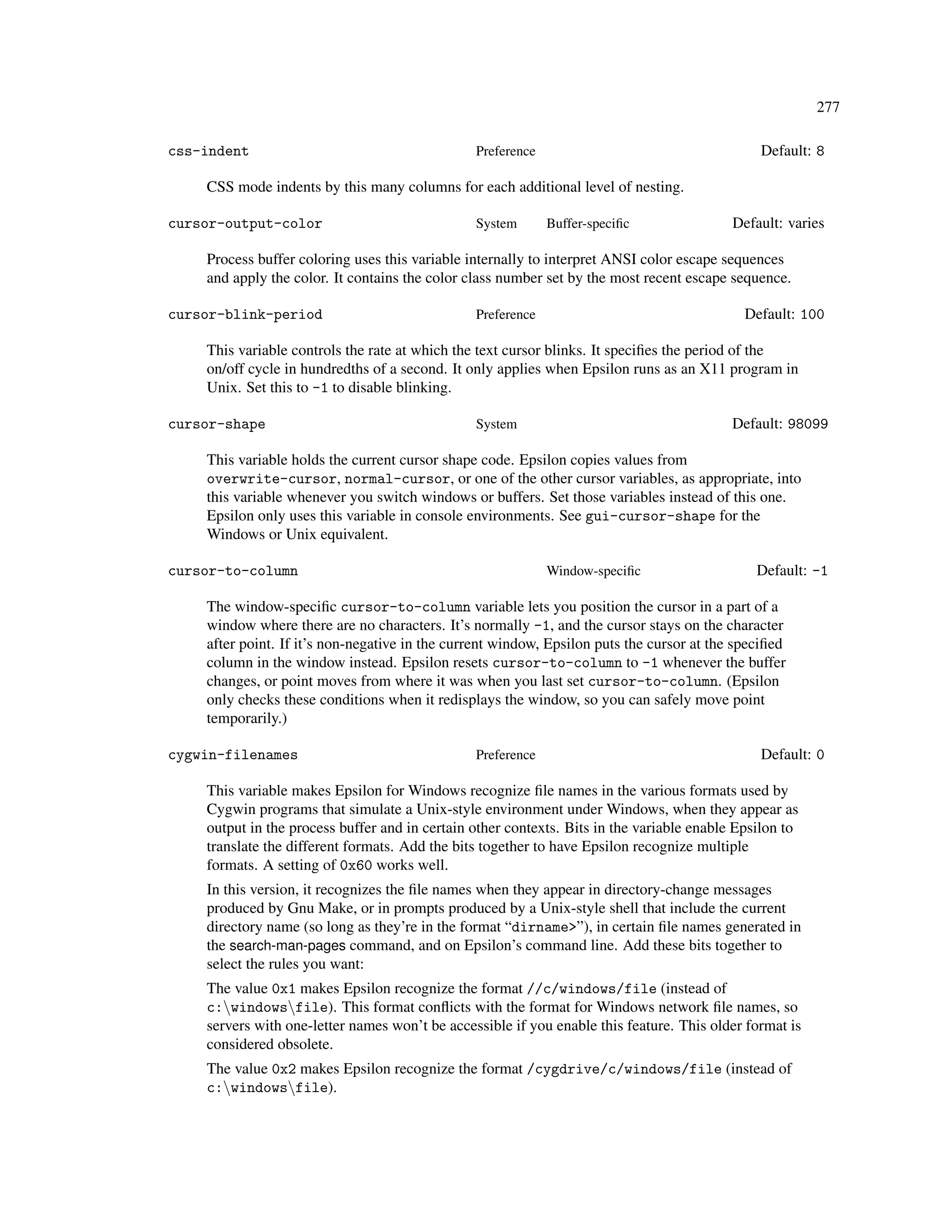 277

css-indent                                      Preference                                     Default: 8

    CSS mode indents by this many columns for each additional level of nesting.

cursor-output-color                             System       Buffer-speciﬁc                Default: varies

    Process buffer coloring uses this variable internally to interpret ANSI color escape sequences
    and apply the color. It contains the color class number set by the most recent escape sequence.

cursor-blink-period                             Preference                                   Default: 100

    This variable controls the rate at which the text cursor blinks. It speciﬁes the period of the
    on/off cycle in hundredths of a second. It only applies when Epsilon runs as an X11 program in
    Unix. Set this to -1 to disable blinking.

cursor-shape                                    System                                     Default: 98099

    This variable holds the current cursor shape code. Epsilon copies values from
    overwrite-cursor, normal-cursor, or one of the other cursor variables, as appropriate, into
    this variable whenever you switch windows or buffers. Set those variables instead of this one.
    Epsilon only uses this variable in console environments. See gui-cursor-shape for the
    Windows or Unix equivalent.

cursor-to-column                                             Window-speciﬁc                    Default: -1

    The window-speciﬁc cursor-to-column variable lets you position the cursor in a part of a
    window where there are no characters. It’s normally -1, and the cursor stays on the character
    after point. If it’s non-negative in the current window, Epsilon puts the cursor at the speciﬁed
    column in the window instead. Epsilon resets cursor-to-column to -1 whenever the buffer
    changes, or point moves from where it was when you last set cursor-to-column. (Epsilon
    only checks these conditions when it redisplays the window, so you can safely move point
    temporarily.)

cygwin-filenames                                Preference                                     Default: 0

    This variable makes Epsilon for Windows recognize ﬁle names in the various formats used by
    Cygwin programs that simulate a Unix-style environment under Windows, when they appear as
    output in the process buffer and in certain other contexts. Bits in the variable enable Epsilon to
    translate the different formats. Add the bits together to have Epsilon recognize multiple
    formats. A setting of 0x60 works well.
    In this version, it recognizes the ﬁle names when they appear in directory-change messages
    produced by Gnu Make, or in prompts produced by a Unix-style shell that include the current
    directory name (so long as they’re in the format “dirname>”), in certain ﬁle names generated in
    the search-man-pages command, and on Epsilon’s command line. Add these bits together to
    select the rules you want:
    The value 0x1 makes Epsilon recognize the format //c/windows/file (instead of
    c:windowsfile). This format conﬂicts with the format for Windows network ﬁle names, so
    servers with one-letter names won’t be accessible if you enable this feature. This older format is
    considered obsolete.
    The value 0x2 makes Epsilon recognize the format /cygdrive/c/windows/file (instead of
    c:windowsfile).
 