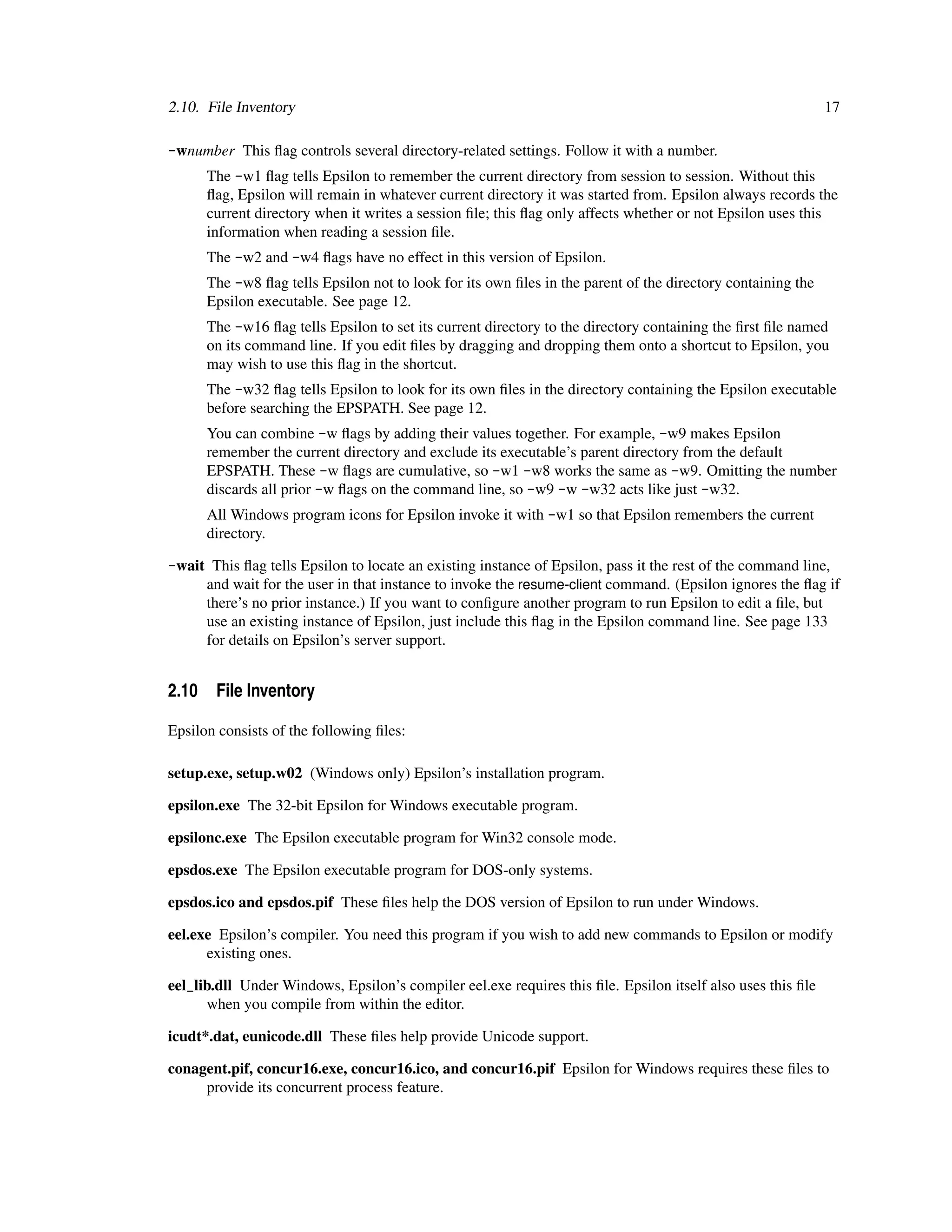 2.10. File Inventory                                                                                         17

-wnumber This ﬂag controls several directory-related settings. Follow it with a number.
      The -w1 ﬂag tells Epsilon to remember the current directory from session to session. Without this
      ﬂag, Epsilon will remain in whatever current directory it was started from. Epsilon always records the
      current directory when it writes a session ﬁle; this ﬂag only affects whether or not Epsilon uses this
      information when reading a session ﬁle.
      The -w2 and -w4 ﬂags have no effect in this version of Epsilon.
      The -w8 ﬂag tells Epsilon not to look for its own ﬁles in the parent of the directory containing the
      Epsilon executable. See page 12.
      The -w16 ﬂag tells Epsilon to set its current directory to the directory containing the ﬁrst ﬁle named
      on its command line. If you edit ﬁles by dragging and dropping them onto a shortcut to Epsilon, you
      may wish to use this ﬂag in the shortcut.
      The -w32 ﬂag tells Epsilon to look for its own ﬁles in the directory containing the Epsilon executable
      before searching the EPSPATH. See page 12.
      You can combine -w ﬂags by adding their values together. For example, -w9 makes Epsilon
      remember the current directory and exclude its executable’s parent directory from the default
      EPSPATH. These -w ﬂags are cumulative, so -w1 -w8 works the same as -w9. Omitting the number
      discards all prior -w ﬂags on the command line, so -w9 -w -w32 acts like just -w32.
      All Windows program icons for Epsilon invoke it with -w1 so that Epsilon remembers the current
      directory.

-wait This ﬂag tells Epsilon to locate an existing instance of Epsilon, pass it the rest of the command line,
     and wait for the user in that instance to invoke the resume-client command. (Epsilon ignores the ﬂag if
     there’s no prior instance.) If you want to conﬁgure another program to run Epsilon to edit a ﬁle, but
     use an existing instance of Epsilon, just include this ﬂag in the Epsilon command line. See page 133
     for details on Epsilon’s server support.


2.10 File Inventory

Epsilon consists of the following ﬁles:

setup.exe, setup.w02 (Windows only) Epsilon’s installation program.

epsilon.exe The 32-bit Epsilon for Windows executable program.

epsilonc.exe The Epsilon executable program for Win32 console mode.

epsdos.exe The Epsilon executable program for DOS-only systems.

epsdos.ico and epsdos.pif These ﬁles help the DOS version of Epsilon to run under Windows.

eel.exe Epsilon’s compiler. You need this program if you wish to add new commands to Epsilon or modify
      existing ones.

eel_lib.dll Under Windows, Epsilon’s compiler eel.exe requires this ﬁle. Epsilon itself also uses this ﬁle
      when you compile from within the editor.

icudt*.dat, eunicode.dll These ﬁles help provide Unicode support.

conagent.pif, concur16.exe, concur16.ico, and concur16.pif Epsilon for Windows requires these ﬁles to
     provide its concurrent process feature.
 