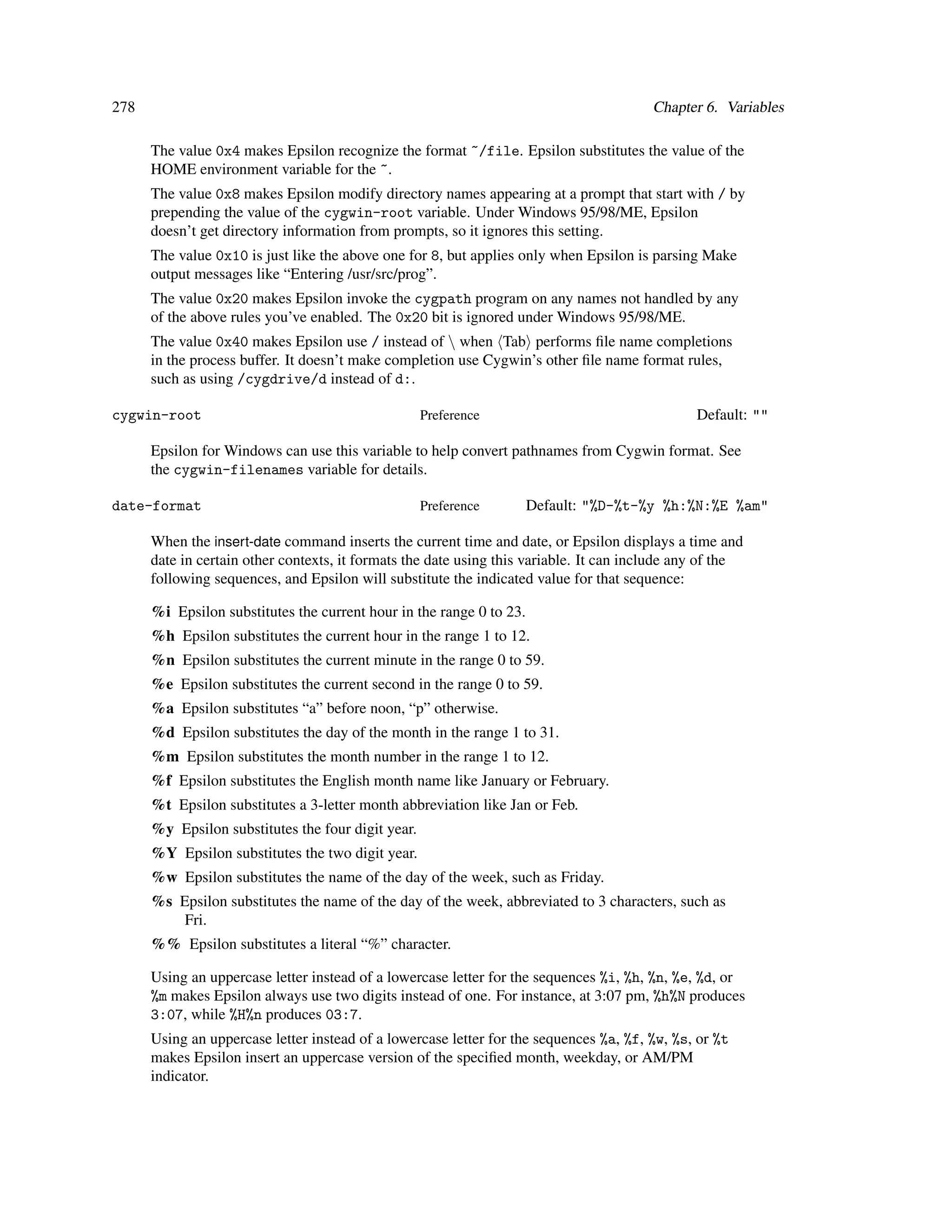 278                                                                                      Chapter 6. Variables

      The value 0x4 makes Epsilon recognize the format ~/file. Epsilon substitutes the value of the
      HOME environment variable for the ~.
      The value 0x8 makes Epsilon modify directory names appearing at a prompt that start with / by
      prepending the value of the cygwin-root variable. Under Windows 95/98/ME, Epsilon
      doesn’t get directory information from prompts, so it ignores this setting.
      The value 0x10 is just like the above one for 8, but applies only when Epsilon is parsing Make
      output messages like “Entering /usr/src/prog”.
      The value 0x20 makes Epsilon invoke the cygpath program on any names not handled by any
      of the above rules you’ve enabled. The 0x20 bit is ignored under Windows 95/98/ME.
      The value 0x40 makes Epsilon use / instead of  when Tab performs ﬁle name completions
      in the process buffer. It doesn’t make completion use Cygwin’s other ﬁle name format rules,
      such as using /cygdrive/d instead of d:.

cygwin-root                                         Preference                                  Default: ""

      Epsilon for Windows can use this variable to help convert pathnames from Cygwin format. See
      the cygwin-filenames variable for details.

date-format                                         Preference        Default: "%D-%t-%y %h:%N:%E %am"

      When the insert-date command inserts the current time and date, or Epsilon displays a time and
      date in certain other contexts, it formats the date using this variable. It can include any of the
      following sequences, and Epsilon will substitute the indicated value for that sequence:

      %i Epsilon substitutes the current hour in the range 0 to 23.
      %h Epsilon substitutes the current hour in the range 1 to 12.
      %n Epsilon substitutes the current minute in the range 0 to 59.
      %e Epsilon substitutes the current second in the range 0 to 59.
      %a Epsilon substitutes “a” before noon, “p” otherwise.
      %d Epsilon substitutes the day of the month in the range 1 to 31.
      %m Epsilon substitutes the month number in the range 1 to 12.
      %f Epsilon substitutes the English month name like January or February.
      %t Epsilon substitutes a 3-letter month abbreviation like Jan or Feb.
      %y Epsilon substitutes the four digit year.
      %Y Epsilon substitutes the two digit year.
      %w Epsilon substitutes the name of the day of the week, such as Friday.
      %s Epsilon substitutes the name of the day of the week, abbreviated to 3 characters, such as
          Fri.
      %% Epsilon substitutes a literal “%” character.

      Using an uppercase letter instead of a lowercase letter for the sequences %i, %h, %n, %e, %d, or
      %m makes Epsilon always use two digits instead of one. For instance, at 3:07 pm, %h%N produces
      3:07, while %H%n produces 03:7.
      Using an uppercase letter instead of a lowercase letter for the sequences %a, %f, %w, %s, or %t
      makes Epsilon insert an uppercase version of the speciﬁed month, weekday, or AM/PM
      indicator.
 