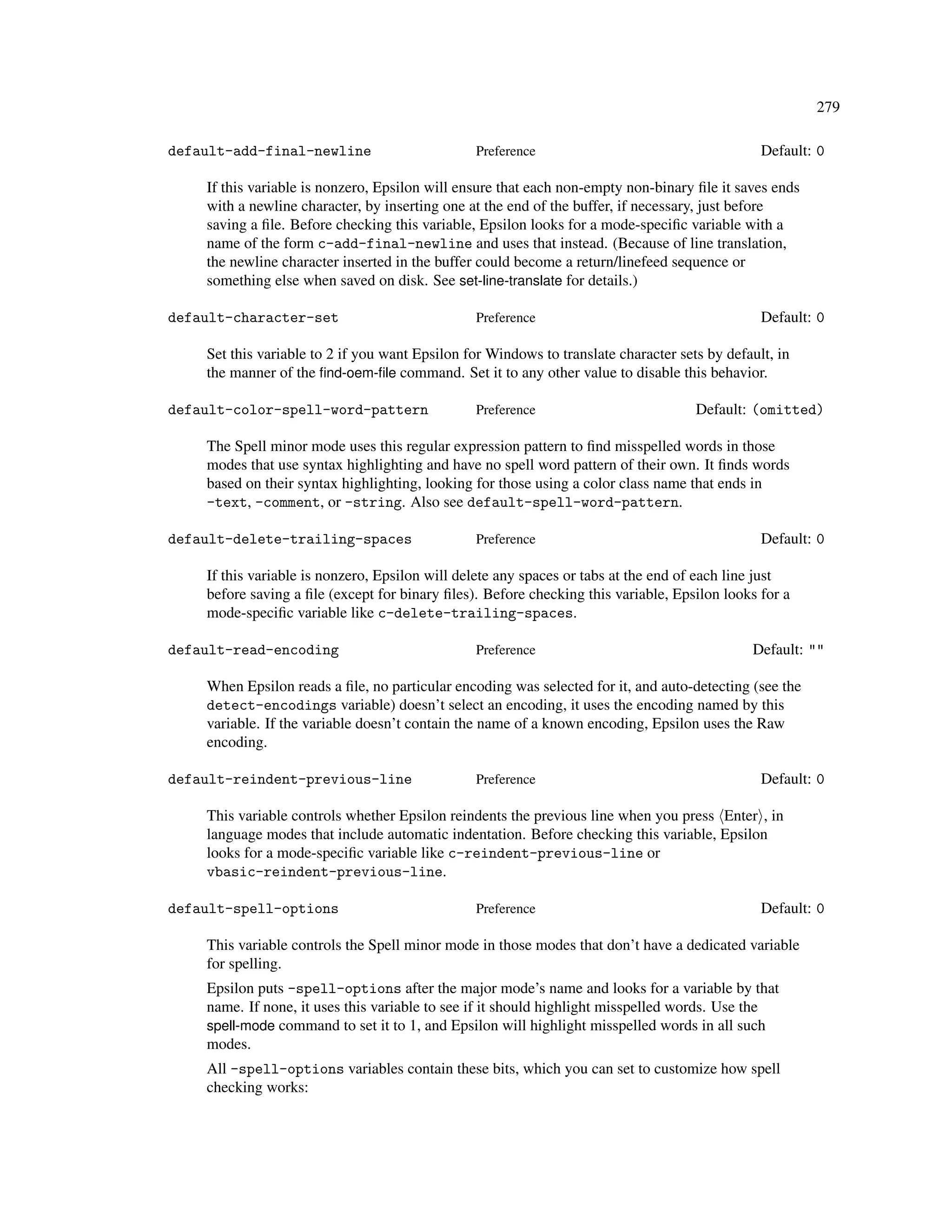 279

default-add-final-newline                       Preference                                      Default: 0

    If this variable is nonzero, Epsilon will ensure that each non-empty non-binary ﬁle it saves ends
    with a newline character, by inserting one at the end of the buffer, if necessary, just before
    saving a ﬁle. Before checking this variable, Epsilon looks for a mode-speciﬁc variable with a
    name of the form c-add-final-newline and uses that instead. (Because of line translation,
    the newline character inserted in the buffer could become a return/linefeed sequence or
    something else when saved on disk. See set-line-translate for details.)

default-character-set                           Preference                                      Default: 0

    Set this variable to 2 if you want Epsilon for Windows to translate character sets by default, in
    the manner of the ﬁnd-oem-ﬁle command. Set it to any other value to disable this behavior.

default-color-spell-word-pattern                Preference                           Default: (omitted)

    The Spell minor mode uses this regular expression pattern to ﬁnd misspelled words in those
    modes that use syntax highlighting and have no spell word pattern of their own. It ﬁnds words
    based on their syntax highlighting, looking for those using a color class name that ends in
    -text, -comment, or -string. Also see default-spell-word-pattern.

default-delete-trailing-spaces                  Preference                                      Default: 0

    If this variable is nonzero, Epsilon will delete any spaces or tabs at the end of each line just
    before saving a ﬁle (except for binary ﬁles). Before checking this variable, Epsilon looks for a
    mode-speciﬁc variable like c-delete-trailing-spaces.

default-read-encoding                           Preference                                    Default: ""

    When Epsilon reads a ﬁle, no particular encoding was selected for it, and auto-detecting (see the
    detect-encodings variable) doesn’t select an encoding, it uses the encoding named by this
    variable. If the variable doesn’t contain the name of a known encoding, Epsilon uses the Raw
    encoding.

default-reindent-previous-line                  Preference                                      Default: 0

    This variable controls whether Epsilon reindents the previous line when you press Enter , in
    language modes that include automatic indentation. Before checking this variable, Epsilon
    looks for a mode-speciﬁc variable like c-reindent-previous-line or
    vbasic-reindent-previous-line.

default-spell-options                           Preference                                      Default: 0

    This variable controls the Spell minor mode in those modes that don’t have a dedicated variable
    for spelling.
    Epsilon puts -spell-options after the major mode’s name and looks for a variable by that
    name. If none, it uses this variable to see if it should highlight misspelled words. Use the
    spell-mode command to set it to 1, and Epsilon will highlight misspelled words in all such
    modes.
    All -spell-options variables contain these bits, which you can set to customize how spell
    checking works:
 