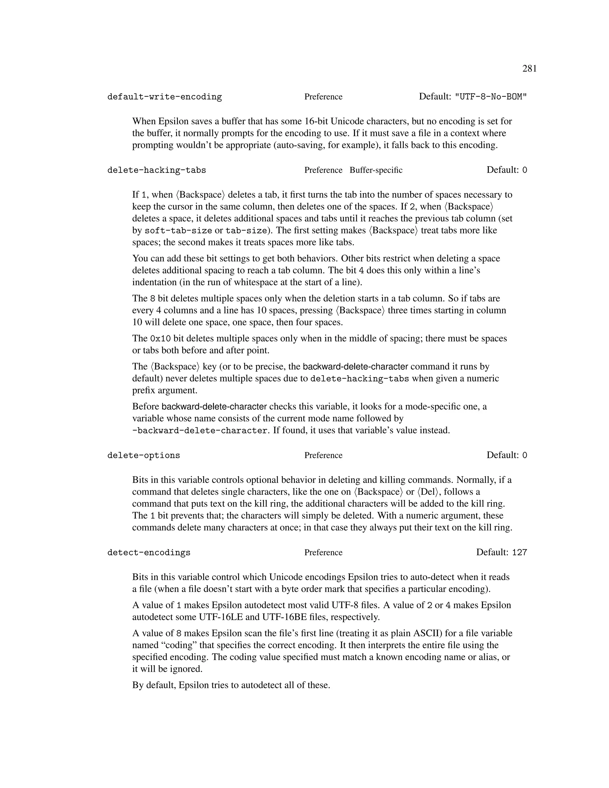 281

default-write-encoding                            Preference                   Default: "UTF-8-No-BOM"

    When Epsilon saves a buffer that has some 16-bit Unicode characters, but no encoding is set for
    the buffer, it normally prompts for the encoding to use. If it must save a ﬁle in a context where
    prompting wouldn’t be appropriate (auto-saving, for example), it falls back to this encoding.

delete-hacking-tabs                               Preference Buffer-speciﬁc                      Default: 0

    If 1, when Backspace deletes a tab, it ﬁrst turns the tab into the number of spaces necessary to
    keep the cursor in the same column, then deletes one of the spaces. If 2, when Backspace
    deletes a space, it deletes additional spaces and tabs until it reaches the previous tab column (set
    by soft-tab-size or tab-size). The ﬁrst setting makes Backspace treat tabs more like
    spaces; the second makes it treats spaces more like tabs.
    You can add these bit settings to get both behaviors. Other bits restrict when deleting a space
    deletes additional spacing to reach a tab column. The bit 4 does this only within a line’s
    indentation (in the run of whitespace at the start of a line).
    The 8 bit deletes multiple spaces only when the deletion starts in a tab column. So if tabs are
    every 4 columns and a line has 10 spaces, pressing Backspace three times starting in column
    10 will delete one space, one space, then four spaces.
    The 0x10 bit deletes multiple spaces only when in the middle of spacing; there must be spaces
    or tabs both before and after point.
    The Backspace key (or to be precise, the backward-delete-character command it runs by
    default) never deletes multiple spaces due to delete-hacking-tabs when given a numeric
    preﬁx argument.
    Before backward-delete-character checks this variable, it looks for a mode-speciﬁc one, a
    variable whose name consists of the current mode name followed by
    -backward-delete-character. If found, it uses that variable’s value instead.

delete-options                                    Preference                                     Default: 0

    Bits in this variable controls optional behavior in deleting and killing commands. Normally, if a
    command that deletes single characters, like the one on Backspace or Del , follows a
    command that puts text on the kill ring, the additional characters will be added to the kill ring.
    The 1 bit prevents that; the characters will simply be deleted. With a numeric argument, these
    commands delete many characters at once; in that case they always put their text on the kill ring.

detect-encodings                                  Preference                                  Default: 127

    Bits in this variable control which Unicode encodings Epsilon tries to auto-detect when it reads
    a ﬁle (when a ﬁle doesn’t start with a byte order mark that speciﬁes a particular encoding).
    A value of 1 makes Epsilon autodetect most valid UTF-8 ﬁles. A value of 2 or 4 makes Epsilon
    autodetect some UTF-16LE and UTF-16BE ﬁles, respectively.
    A value of 8 makes Epsilon scan the ﬁle’s ﬁrst line (treating it as plain ASCII) for a ﬁle variable
    named “coding” that speciﬁes the correct encoding. It then interprets the entire ﬁle using the
    speciﬁed encoding. The coding value speciﬁed must match a known encoding name or alias, or
    it will be ignored.
    By default, Epsilon tries to autodetect all of these.
 