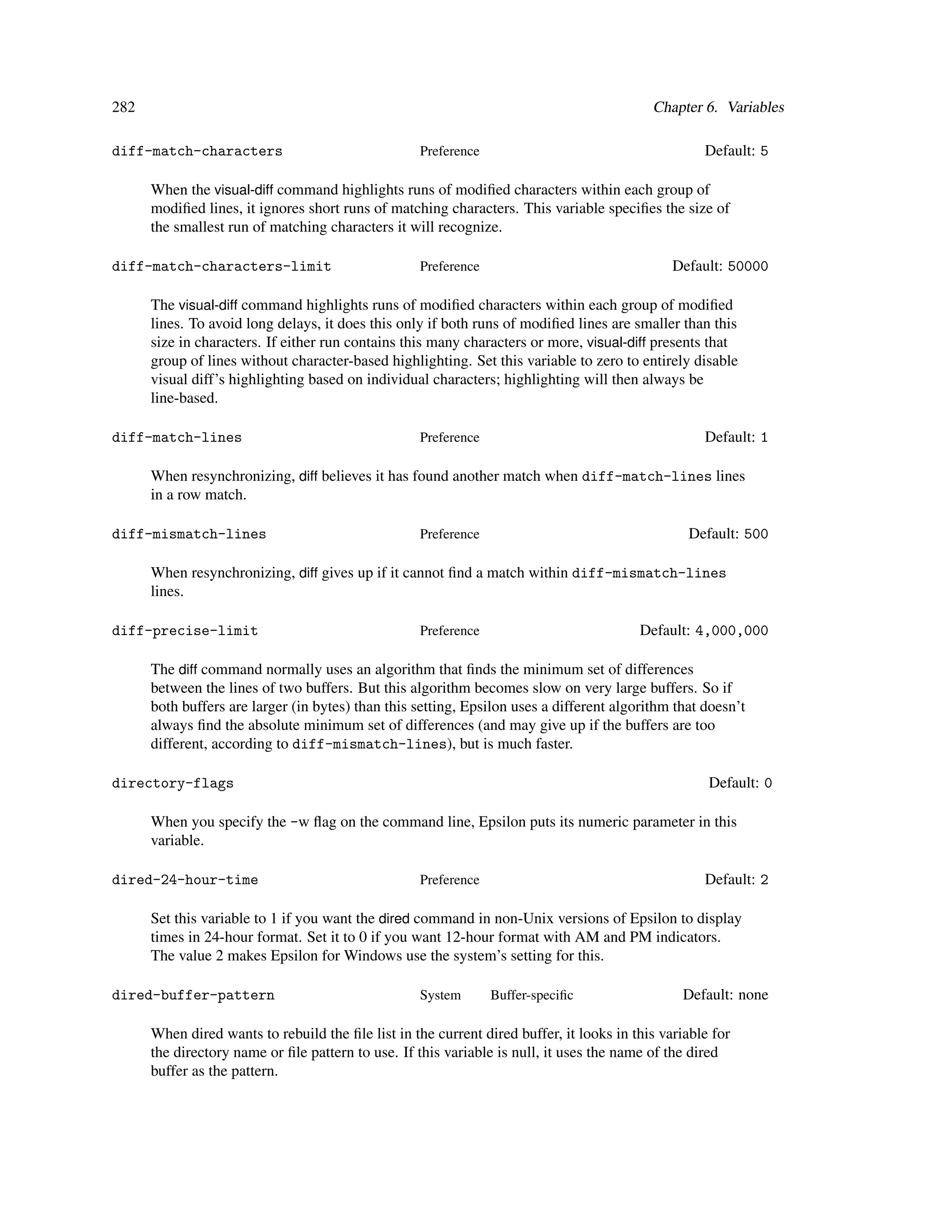 282                                                                                        Chapter 6. Variables

diff-match-characters                               Preference                                      Default: 5

      When the visual-diff command highlights runs of modiﬁed characters within each group of
      modiﬁed lines, it ignores short runs of matching characters. This variable speciﬁes the size of
      the smallest run of matching characters it will recognize.

diff-match-characters-limit                         Preference                                 Default: 50000

      The visual-diff command highlights runs of modiﬁed characters within each group of modiﬁed
      lines. To avoid long delays, it does this only if both runs of modiﬁed lines are smaller than this
      size in characters. If either run contains this many characters or more, visual-diff presents that
      group of lines without character-based highlighting. Set this variable to zero to entirely disable
      visual diff’s highlighting based on individual characters; highlighting will then always be
      line-based.

diff-match-lines                                    Preference                                      Default: 1

      When resynchronizing, diff believes it has found another match when diff-match-lines lines
      in a row match.

diff-mismatch-lines                                 Preference                                   Default: 500

      When resynchronizing, diff gives up if it cannot ﬁnd a match within diff-mismatch-lines
      lines.

diff-precise-limit                                  Preference                           Default: 4,000,000

      The diff command normally uses an algorithm that ﬁnds the minimum set of differences
      between the lines of two buffers. But this algorithm becomes slow on very large buffers. So if
      both buffers are larger (in bytes) than this setting, Epsilon uses a different algorithm that doesn’t
      always ﬁnd the absolute minimum set of differences (and may give up if the buffers are too
      different, according to diff-mismatch-lines), but is much faster.

directory-flags                                                                                      Default: 0

      When you specify the -w ﬂag on the command line, Epsilon puts its numeric parameter in this
      variable.

dired-24-hour-time                                  Preference                                      Default: 2

      Set this variable to 1 if you want the dired command in non-Unix versions of Epsilon to display
      times in 24-hour format. Set it to 0 if you want 12-hour format with AM and PM indicators.
      The value 2 makes Epsilon for Windows use the system’s setting for this.

dired-buffer-pattern                                System       Buffer-speciﬁc                 Default: none

      When dired wants to rebuild the ﬁle list in the current dired buffer, it looks in this variable for
      the directory name or ﬁle pattern to use. If this variable is null, it uses the name of the dired
      buffer as the pattern.
 