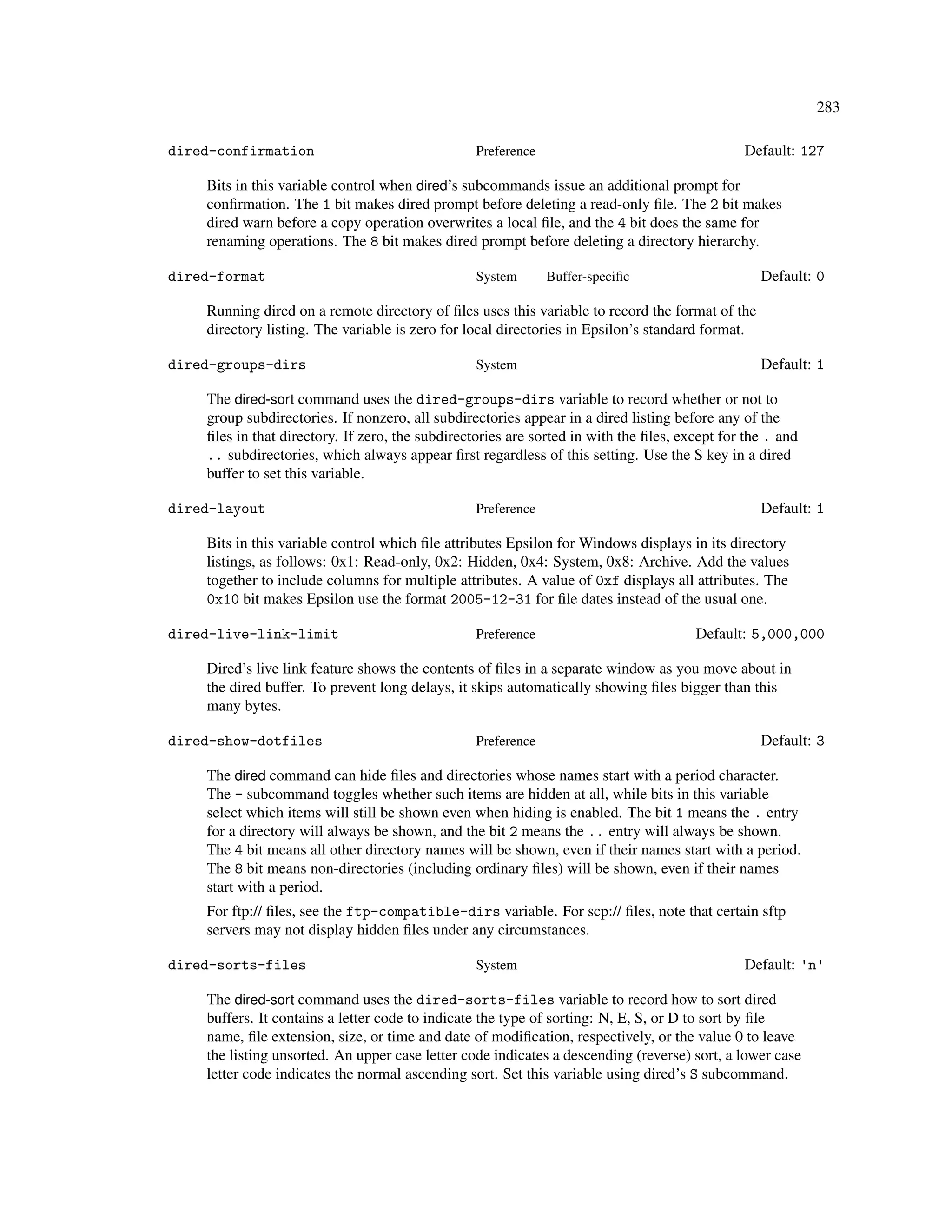 283

dired-confirmation                                Preference                                   Default: 127

    Bits in this variable control when dired’s subcommands issue an additional prompt for
    conﬁrmation. The 1 bit makes dired prompt before deleting a read-only ﬁle. The 2 bit makes
    dired warn before a copy operation overwrites a local ﬁle, and the 4 bit does the same for
    renaming operations. The 8 bit makes dired prompt before deleting a directory hierarchy.

dired-format                                      System       Buffer-speciﬁc                     Default: 0

    Running dired on a remote directory of ﬁles uses this variable to record the format of the
    directory listing. The variable is zero for local directories in Epsilon’s standard format.

dired-groups-dirs                                 System                                          Default: 1

    The dired-sort command uses the dired-groups-dirs variable to record whether or not to
    group subdirectories. If nonzero, all subdirectories appear in a dired listing before any of the
    ﬁles in that directory. If zero, the subdirectories are sorted in with the ﬁles, except for the . and
    .. subdirectories, which always appear ﬁrst regardless of this setting. Use the S key in a dired
    buffer to set this variable.

dired-layout                                      Preference                                      Default: 1

    Bits in this variable control which ﬁle attributes Epsilon for Windows displays in its directory
    listings, as follows: 0x1: Read-only, 0x2: Hidden, 0x4: System, 0x8: Archive. Add the values
    together to include columns for multiple attributes. A value of 0xf displays all attributes. The
    0x10 bit makes Epsilon use the format 2005-12-31 for ﬁle dates instead of the usual one.

dired-live-link-limit                             Preference                           Default: 5,000,000

    Dired’s live link feature shows the contents of ﬁles in a separate window as you move about in
    the dired buffer. To prevent long delays, it skips automatically showing ﬁles bigger than this
    many bytes.

dired-show-dotfiles                               Preference                                      Default: 3

    The dired command can hide ﬁles and directories whose names start with a period character.
    The - subcommand toggles whether such items are hidden at all, while bits in this variable
    select which items will still be shown even when hiding is enabled. The bit 1 means the . entry
    for a directory will always be shown, and the bit 2 means the .. entry will always be shown.
    The 4 bit means all other directory names will be shown, even if their names start with a period.
    The 8 bit means non-directories (including ordinary ﬁles) will be shown, even if their names
    start with a period.
    For ftp:// ﬁles, see the ftp-compatible-dirs variable. For scp:// ﬁles, note that certain sftp
    servers may not display hidden ﬁles under any circumstances.

dired-sorts-files                                 System                                       Default: 'n'

    The dired-sort command uses the dired-sorts-files variable to record how to sort dired
    buffers. It contains a letter code to indicate the type of sorting: N, E, S, or D to sort by ﬁle
    name, ﬁle extension, size, or time and date of modiﬁcation, respectively, or the value 0 to leave
    the listing unsorted. An upper case letter code indicates a descending (reverse) sort, a lower case
    letter code indicates the normal ascending sort. Set this variable using dired’s S subcommand.
 