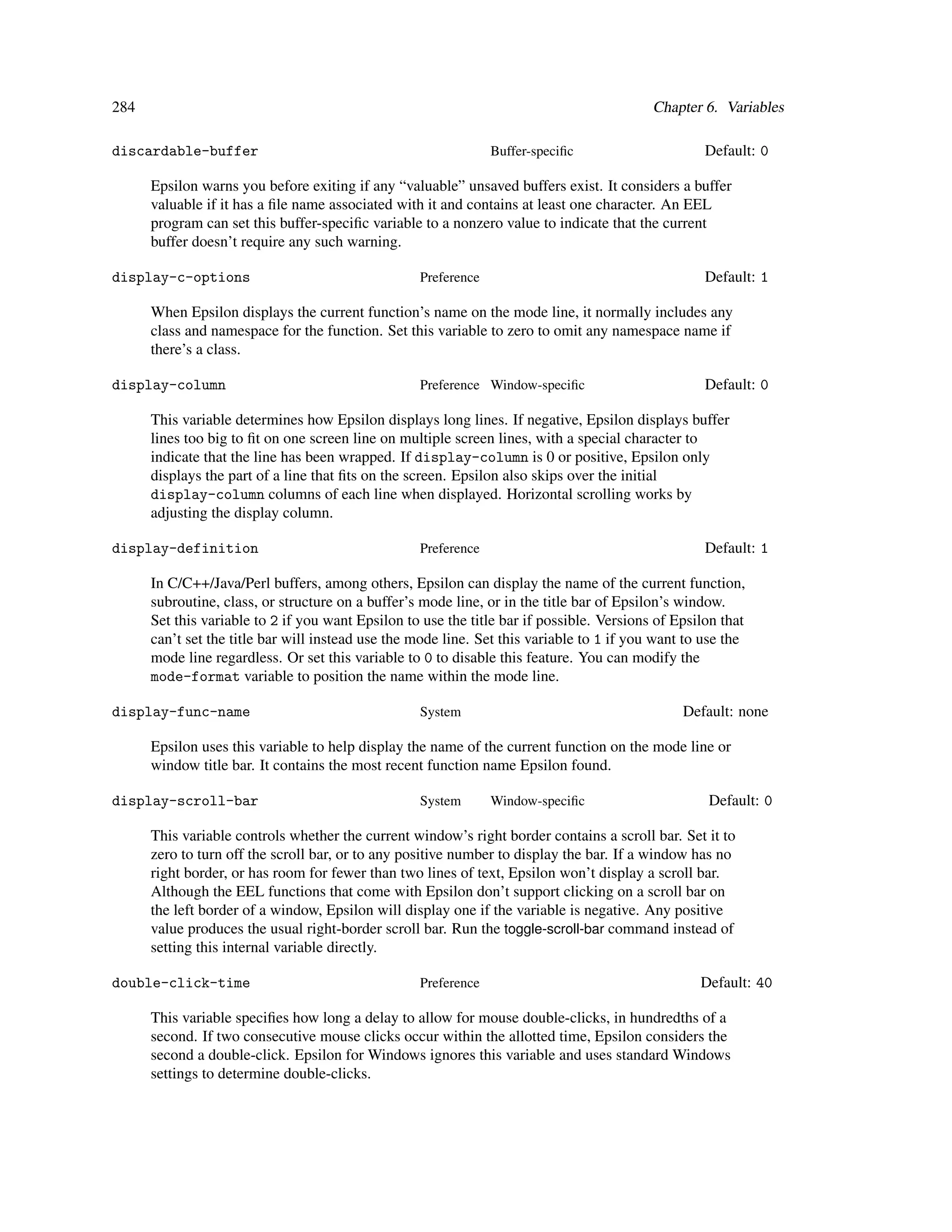 284                                                                                        Chapter 6. Variables

discardable-buffer                                              Buffer-speciﬁc                      Default: 0

      Epsilon warns you before exiting if any “valuable” unsaved buffers exist. It considers a buffer
      valuable if it has a ﬁle name associated with it and contains at least one character. An EEL
      program can set this buffer-speciﬁc variable to a nonzero value to indicate that the current
      buffer doesn’t require any such warning.

display-c-options                                  Preference                                       Default: 1

      When Epsilon displays the current function’s name on the mode line, it normally includes any
      class and namespace for the function. Set this variable to zero to omit any namespace name if
      there’s a class.

display-column                                     Preference Window-speciﬁc                        Default: 0

      This variable determines how Epsilon displays long lines. If negative, Epsilon displays buffer
      lines too big to ﬁt on one screen line on multiple screen lines, with a special character to
      indicate that the line has been wrapped. If display-column is 0 or positive, Epsilon only
      displays the part of a line that ﬁts on the screen. Epsilon also skips over the initial
      display-column columns of each line when displayed. Horizontal scrolling works by
      adjusting the display column.

display-definition                                 Preference                                       Default: 1

      In C/C++/Java/Perl buffers, among others, Epsilon can display the name of the current function,
      subroutine, class, or structure on a buffer’s mode line, or in the title bar of Epsilon’s window.
      Set this variable to 2 if you want Epsilon to use the title bar if possible. Versions of Epsilon that
      can’t set the title bar will instead use the mode line. Set this variable to 1 if you want to use the
      mode line regardless. Or set this variable to 0 to disable this feature. You can modify the
      mode-format variable to position the name within the mode line.

display-func-name                                  System                                       Default: none

      Epsilon uses this variable to help display the name of the current function on the mode line or
      window title bar. It contains the most recent function name Epsilon found.

display-scroll-bar                                 System       Window-speciﬁc                      Default: 0

      This variable controls whether the current window’s right border contains a scroll bar. Set it to
      zero to turn off the scroll bar, or to any positive number to display the bar. If a window has no
      right border, or has room for fewer than two lines of text, Epsilon won’t display a scroll bar.
      Although the EEL functions that come with Epsilon don’t support clicking on a scroll bar on
      the left border of a window, Epsilon will display one if the variable is negative. Any positive
      value produces the usual right-border scroll bar. Run the toggle-scroll-bar command instead of
      setting this internal variable directly.

double-click-time                                  Preference                                      Default: 40

      This variable speciﬁes how long a delay to allow for mouse double-clicks, in hundredths of a
      second. If two consecutive mouse clicks occur within the allotted time, Epsilon considers the
      second a double-click. Epsilon for Windows ignores this variable and uses standard Windows
      settings to determine double-clicks.
 