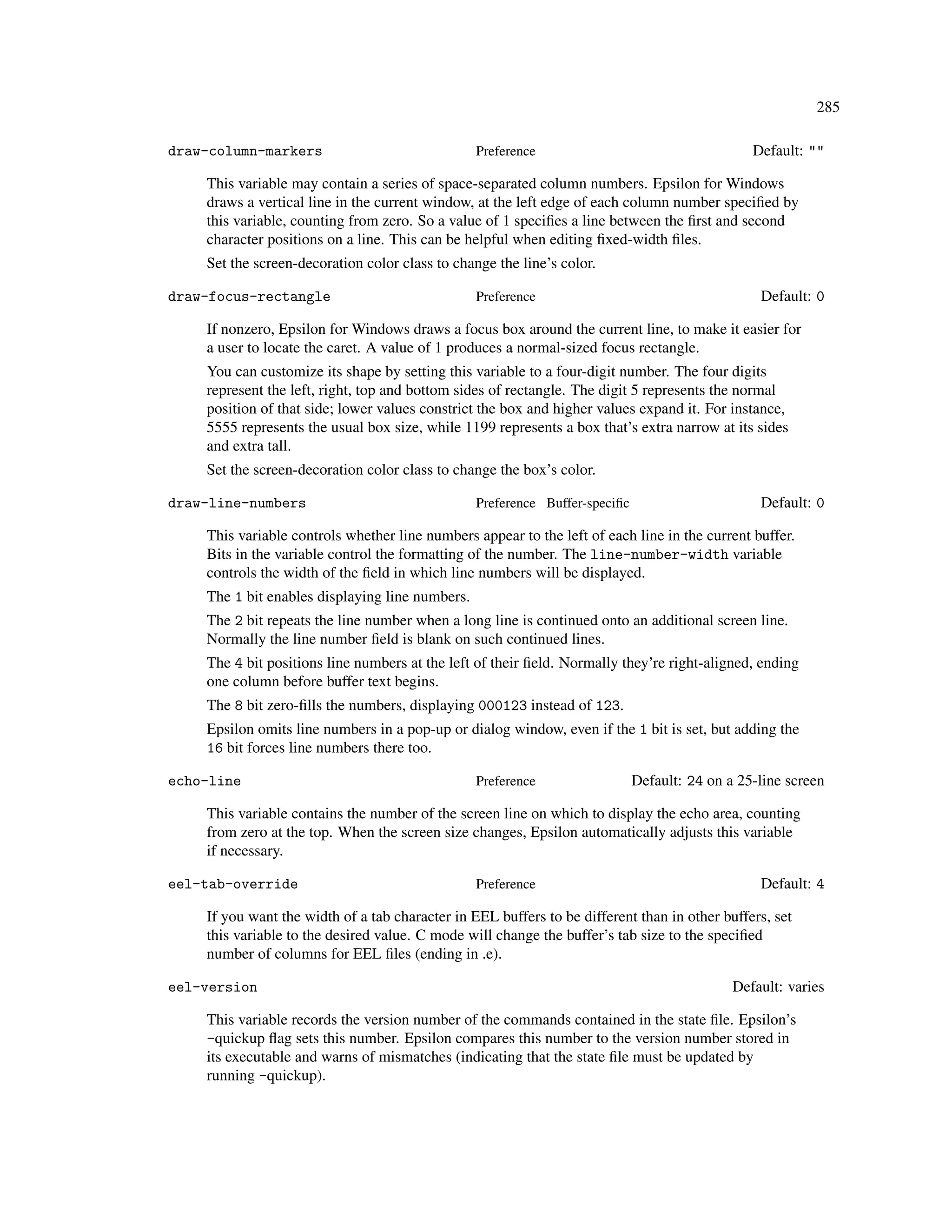 285

draw-column-markers                              Preference                                     Default: ""

    This variable may contain a series of space-separated column numbers. Epsilon for Windows
    draws a vertical line in the current window, at the left edge of each column number speciﬁed by
    this variable, counting from zero. So a value of 1 speciﬁes a line between the ﬁrst and second
    character positions on a line. This can be helpful when editing ﬁxed-width ﬁles.
    Set the screen-decoration color class to change the line’s color.

draw-focus-rectangle                             Preference                                      Default: 0

    If nonzero, Epsilon for Windows draws a focus box around the current line, to make it easier for
    a user to locate the caret. A value of 1 produces a normal-sized focus rectangle.
    You can customize its shape by setting this variable to a four-digit number. The four digits
    represent the left, right, top and bottom sides of rectangle. The digit 5 represents the normal
    position of that side; lower values constrict the box and higher values expand it. For instance,
    5555 represents the usual box size, while 1199 represents a box that’s extra narrow at its sides
    and extra tall.
    Set the screen-decoration color class to change the box’s color.

draw-line-numbers                                Preference Buffer-speciﬁc                       Default: 0

    This variable controls whether line numbers appear to the left of each line in the current buffer.
    Bits in the variable control the formatting of the number. The line-number-width variable
    controls the width of the ﬁeld in which line numbers will be displayed.
    The 1 bit enables displaying line numbers.
    The 2 bit repeats the line number when a long line is continued onto an additional screen line.
    Normally the line number ﬁeld is blank on such continued lines.
    The 4 bit positions line numbers at the left of their ﬁeld. Normally they’re right-aligned, ending
    one column before buffer text begins.
    The 8 bit zero-ﬁlls the numbers, displaying 000123 instead of 123.
    Epsilon omits line numbers in a pop-up or dialog window, even if the 1 bit is set, but adding the
    16 bit forces line numbers there too.

echo-line                                        Preference                  Default: 24 on a 25-line screen

    This variable contains the number of the screen line on which to display the echo area, counting
    from zero at the top. When the screen size changes, Epsilon automatically adjusts this variable
    if necessary.

eel-tab-override                                 Preference                                      Default: 4

    If you want the width of a tab character in EEL buffers to be different than in other buffers, set
    this variable to the desired value. C mode will change the buffer’s tab size to the speciﬁed
    number of columns for EEL ﬁles (ending in .e).

eel-version                                                                                  Default: varies

    This variable records the version number of the commands contained in the state ﬁle. Epsilon’s
    -quickup ﬂag sets this number. Epsilon compares this number to the version number stored in
    its executable and warns of mismatches (indicating that the state ﬁle must be updated by
    running -quickup).
 