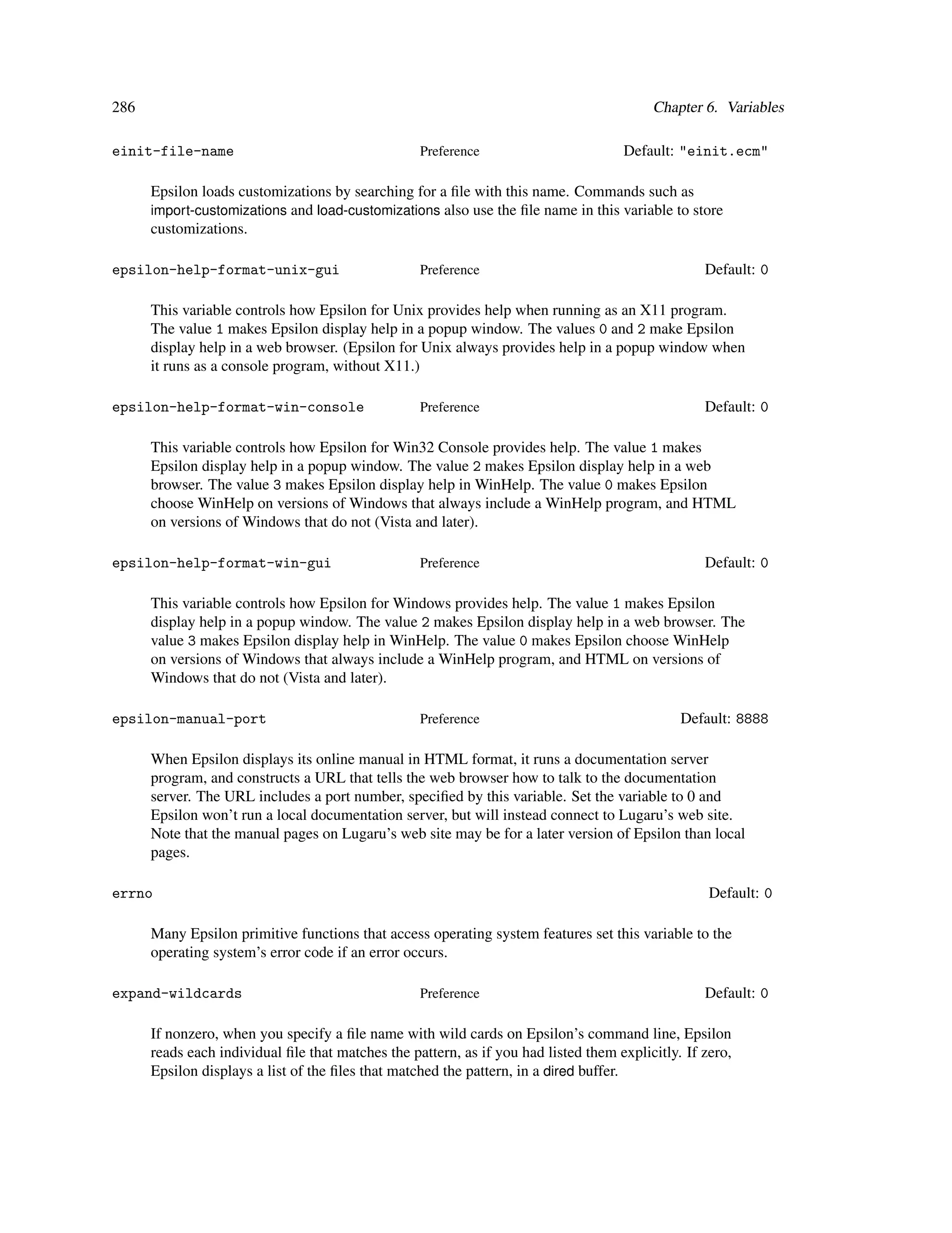 286                                                                                       Chapter 6. Variables

einit-file-name                                    Preference                        Default: "einit.ecm"

      Epsilon loads customizations by searching for a ﬁle with this name. Commands such as
      import-customizations and load-customizations also use the ﬁle name in this variable to store
      customizations.

epsilon-help-format-unix-gui                       Preference                                      Default: 0

      This variable controls how Epsilon for Unix provides help when running as an X11 program.
      The value 1 makes Epsilon display help in a popup window. The values 0 and 2 make Epsilon
      display help in a web browser. (Epsilon for Unix always provides help in a popup window when
      it runs as a console program, without X11.)

epsilon-help-format-win-console                    Preference                                      Default: 0

      This variable controls how Epsilon for Win32 Console provides help. The value 1 makes
      Epsilon display help in a popup window. The value 2 makes Epsilon display help in a web
      browser. The value 3 makes Epsilon display help in WinHelp. The value 0 makes Epsilon
      choose WinHelp on versions of Windows that always include a WinHelp program, and HTML
      on versions of Windows that do not (Vista and later).

epsilon-help-format-win-gui                        Preference                                      Default: 0

      This variable controls how Epsilon for Windows provides help. The value 1 makes Epsilon
      display help in a popup window. The value 2 makes Epsilon display help in a web browser. The
      value 3 makes Epsilon display help in WinHelp. The value 0 makes Epsilon choose WinHelp
      on versions of Windows that always include a WinHelp program, and HTML on versions of
      Windows that do not (Vista and later).

epsilon-manual-port                                Preference                                  Default: 8888

      When Epsilon displays its online manual in HTML format, it runs a documentation server
      program, and constructs a URL that tells the web browser how to talk to the documentation
      server. The URL includes a port number, speciﬁed by this variable. Set the variable to 0 and
      Epsilon won’t run a local documentation server, but will instead connect to Lugaru’s web site.
      Note that the manual pages on Lugaru’s web site may be for a later version of Epsilon than local
      pages.

errno                                                                                               Default: 0

      Many Epsilon primitive functions that access operating system features set this variable to the
      operating system’s error code if an error occurs.

expand-wildcards                                   Preference                                      Default: 0

      If nonzero, when you specify a ﬁle name with wild cards on Epsilon’s command line, Epsilon
      reads each individual ﬁle that matches the pattern, as if you had listed them explicitly. If zero,
      Epsilon displays a list of the ﬁles that matched the pattern, in a dired buffer.
 