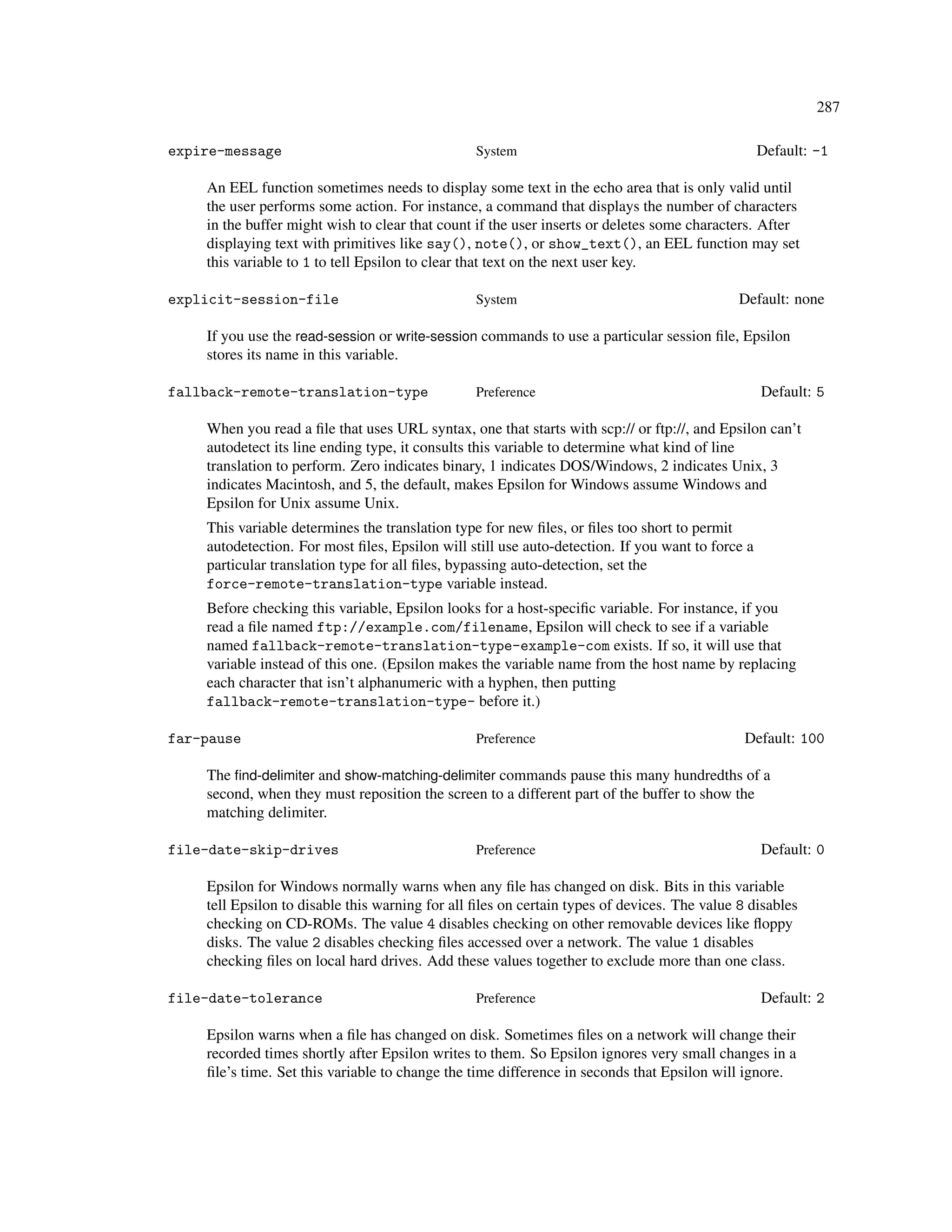 287

expire-message                                   System                                           Default: -1

    An EEL function sometimes needs to display some text in the echo area that is only valid until
    the user performs some action. For instance, a command that displays the number of characters
    in the buffer might wish to clear that count if the user inserts or deletes some characters. After
    displaying text with primitives like say(), note(), or show_text(), an EEL function may set
    this variable to 1 to tell Epsilon to clear that text on the next user key.

explicit-session-file                            System                                      Default: none

    If you use the read-session or write-session commands to use a particular session ﬁle, Epsilon
    stores its name in this variable.

fallback-remote-translation-type                 Preference                                       Default: 5

    When you read a ﬁle that uses URL syntax, one that starts with scp:// or ftp://, and Epsilon can’t
    autodetect its line ending type, it consults this variable to determine what kind of line
    translation to perform. Zero indicates binary, 1 indicates DOS/Windows, 2 indicates Unix, 3
    indicates Macintosh, and 5, the default, makes Epsilon for Windows assume Windows and
    Epsilon for Unix assume Unix.
    This variable determines the translation type for new ﬁles, or ﬁles too short to permit
    autodetection. For most ﬁles, Epsilon will still use auto-detection. If you want to force a
    particular translation type for all ﬁles, bypassing auto-detection, set the
    force-remote-translation-type variable instead.
    Before checking this variable, Epsilon looks for a host-speciﬁc variable. For instance, if you
    read a ﬁle named ftp://example.com/filename, Epsilon will check to see if a variable
    named fallback-remote-translation-type-example-com exists. If so, it will use that
    variable instead of this one. (Epsilon makes the variable name from the host name by replacing
    each character that isn’t alphanumeric with a hyphen, then putting
    fallback-remote-translation-type- before it.)

far-pause                                        Preference                                   Default: 100

    The ﬁnd-delimiter and show-matching-delimiter commands pause this many hundredths of a
    second, when they must reposition the screen to a different part of the buffer to show the
    matching delimiter.

file-date-skip-drives                            Preference                                       Default: 0

    Epsilon for Windows normally warns when any ﬁle has changed on disk. Bits in this variable
    tell Epsilon to disable this warning for all ﬁles on certain types of devices. The value 8 disables
    checking on CD-ROMs. The value 4 disables checking on other removable devices like ﬂoppy
    disks. The value 2 disables checking ﬁles accessed over a network. The value 1 disables
    checking ﬁles on local hard drives. Add these values together to exclude more than one class.

file-date-tolerance                              Preference                                       Default: 2

    Epsilon warns when a ﬁle has changed on disk. Sometimes ﬁles on a network will change their
    recorded times shortly after Epsilon writes to them. So Epsilon ignores very small changes in a
    ﬁle’s time. Set this variable to change the time difference in seconds that Epsilon will ignore.
 