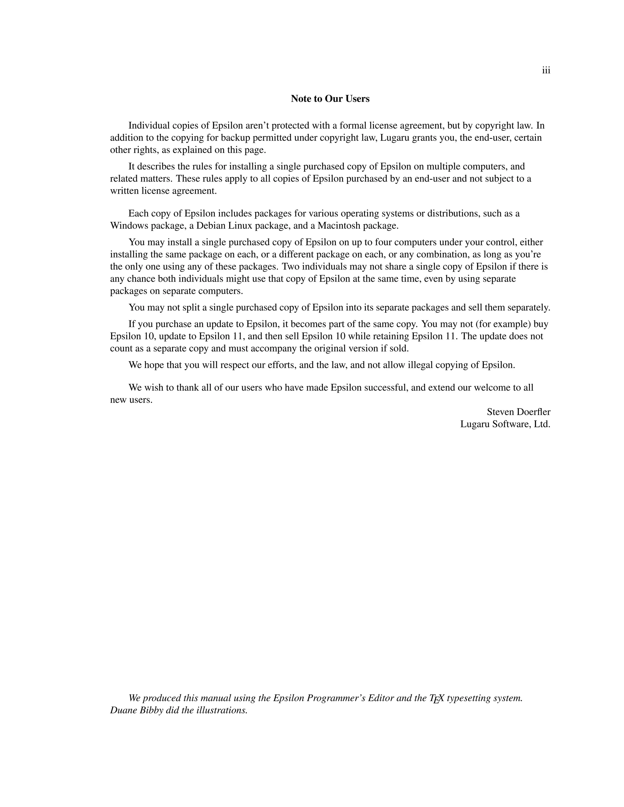 iii

                                             Note to Our Users

    Individual copies of Epsilon aren’t protected with a formal license agreement, but by copyright law. In
addition to the copying for backup permitted under copyright law, Lugaru grants you, the end-user, certain
other rights, as explained on this page.
     It describes the rules for installing a single purchased copy of Epsilon on multiple computers, and
related matters. These rules apply to all copies of Epsilon purchased by an end-user and not subject to a
written license agreement.

   Each copy of Epsilon includes packages for various operating systems or distributions, such as a
Windows package, a Debian Linux package, and a Macintosh package.
     You may install a single purchased copy of Epsilon on up to four computers under your control, either
installing the same package on each, or a different package on each, or any combination, as long as you’re
the only one using any of these packages. Two individuals may not share a single copy of Epsilon if there is
any chance both individuals might use that copy of Epsilon at the same time, even by using separate
packages on separate computers.
    You may not split a single purchased copy of Epsilon into its separate packages and sell them separately.
    If you purchase an update to Epsilon, it becomes part of the same copy. You may not (for example) buy
Epsilon 10, update to Epsilon 11, and then sell Epsilon 10 while retaining Epsilon 11. The update does not
count as a separate copy and must accompany the original version if sold.
    We hope that you will respect our efforts, and the law, and not allow illegal copying of Epsilon.

    We wish to thank all of our users who have made Epsilon successful, and extend our welcome to all
new users.
                                                                                         Steven Doerﬂer
                                                                                    Lugaru Software, Ltd.




   We produced this manual using the Epsilon Programmer’s Editor and the TEX typesetting system.
Duane Bibby did the illustrations.
 