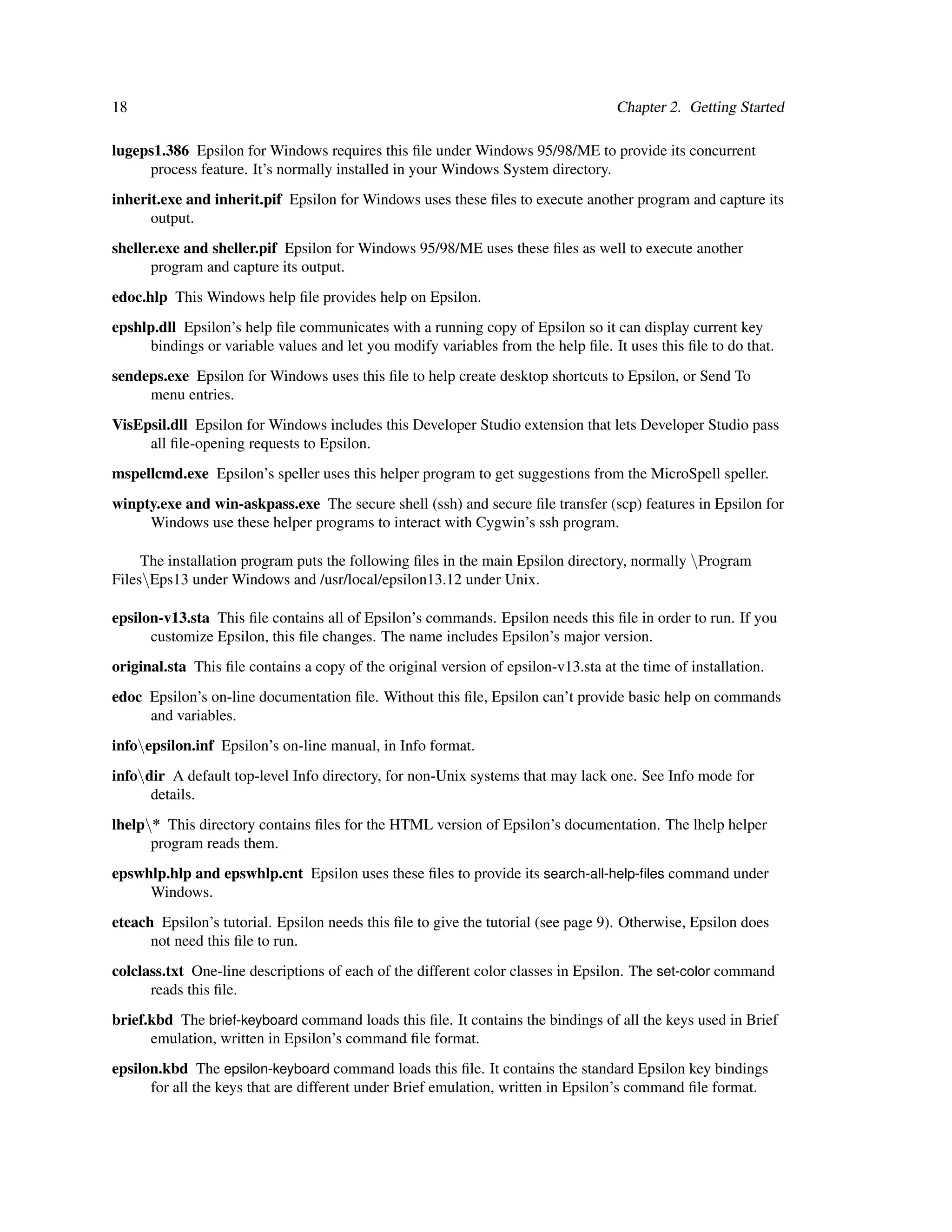 18                                                                                  Chapter 2. Getting Started

lugeps1.386 Epsilon for Windows requires this ﬁle under Windows 95/98/ME to provide its concurrent
     process feature. It’s normally installed in your Windows System directory.
inherit.exe and inherit.pif Epsilon for Windows uses these ﬁles to execute another program and capture its
      output.
sheller.exe and sheller.pif Epsilon for Windows 95/98/ME uses these ﬁles as well to execute another
      program and capture its output.
edoc.hlp This Windows help ﬁle provides help on Epsilon.
epshlp.dll Epsilon’s help ﬁle communicates with a running copy of Epsilon so it can display current key
     bindings or variable values and let you modify variables from the help ﬁle. It uses this ﬁle to do that.
sendeps.exe Epsilon for Windows uses this ﬁle to help create desktop shortcuts to Epsilon, or Send To
     menu entries.
VisEpsil.dll Epsilon for Windows includes this Developer Studio extension that lets Developer Studio pass
     all ﬁle-opening requests to Epsilon.
mspellcmd.exe Epsilon’s speller uses this helper program to get suggestions from the MicroSpell speller.
winpty.exe and win-askpass.exe The secure shell (ssh) and secure ﬁle transfer (scp) features in Epsilon for
     Windows use these helper programs to interact with Cygwin’s ssh program.

     The installation program puts the following ﬁles in the main Epsilon directory, normally Program
FilesEps13 under Windows and /usr/local/epsilon13.12 under Unix.

epsilon-v13.sta This ﬁle contains all of Epsilon’s commands. Epsilon needs this ﬁle in order to run. If you
      customize Epsilon, this ﬁle changes. The name includes Epsilon’s major version.
original.sta This ﬁle contains a copy of the original version of epsilon-v13.sta at the time of installation.
edoc Epsilon’s on-line documentation ﬁle. Without this ﬁle, Epsilon can’t provide basic help on commands
     and variables.
infoepsilon.inf Epsilon’s on-line manual, in Info format.
infodir A default top-level Info directory, for non-Unix systems that may lack one. See Info mode for
      details.
lhelp* This directory contains ﬁles for the HTML version of Epsilon’s documentation. The lhelp helper
      program reads them.
epswhlp.hlp and epswhlp.cnt Epsilon uses these ﬁles to provide its search-all-help-ﬁles command under
     Windows.
eteach Epsilon’s tutorial. Epsilon needs this ﬁle to give the tutorial (see page 9). Otherwise, Epsilon does
      not need this ﬁle to run.
colclass.txt One-line descriptions of each of the different color classes in Epsilon. The set-color command
      reads this ﬁle.
brief.kbd The brief-keyboard command loads this ﬁle. It contains the bindings of all the keys used in Brief
      emulation, written in Epsilon’s command ﬁle format.
epsilon.kbd The epsilon-keyboard command loads this ﬁle. It contains the standard Epsilon key bindings
      for all the keys that are different under Brief emulation, written in Epsilon’s command ﬁle format.
 