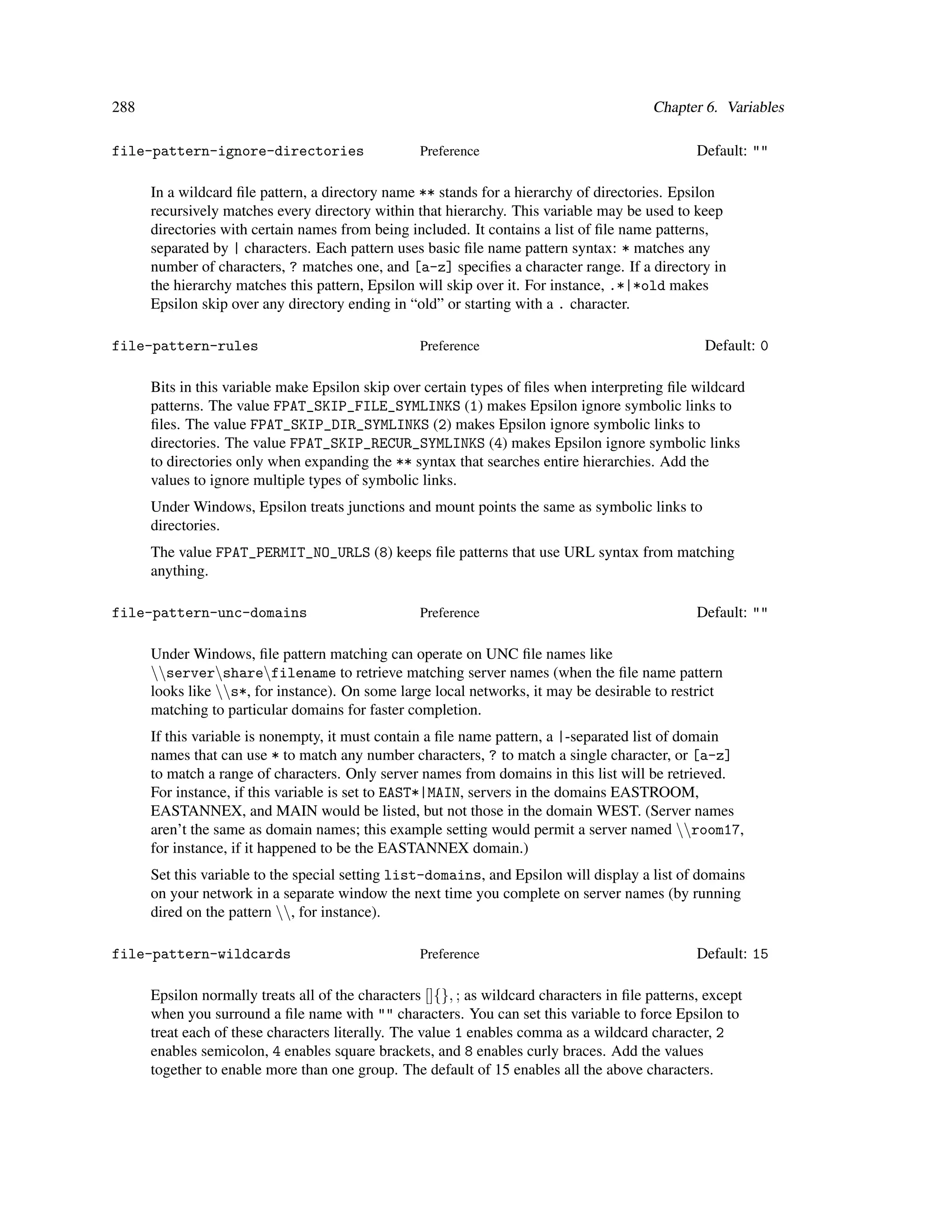288                                                                                       Chapter 6. Variables

file-pattern-ignore-directories                    Preference                                     Default: ""

      In a wildcard ﬁle pattern, a directory name ** stands for a hierarchy of directories. Epsilon
      recursively matches every directory within that hierarchy. This variable may be used to keep
      directories with certain names from being included. It contains a list of ﬁle name patterns,
      separated by | characters. Each pattern uses basic ﬁle name pattern syntax: * matches any
      number of characters, ? matches one, and [a-z] speciﬁes a character range. If a directory in
      the hierarchy matches this pattern, Epsilon will skip over it. For instance, .*|*old makes
      Epsilon skip over any directory ending in “old” or starting with a . character.

file-pattern-rules                                 Preference                                      Default: 0

      Bits in this variable make Epsilon skip over certain types of ﬁles when interpreting ﬁle wildcard
      patterns. The value FPAT_SKIP_FILE_SYMLINKS (1) makes Epsilon ignore symbolic links to
      ﬁles. The value FPAT_SKIP_DIR_SYMLINKS (2) makes Epsilon ignore symbolic links to
      directories. The value FPAT_SKIP_RECUR_SYMLINKS (4) mak