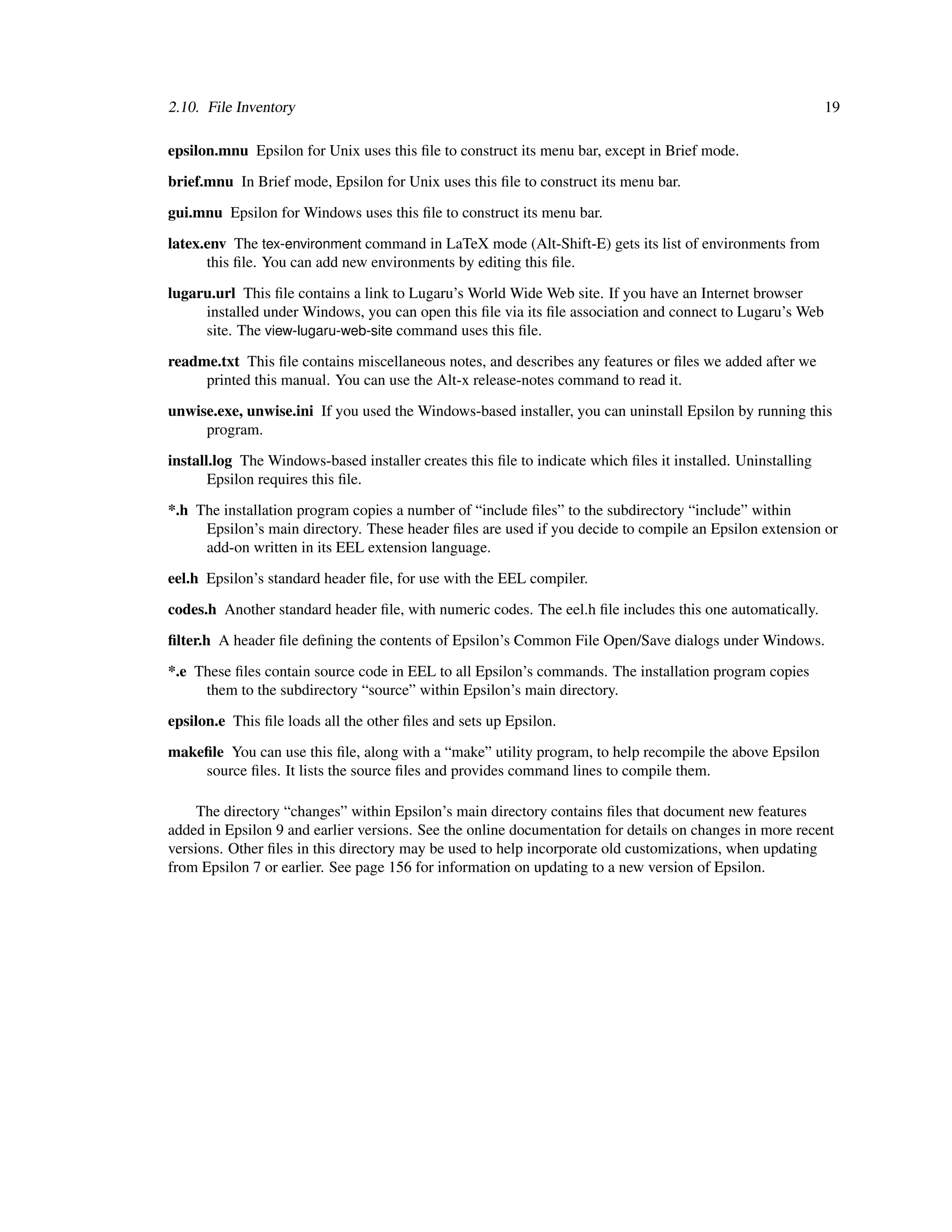 2.10. File Inventory                                                                                         19

epsilon.mnu Epsilon for Unix uses this ﬁle to construct its menu bar, except in Brief mode.

brief.mnu In Brief mode, Epsilon for Unix uses this ﬁle to construct its menu bar.

gui.mnu Epsilon for Windows uses this ﬁle to construct its menu bar.

latex.env The tex-environment command in LaTeX mode (Alt-Shift-E) gets its list of environments from
      this ﬁle. You can add new environments by editing this ﬁle.

lugaru.url This ﬁle contains a link to Lugaru’s World Wide Web site. If you have an Internet browser
     installed under Windows, you can open this ﬁle via its ﬁle association and connect to Lugaru’s Web
     site. The view-lugaru-web-site command uses this ﬁle.

readme.txt This ﬁle contains miscellaneous notes, and describes any features or ﬁles we added after we
     printed this manual. You can use the Alt-x release-notes command to read it.

unwise.exe, unwise.ini If you used the Windows-based installer, you can uninstall Epsilon by running this
     program.

install.log The Windows-based installer creates this ﬁle to indicate which ﬁles it installed. Uninstalling
       Epsilon requires this ﬁle.
*.h The installation program copies a number of “include ﬁles” to the subdirectory “include” within
     Epsilon’s main directory. These header ﬁles are used if you decide to compile an Epsilon extension or
     add-on written in its EEL extension language.

eel.h Epsilon’s standard header ﬁle, for use with the EEL compiler.

codes.h Another standard header ﬁle, with numeric codes. The eel.h ﬁle includes this one automatically.

ﬁlter.h A header ﬁle deﬁning the contents of Epsilon’s Common File Open/Save dialogs under Windows.

*.e These ﬁles contain source code in EEL to all Epsilon’s commands. The installation program copies
     them to the subdirectory “source” within Epsilon’s main directory.

epsilon.e This ﬁle loads all the other ﬁles and sets up Epsilon.

makeﬁle You can use this ﬁle, along with a “make” utility program, to help recompile the above Epsilon
    source ﬁles. It lists the source ﬁles and provides command lines to compile them.

     The directory “changes” within Epsilon’s main directory contains ﬁles that document new features
added in Epsilon 9 and earlier versions. See the online documentation for details on changes in more recent
versions. Other ﬁles in this directory may be used to help incorporate old customizations, when updating
from Epsilon 7 or earlier. See page 156 for information on updating to a new version of Epsilon.
 