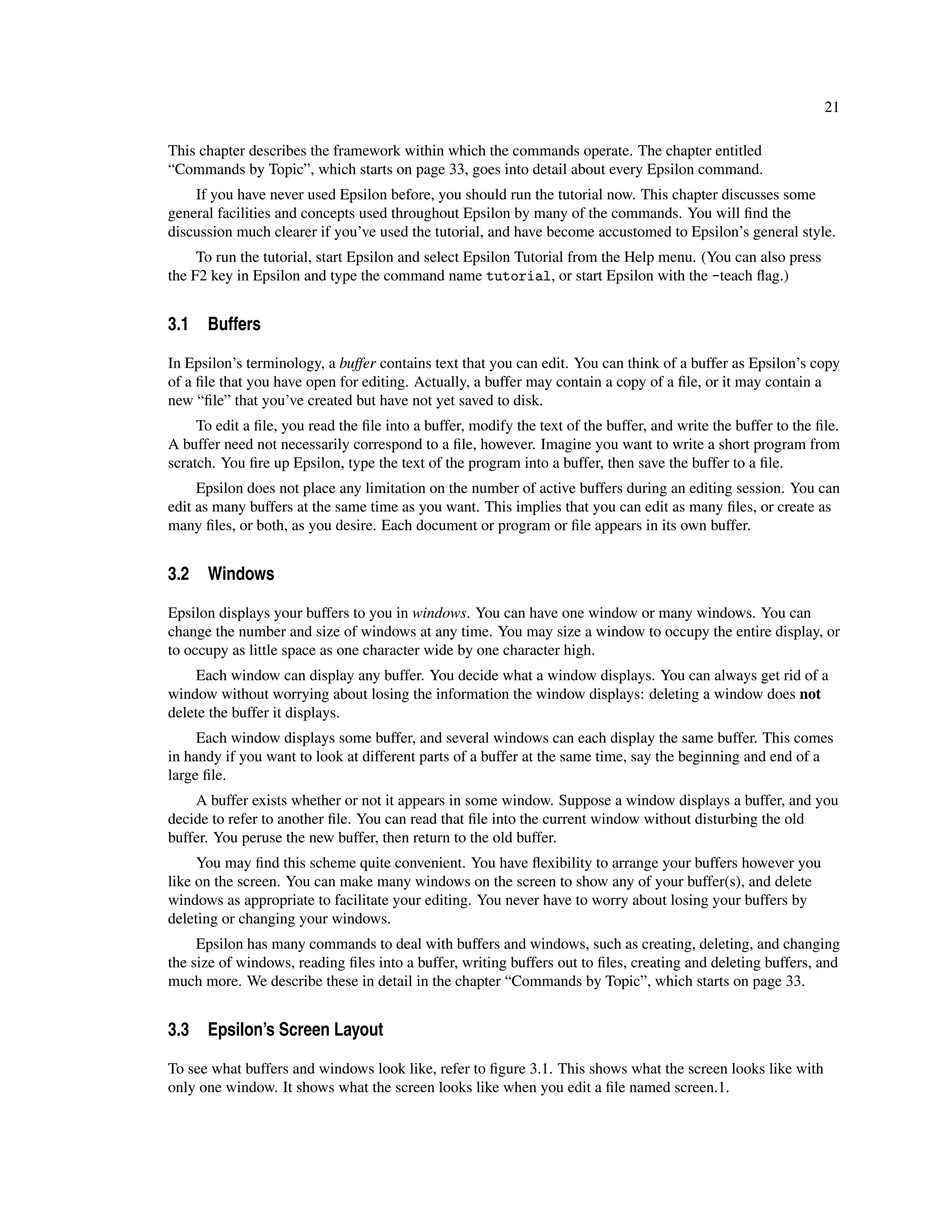 21

This chapter describes the framework within which the commands operate. The chapter entitled
“Commands by Topic”, which starts on page 33, goes into detail about every Epsilon command.
    If you have never used Epsilon before, you should run the tutorial now. This chapter discusses some
general facilities and concepts used throughout Epsilon by many of the commands. You will ﬁnd the
discussion much clearer if you’ve used the tutorial, and have become accustomed to Epsilon’s general style.
     To run the tutorial, start Epsilon and select Epsilon Tutorial from the Help menu. (You can also press
the F2 key in Epsilon and type the command name tutorial, or start Epsilon with the -teach ﬂag.)


3.1 Buffers

In Epsilon’s terminology, a buffer contains text that you can edit. You can think of a buffer as Epsilon’s copy
of a ﬁle that you have open for editing. Actually, a buffer may contain a copy of a ﬁle, or it may contain a
new “ﬁle” that you’ve created but have not yet saved to disk.
     To edit a ﬁle, you read the ﬁle into a buffer, modify the text of the buffer, and write the buffer to the ﬁle.
A buffer need not necessarily correspond to a ﬁle, however. Imagine you want to write a short program from
scratch. You ﬁre up Epsilon, type the text of the program into a buffer, then save the buffer to a ﬁle.
     Epsilon does not place any limitation on the number of active buffers during an editing session. You can
edit as many buffers at the same time as you want. This implies that you can edit as many ﬁles, or create as
many ﬁles, or both, as you desire. Each document or program or ﬁle appears in its own buffer.


3.2 Windows

Epsilon displays your buffers to you in windows. You can have one window or many windows. You can
change the number and size of windows at any time. You may size a window to occupy the entire display, or
to occupy as little space as one character wide by one character high.
     Each window can display any buffer. You decide what a window displays. You can always get rid of a
window without worrying about losing the information the window displays: deleting a window does not
delete the buffer it displays.
     Each window displays some buffer, and several windows can each display the same buffer. This comes
in handy if you want to look at different parts of a buffer at the same time, say the beginning and end of a
large ﬁle.
    A buffer exists whether or not it appears in some window. Suppose a window displays a buffer, and you
decide to refer to another ﬁle. You can read that ﬁle into the current window without disturbing the old
buffer. You peruse the new buffer, then return to the old buffer.
     You may ﬁnd this scheme quite convenient. You have ﬂexibility to arrange your buffers however you
like on the screen. You can make many windows on the screen to show any of your buffer(s), and delete
windows as appropriate to facilitate your editing. You never have to worry about losing your buffers by
deleting or changing your windows.
     Epsilon has many commands to deal with buffers and windows, such as creating, deleting, and changing
the size of windows, reading ﬁles into a buffer, writing buffers out to ﬁles, creating and deleting buffers, and
much more. We describe these in detail in the chapter “Commands by Topic”, which starts on page 33.


3.3 Epsilon’s Screen Layout

To see what buffers and windows look like, refer to ﬁgure 3.1. This shows what the screen looks like with
only one window. It shows what the screen looks like when you edit a ﬁle named screen.1.
 