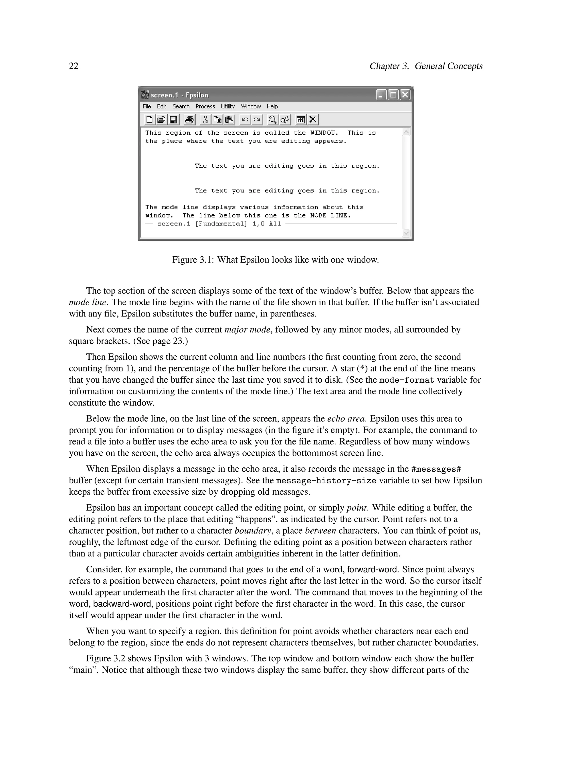 22                                                                                Chapter 3. General Concepts




                            Figure 3.1: What Epsilon looks like with one window.


    The top section of the screen displays some of the text of the window’s buffer. Below that appears the
mode line. The mode line begins with the name of the ﬁle shown in that buffer. If the buffer isn’t associated
with any ﬁle, Epsilon substitutes the buffer name, in parentheses.
    Next comes the name of the current major mode, followed by any minor modes, all surrounded by
square brackets. (See page 23.)
     Then Epsilon shows the current column and line numbers (the ﬁrst counting from zero, the second
counting from 1), and the percentage of the buffer before the cursor. A star (*) at the end of the line means
that you have changed the buffer since the last time you saved it to disk. (See the mode-format variable for
information on customizing the contents of the mode line.) The text area and the mode line collectively
constitute the window.
    Below the mode line, on the last line of the screen, appears the echo area. Epsilon uses this area to
prompt you for information or to display messages (in the ﬁgure it’s empty). For example, the command to
read a ﬁle into a buffer uses the echo area to ask you for the ﬁle name. Regardless of how many windows
you have on the screen, the echo area always occupies the bottommost screen line.
    When Epsilon displays a message in the echo area, it also records the message in the #messages#
buffer (except for certain transient messages). See the message-history-size variable to set how Epsilon
keeps the buffer from excessive size by dropping old messages.
     Epsilon has an important concept called the editing point, or simply point. While editing a buffer, the
editing point refers to the place that editing “happens”, as indicated by the cursor. Point refers not to a
character position, but rather to a character boundary, a place between characters. You can think of point as,
roughly, the leftmost edge of the cursor. Deﬁning the editing point as a position between characters rather
than at a particular character avoids certain ambiguities inherent in the latter deﬁnition.
     Consider, for example, the command that goes to the end of a word, forward-word. Since point always
refers to a position between characters, point moves right after the last letter in the word. So the cursor itself
would appear underneath the ﬁrst character after the word. The command that moves to the beginning of the
word, backward-word, positions point right before the ﬁrst character in the word. In this case, the cursor
itself would appear under the ﬁrst character in the word.
    When you want to specify a region, this deﬁnition for point avoids whether characters near each end
belong to the region, since the ends do not represent characters themselves, but rather character boundaries.
    Figure 3.2 shows Epsilon with 3 windows. The top window and bottom window each show the buffer
“main”. Notice that although these two windows display the same buffer, they show different parts of the
 