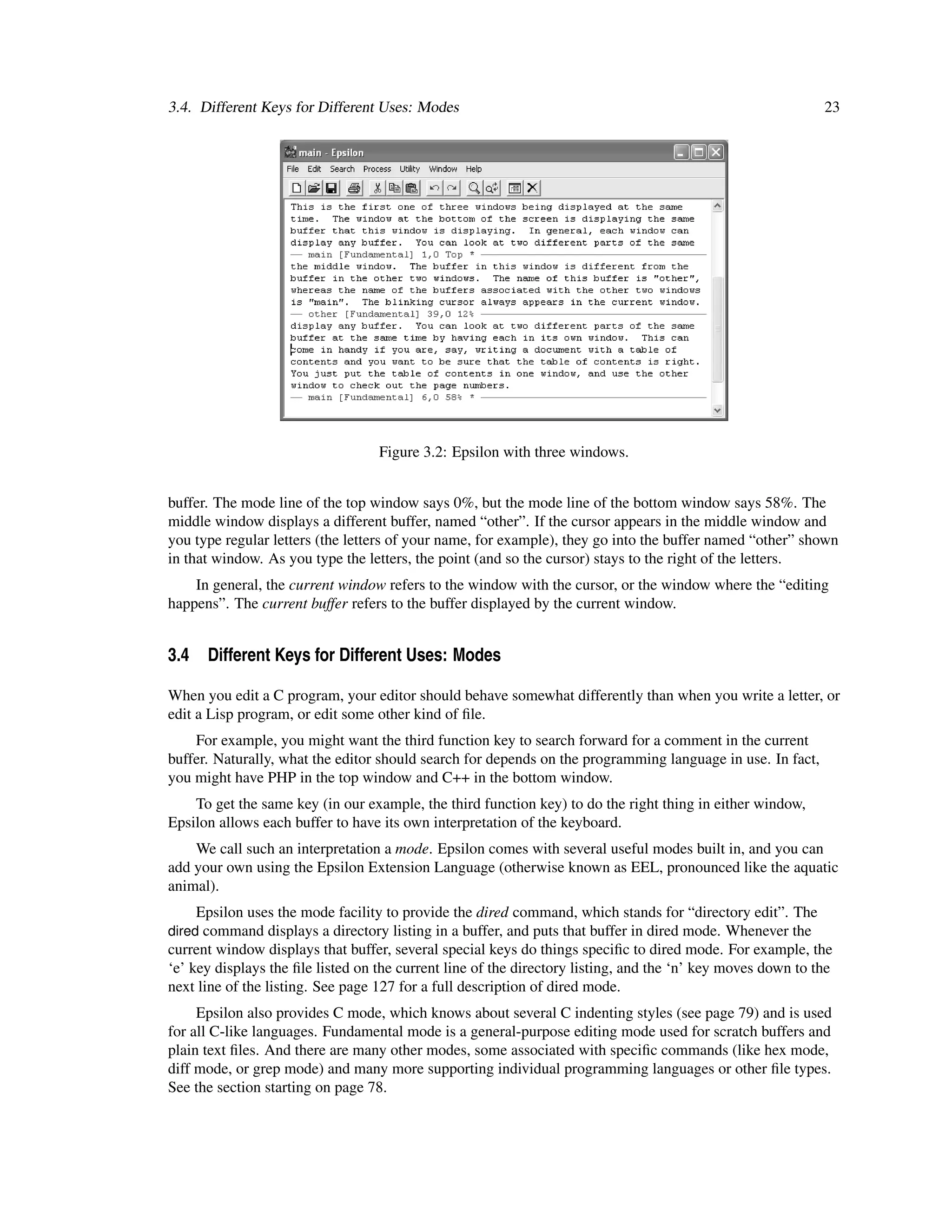 3.4. Different Keys for Different Uses: Modes                                                                23




                                   Figure 3.2: Epsilon with three windows.


buffer. The mode line of the top window says 0%, but the mode line of the bottom window says 58%. The
middle window displays a different buffer, named “other”. If the cursor appears in the middle window and
you type regular letters (the letters of your name, for example), they go into the buffer named “other” shown
in that window. As you type the letters, the point (and so the cursor) stays to the right of the letters.
    In general, the current window refers to the window with the cursor, or the window where the “editing
happens”. The current buffer refers to the buffer displayed by the current window.


3.4 Different Keys for Different Uses: Modes

When you edit a C program, your editor should behave somewhat differently than when you write a letter, or
edit a Lisp program, or edit some other kind of ﬁle.
    For example, you might want the third function key to search forward for a comment in the current
buffer. Naturally, what the editor should search for depends on the programming language in use. In fact,
you might have PHP in the top window and C++ in the bottom window.
    To get the same key (in our example, the third function key) to do the right thing in either window,
Epsilon allows each buffer to have its own interpretation of the keyboard.
    We call such an interpretation a mode. Epsilon comes with several useful modes built in, and you can
add your own using the Epsilon Extension Language (otherwise known as EEL, pronounced like the aquatic
animal).
    Epsilon uses the mode facility to provide the dired command, which stands for “directory edit”. The
dired command displays a directory listing in a buffer, and puts that buffer in dired mode. Whenever the
current window displays that buffer, several special keys do things speciﬁc to dired mode. For example, the
‘e’ key displays the ﬁle listed on the current line of the directory listing, and the ‘n’ key moves down to the
next line of the listing. See page 127 for a full description of dired mode.
     Epsilon also provides C mode, which knows about several C indenting styles (see page 79) and is used
for all C-like languages. Fundamental mode is a general-purpose editing mode used for scratch buffers and
plain text ﬁles. And there are many other modes, some associated with speciﬁc commands (like hex mode,
diff mode, or grep mode) and many more supporting individual programming languages or other ﬁle types.
See the section starting on page 78.
 