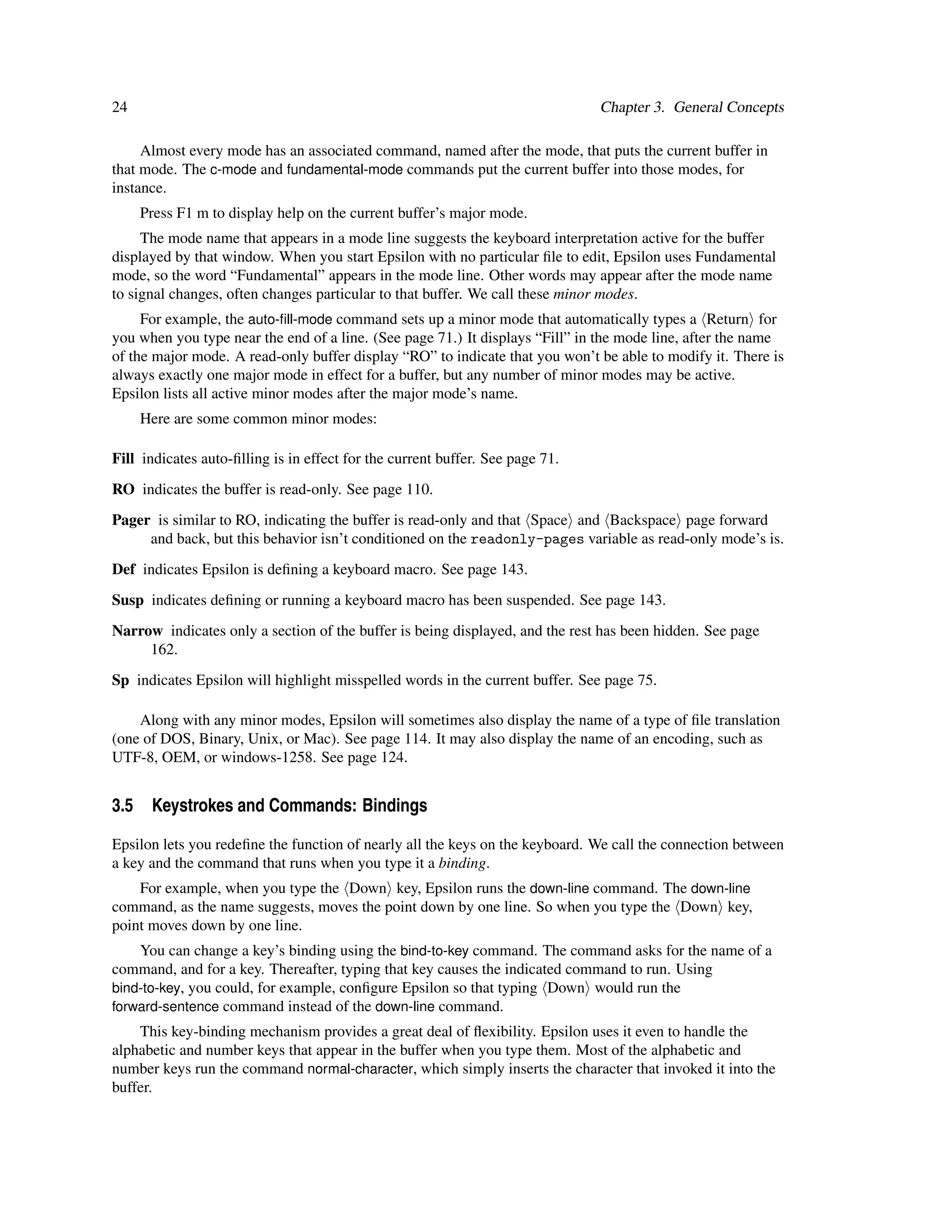 24                                                                             Chapter 3. General Concepts

     Almost every mode has an associated command, named after the mode, that puts the current buffer in
that mode. The c-mode and fundamental-mode commands put the current buffer into those modes, for
instance.
     Press F1 m to display help on the current buffer’s major mode.
     The mode name that appears in a mode line suggests the keyboard interpretation active for the buffer
displayed by that window. When you start Epsilon with no particular ﬁle to edit, Epsilon uses Fundamental
mode, so the word “Fundamental” appears in the mode line. Other words may appear after the mode name
to signal changes, often changes particular to that buffer. We call these minor modes.
     For example, the auto-ﬁll-mode command sets up a minor mode that automatically types a Return for
you when you type near the end of a line. (See page 71.) It displays “Fill” in the mode line, after the name
of the major mode. A read-only buffer display “RO” to indicate that you won’t be able to modify it. There is
always exactly one major mode in effect for a buffer, but any number of minor modes may be active.
Epsilon lists all active minor modes after the major mode’s name.
     Here are some common minor modes:

Fill indicates auto-ﬁlling is in effect for the current buffer. See page 71.
RO indicates the buffer is read-only. See page 110.
Pager is similar to RO, indicating the buffer is read-only and that Space and Backspace page forward
     and back, but this behavior isn’t conditioned on the readonly-pages variable as read-only mode’s is.
Def indicates Epsilon is deﬁning a keyboard macro. See page 143.
Susp indicates deﬁning or running a keyboard macro has been suspended. See page 143.
Narrow indicates only a section of the buffer is being displayed, and the rest has been hidden. See page
     162.
Sp indicates Epsilon will highlight misspelled words in the current buffer. See page 75.

    Along with any minor modes, Epsilon will sometimes also display the name of a type of ﬁle translation
(one of DOS, Binary, Unix, or Mac). See page 114. It may also display the name of an encoding, such as
UTF-8, OEM, or windows-1258. See page 124.


3.5 Keystrokes and Commands: Bindings

Epsilon lets you redeﬁne the function of nearly all the keys on the keyboard. We call the connection between
a key and the command that runs when you type it a binding.
    For example, when you type the Down key, Epsilon runs the down-line command. The down-line
command, as the name suggests, moves the point down by one line. So when you type the Down key,
point moves down by one line.
    You can change a key’s binding using the bind-to-key command. The command asks for the name of a
command, and for a key. Thereafter, typing that key causes the indicated command to run. Using
bind-to-key, you could, for example, conﬁgure Epsilon so that typing Down would run the
forward-sentence command instead of the down-line command.
    This key-binding mechanism provides a great deal of ﬂexibility. Epsilon uses it even to handle the
alphabetic and number keys that appear in the buffer when you type them. Most of the alphabetic and
number keys run the command normal-character, which simply inserts the character that invoked it into the
buffer.
 