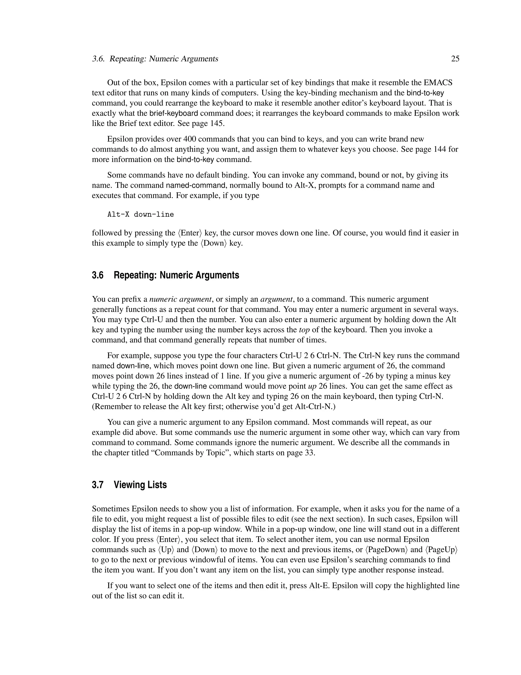3.6. Repeating: Numeric Arguments                                                                              25

     Out of the box, Epsilon comes with a particular set of key bindings that make it resemble the EMACS
text editor that runs on many kinds of computers. Using the key-binding mechanism and the bind-to-key
command, you could rearrange the keyboard to make it resemble another editor’s keyboard layout. That is
exactly what the brief-keyboard command does; it rearranges the keyboard commands to make Epsilon work
like the Brief text editor. See page 145.
   Epsilon provides over 400 commands that you can bind to keys, and you can write brand new
commands to do almost anything you want, and assign them to whatever keys you choose. See page 144 for
more information on the bind-to-key command.
    Some commands have no default binding. You can invoke any command, bound or not, by giving its
name. The command named-command, normally bound to Alt-X, prompts for a command name and
executes that command. For example, if you type

    Alt-X down-line

followed by pressing the Enter key, the cursor moves down one line. Of course, you would ﬁnd it easier in
this example to simply type the Down key.


3.6 Repeating: Numeric Arguments

You can preﬁx a numeric argument, or simply an argument, to a command. This numeric argument
generally functions as a repeat count for that command. You may enter a numeric argument in several ways.
You may type Ctrl-U and then the number. You can also enter a numeric argument by holding down the Alt
key and typing the number using the number keys across the top of the keyboard. Then you invoke a
command, and that command generally repeats that number of times.
     For example, suppose you type the four characters Ctrl-U 2 6 Ctrl-N. The Ctrl-N key runs the command
named down-line, which moves point down one line. But given a numeric argument of 26, the command
moves point down 26 lines instead of 1 line. If you give a numeric argument of -26 by typing a minus key
while typing the 26, the down-line command would move point up 26 lines. You can get the same effect as
Ctrl-U 2 6 Ctrl-N by holding down the Alt key and typing 26 on the main keyboard, then typing Ctrl-N.
(Remember to release the Alt key ﬁrst; otherwise you’d get Alt-Ctrl-N.)
     You can give a numeric argument to any Epsilon command. Most commands will repeat, as our
example did above. But some commands use the numeric argument in some other way, which can vary from
command to command. Some commands ignore the numeric argument. We describe all the commands in
the chapter titled “Commands by Topic”, which starts on page 33.


3.7 Viewing Lists

Sometimes Epsilon needs to show you a list of information. For example, when it asks you for the name of a
ﬁle to edit, you might request a list of possible ﬁles to edit (see the next section). In such cases, Epsilon will
display the list of items in a pop-up window. While in a pop-up window, one line will stand out in a different
color. If you press Enter , you select that item. To select another item, you can use normal Epsilon
commands such as Up and Down to move to the next and previous items, or PageDown and PageUp
to go to the next or previous windowful of items. You can even use Epsilon’s searching commands to ﬁnd
the item you want. If you don’t want any item on the list, you can simply type another response instead.
     If you want to select one of the items and then edit it, press Alt-E. Epsilon will copy the highlighted line
out of the list so can edit it.
 