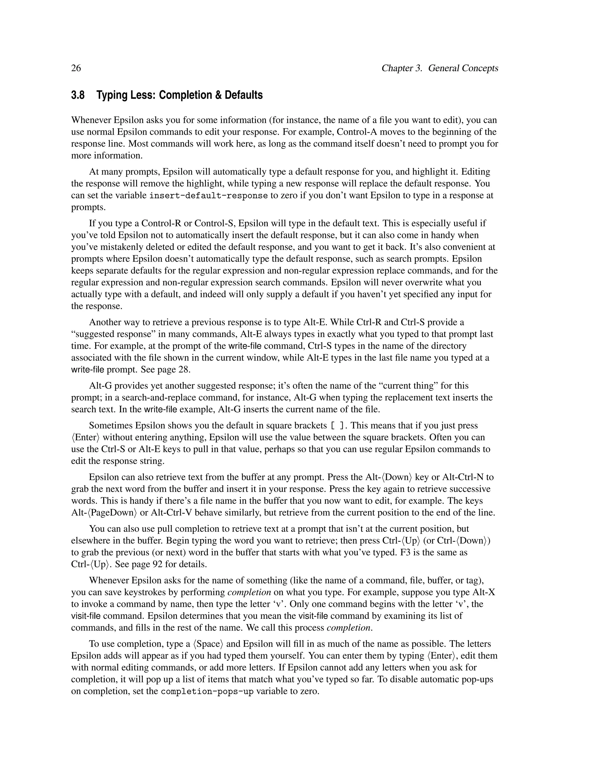 26                                                                             Chapter 3. General Concepts

3.8 Typing Less: Completion & Defaults

Whenever Epsilon asks you for some information (for instance, the name of a ﬁle you want to edit), you can
use normal Epsilon commands to edit your response. For example, Control-A moves to the beginning of the
response line. Most commands will work here, as long as the command itself doesn’t need to prompt you for
more information.
     At many prompts, Epsilon will automatically type a default response for you, and highlight it. Editing
the response will remove the highlight, while typing a new response will replace the default response. You
can set the variable insert-default-response to zero if you don’t want Epsilon to type in a response at
prompts.
     If you type a Control-R or Control-S, Epsilon will type in the default text. This is especially useful if
you’ve told Epsilon not to automatically insert the default response, but it can also come in handy when
you’ve mistakenly deleted or edited the default response, and you want to get it back. It’s also convenient at
prompts where Epsilon doesn’t automatically type the default response, such as search prompts. Epsilon
keeps separate defaults for the regular expression and non-regular expression replace commands, and for the
regular expression and non-regular expression search commands. Epsilon will never overwrite what you
actually type with a default, and indeed will only supply a default if you haven’t yet speciﬁed any input for
the response.
     Another way to retrieve a previous response is to type Alt-E. While Ctrl-R and Ctrl-S provide a
“suggested response” in many commands, Alt-E always types in exactly what you typed to that prompt last
time. For example, at the prompt of the write-ﬁle command, Ctrl-S types in the name of the directory
associated with the ﬁle shown in the current window, while Alt-E types in the last ﬁle name you typed at a
write-ﬁle prompt. See page 28.
    Alt-G provides yet another suggested response; it’s often the name of the “current thing” for this
prompt; in a search-and-replace command, for instance, Alt-G when typing the replacement text inserts the
search text. In the write-ﬁle example, Alt-G inserts the current name of the ﬁle.
     Sometimes Epsilon shows you the default in square brackets [ ]. This means that if you just press
 Enter without entering anything, Epsilon will use the value between the square brackets. Often you can
use the Ctrl-S or Alt-E keys to pull in that value, perhaps so that you can use regular Epsilon commands to
edit the response string.
     Epsilon can also retrieve text from the buffer at any prompt. Press the Alt- Down key or Alt-Ctrl-N to
grab the next word from the buffer and insert it in your response. Press the key again to retrieve successive
words. This is handy if there’s a ﬁle name in the buffer that you now want to edit, for example. The keys
Alt- PageDown or Alt-Ctrl-V behave similarly, but retrieve from the current position to the end of the line.
     You can also use pull completion to retrieve text at a prompt that isn’t at the current position, but
elsewhere in the buffer. Begin typing the word you want to retrieve; then press Ctrl- Up (or Ctrl- Down )
to grab the previous (or next) word in the buffer that starts with what you’ve typed. F3 is the same as
Ctrl- Up . See page 92 for details.
      Whenever Epsilon asks for the name of something (like the name of a command, ﬁle, buffer, or tag),
you can save keystrokes by performing completion on what you type. For example, suppose you type Alt-X
to invoke a command by name, then type the letter ‘v’. Only one command begins with the letter ‘v’, the
visit-ﬁle command. Epsilon determines that you mean the visit-ﬁle command by examining its list of
commands, and ﬁlls in the rest of the name. We call this process completion.
    To use completion, type a Space and Epsilon will ﬁll in as much of the name as possible. The letters
Epsilon adds will appear as if you had typed them yourself. You can enter them by typing Enter , edit them
with normal editing commands, or add more letters. If Epsilon cannot add any letters when you ask for
completion, it will pop up a list of items that match what you’ve typed so far. To disable automatic pop-ups
on completion, set the completion-pops-up variable to zero.
 