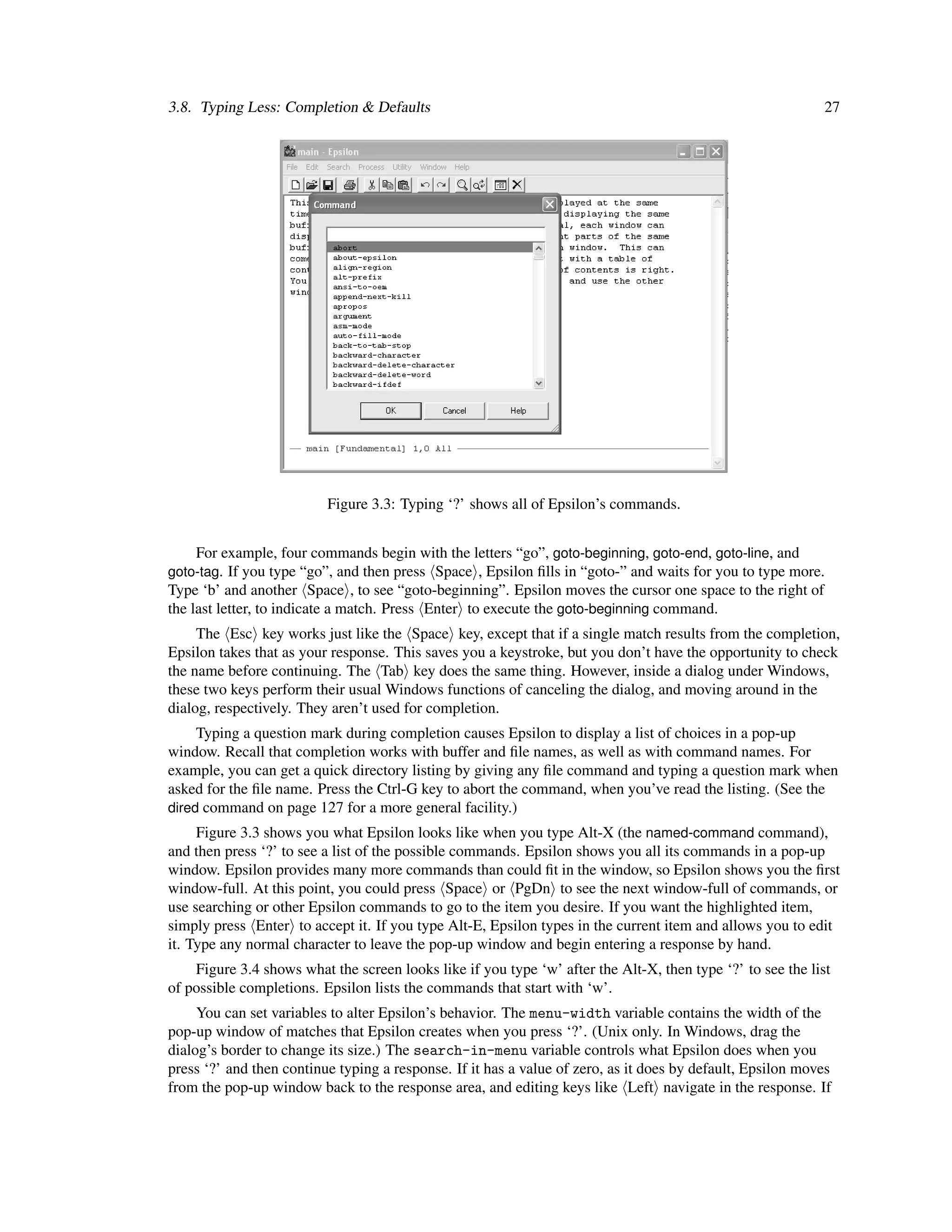 3.8. Typing Less: Completion & Defaults                                                                      27




                          Figure 3.3: Typing ‘?’ shows all of Epsilon’s commands.


    For example, four commands begin with the letters “go”, goto-beginning, goto-end, goto-line, and
goto-tag. If you type “go”, and then press Space , Epsilon ﬁlls in “goto-” and waits for you to type more.
Type ‘b’ and another Space , to see “goto-beginning”. Epsilon moves the cursor one space to the right of
the last letter, to indicate a match. Press Enter to execute the goto-beginning command.
     The Esc key works just like the Space key, except that if a single match results from the completion,
Epsilon takes that as your response. This saves you a keystroke, but you don’t have the opportunity to check
the name before continuing. The Tab key does the same thing. However, inside a dialog under Windows,
these two keys perform their usual Windows functions of canceling the dialog, and moving around in the
dialog, respectively. They aren’t used for completion.
     Typing a question mark during completion causes Epsilon to display a list of choices in a pop-up
window. Recall that completion works with buffer and ﬁle names, as well as with command names. For
example, you can get a quick directory listing by giving any ﬁle command and typing a question mark when
asked for the ﬁle name. Press the Ctrl-G key to abort the command, when you’ve read the listing. (See the
dired command on page 127 for a more general facility.)
     Figure 3.3 shows you what Epsilon looks like when you type Alt-X (the named-command command),
and then press ‘?’ to see a list of the possible commands. Epsilon shows you all its commands in a pop-up
window. Epsilon provides many more commands than could ﬁt in the window, so Epsilon shows you the ﬁrst
window-full. At this point, you could press Space or PgDn to see the next window-full of commands, or
use searching or other Epsilon commands to go to the item you desire. If you want the highlighted item,
simply press Enter to accept it. If you type Alt-E, Epsilon types in the current item and allows you to edit
it. Type any normal character to leave the pop-up window and begin entering a response by hand.
    Figure 3.4 shows what the screen looks like if you type ‘w’ after the Alt-X, then type ‘?’ to see the list
of possible completions. Epsilon lists the commands that start with ‘w’.
     You can set variables to alter Epsilon’s behavior. The menu-width variable contains the width of the
pop-up window of matches that Epsilon creates when you press ‘?’. (Unix only. In Windows, drag the
dialog’s border to change its size.) The search-in-menu variable controls what Epsilon does when you
press ‘?’ and then continue typing a response. If it has a value of zero, as it does by default, Epsilon moves
from the pop-up window back to the response area, and editing keys like Left navigate in the response. If
 