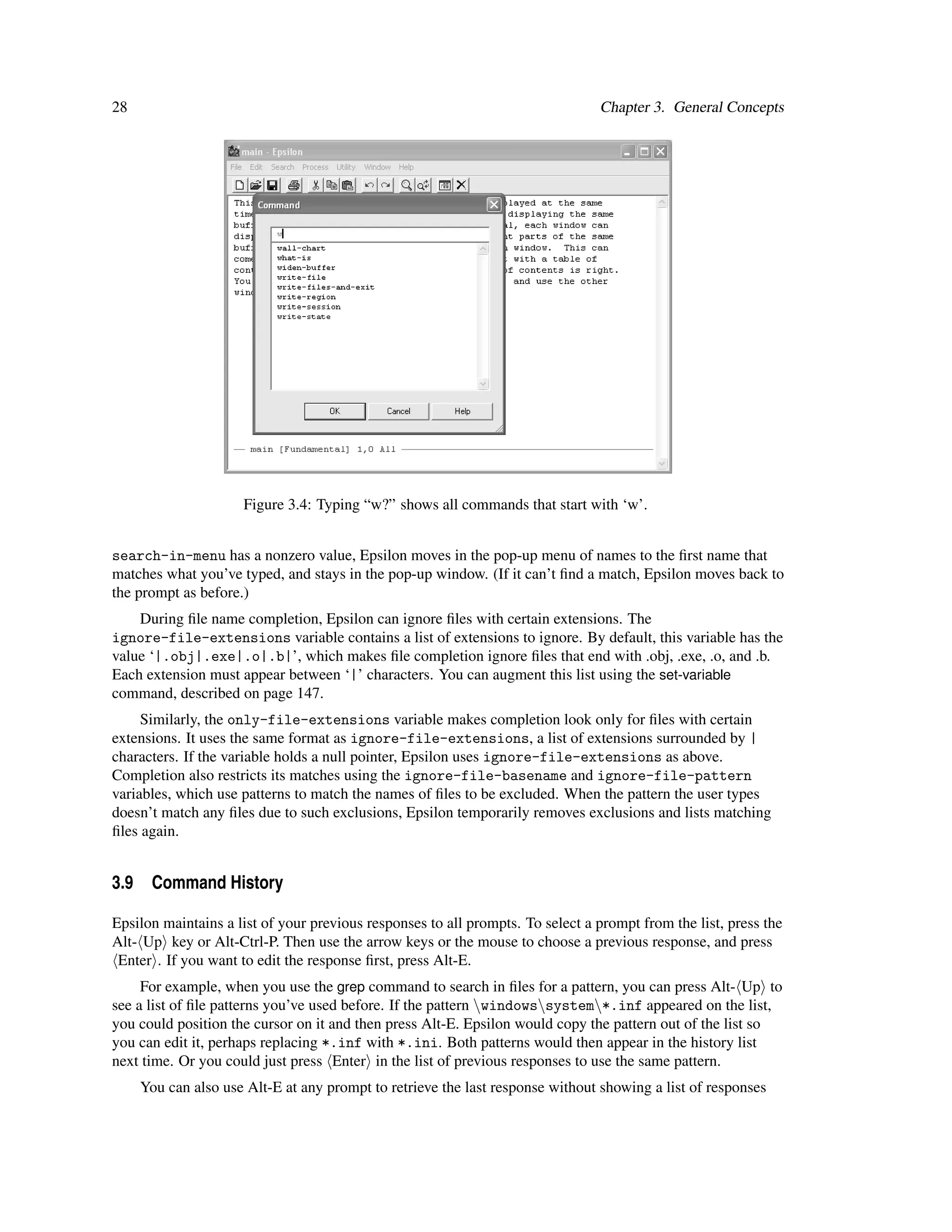28                                                                              Chapter 3. General Concepts




                     Figure 3.4: Typing “w?” shows all commands that start with ‘w’.


search-in-menu has a nonzero value, Epsilon moves in the pop-up menu of names to the ﬁrst name that
matches what you’ve typed, and stays in the pop-up window. (If it can’t ﬁnd a match, Epsilon moves back to
the prompt as before.)
    During ﬁle name completion, Epsilon can ignore ﬁles with certain extensions. The
ignore-file-extensions variable contains a list of extensions to ignore. By default, this variable has the
value ‘|.obj|.exe|.o|.b|’, which makes ﬁle completion ignore ﬁles that end with .obj, .exe, .o, and .b.
Each extension must appear between ‘|’ characters. You can augment this list using the set-variable
command, described on page 147.
     Similarly, the only-file-extensions variable makes completion look only for ﬁles with certain
extensions. It uses the same format as ignore-file-extensions, a list of extensions surrounded by |
characters. If the variable holds a null pointer, Epsilon uses ignore-file-extensions as above.
Completion also restricts its matches using the ignore-file-basename and ignore-file-pattern
variables, which use patterns to match the names of ﬁles to be excluded. When the pattern the user types
doesn’t match any ﬁles due to such exclusions, Epsilon temporarily removes exclusions and lists matching
ﬁles again.


3.9 Command History

Epsilon maintains a list of your previous responses to all prompts. To select a prompt from the list, press the
Alt- Up key or Alt-Ctrl-P. Then use the arrow keys or the mouse to choose a previous response, and press
 Enter . If you want to edit the response ﬁrst, press Alt-E.
     For example, when you use the grep command to search in ﬁles for a pattern, you can press Alt- Up to
see a list of ﬁle patterns you’ve used before. If the pattern windowssystem*.inf appeared on the list,
you could position the cursor on it and then press Alt-E. Epsilon would copy the pattern out of the list so
you can edit it, perhaps replacing *.inf with *.ini. Both patterns would then appear in the history list
next time. Or you could just press Enter in the list of previous responses to use the same pattern.
     You can also use Alt-E at any prompt to retrieve the last response without showing a list of responses
 