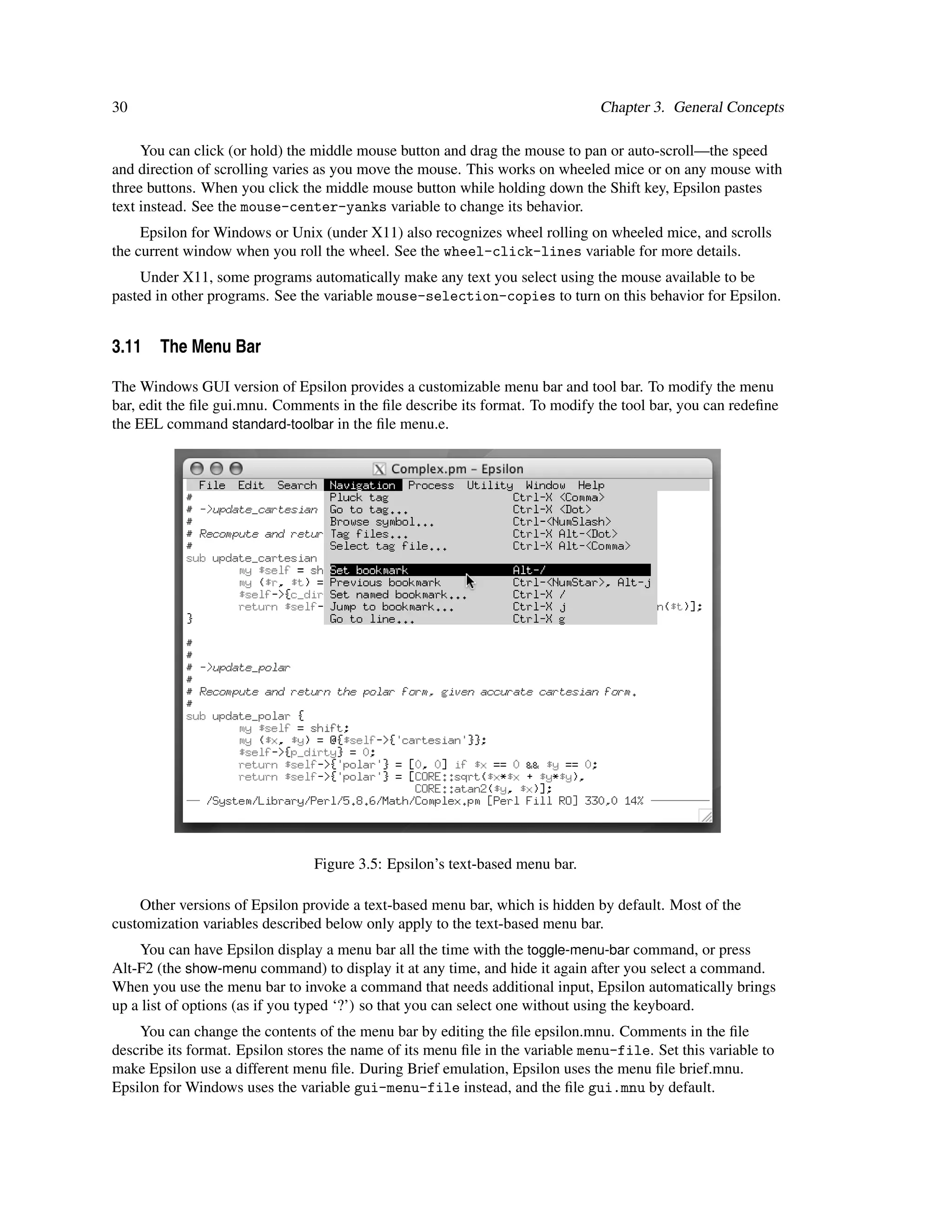 30                                                                             Chapter 3. General Concepts

     You can click (or hold) the middle mouse button and drag the mouse to pan or auto-scroll—the speed
and direction of scrolling varies as you move the mouse. This works on wheeled mice or on any mouse with
three buttons. When you click the middle mouse button while holding down the Shift key, Epsilon pastes
text instead. See the mouse-center-yanks variable to change its behavior.
     Epsilon for Windows or Unix (under X11) also recognizes wheel rolling on wheeled mice, and scrolls
the current window when you roll the wheel. See the wheel-click-lines variable for more details.
    Under X11, some programs automatically make any text you select using the mouse available to be
pasted in other programs. See the variable mouse-selection-copies to turn on this behavior for Epsilon.


3.11 The Menu Bar

The Windows GUI version of Epsilon provides a customizable menu bar and tool bar. To modify the menu
bar, edit the ﬁle gui.mnu. Comments in the ﬁle describe its format. To modify the tool bar, you can redeﬁne
the EEL command standard-toolbar in the ﬁle menu.e.




                                Figure 3.5: Epsilon’s text-based menu bar.

    Other versions of Epsilon provide a text-based menu bar, which is hidden by default. Most of the
customization variables described below only apply to the text-based menu bar.
    You can have Epsilon display a menu bar all the time with the toggle-menu-bar command, or press
Alt-F2 (the show-menu command) to display it at any time, and hide it again after you select a command.
When you use the menu bar to invoke a command that needs additional input, Epsilon automatically brings
up a list of options (as if you typed ‘?’) so that you can select one without using the keyboard.
    You can change the contents of the menu bar by editing the ﬁle epsilon.mnu. Comments in the ﬁle
describe its format. Epsilon stores the name of its menu ﬁle in the variable menu-file. Set this variable to
make Epsilon use a different menu ﬁle. During Brief emulation, Epsilon uses the menu ﬁle brief.mnu.
Epsilon for Windows uses the variable gui-menu-file instead, and the ﬁle gui.mnu by default.
 