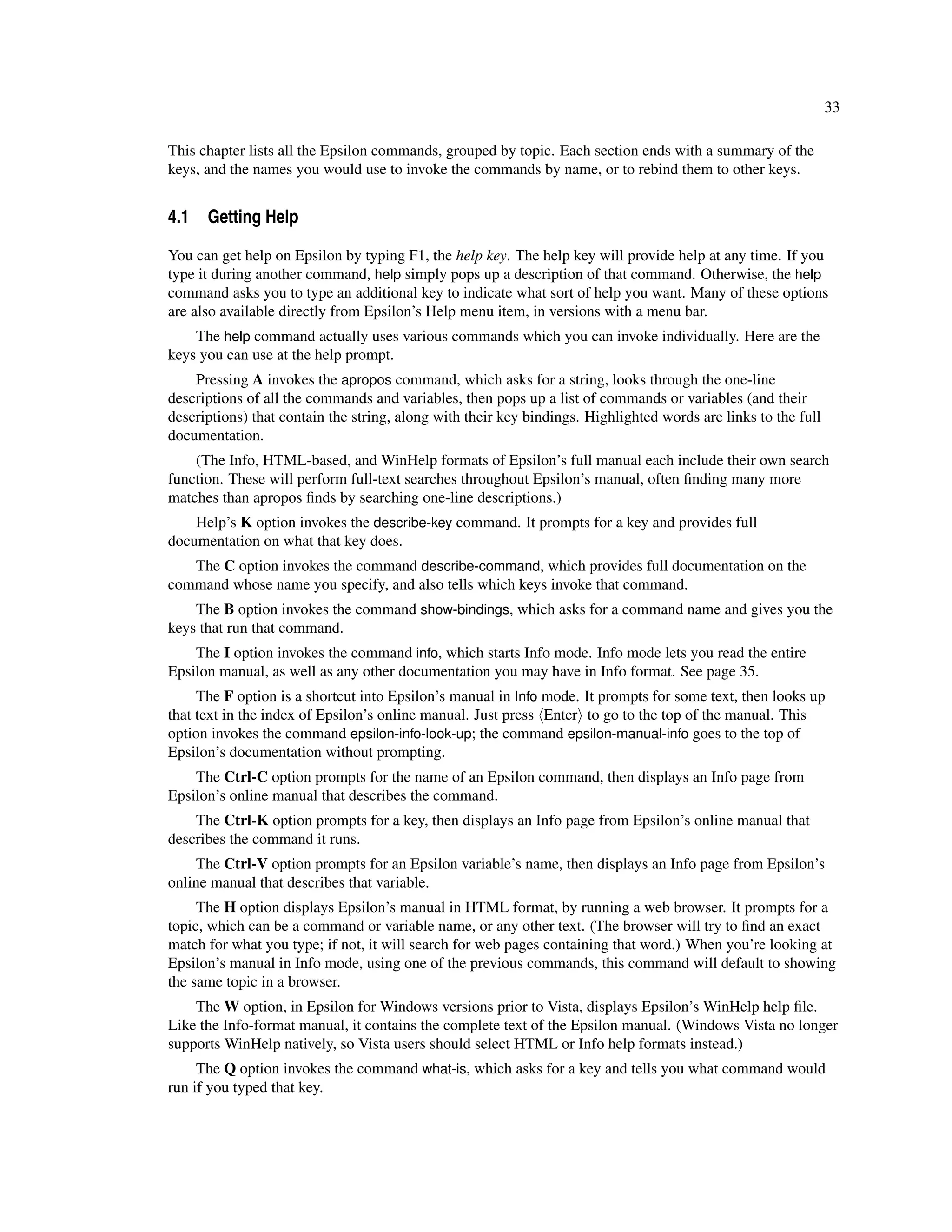 33

This chapter lists all the Epsilon commands, grouped by topic. Each section ends with a summary of the
keys, and the names you would use to invoke the commands by name, or to rebind them to other keys.


4.1 Getting Help

You can get help on Epsilon by typing F1, the help key. The help key will provide help at any time. If you
type it during another command, help simply pops up a description of that command. Otherwise, the help
command asks you to type an additional key to indicate what sort of help you want. Many of these options
are also available directly from Epsilon’s Help menu item, in versions with a menu bar.
    The help command actually uses various commands which you can invoke individually. Here are the
keys you can use at the help prompt.
    Pressing A invokes the apropos command, which asks for a string, looks through the one-line
descriptions of all the commands and variables, then pops up a list of commands or variables (and their
descriptions) that contain the string, along with their key bindings. Highlighted words are links to the full
documentation.
    (The Info, HTML-based, and WinHelp formats of Epsilon’s full manual each include their own search
function. These will perform full-text searches throughout Epsilon’s manual, often ﬁnding many more
matches than apropos ﬁnds by searching one-line descriptions.)
    Help’s K option invokes the describe-key command. It prompts for a key and provides full
documentation on what that key does.
   The C option invokes the command describe-command, which provides full documentation on the
command whose name you specify, and also tells which keys invoke that command.
    The B option invokes the command show-bindings, which asks for a command name and gives you the
keys that run that command.
    The I option invokes the command info, which starts Info mode. Info mode lets you read the entire
Epsilon manual, as well as any other documentation you may have in Info format. See page 35.
     The F option is a shortcut into Epsilon’s manual in Info mode. It prompts for some text, then looks up
that text in the index of Epsilon’s online manual. Just press Enter to go to the top of the manual. This
option invokes the command epsilon-info-look-up; the command epsilon-manual-info goes to the top of
Epsilon’s documentation without prompting.
    The Ctrl-C option prompts for the name of an Epsilon command, then displays an Info page from
Epsilon’s online manual that describes the command.
    The Ctrl-K option prompts for a key, then displays an Info page from Epsilon’s online manual that
describes the command it runs.
     The Ctrl-V option prompts for an Epsilon variable’s name, then displays an Info page from Epsilon’s
online manual that describes that variable.
     The H option displays Epsilon’s manual in HTML format, by running a web browser. It prompts for a
topic, which can be a command or variable name, or any other text. (The browser will try to ﬁnd an exact
match for what you type; if not, it will search for web pages containing that word.) When you’re looking at
Epsilon’s manual in Info mode, using one of the previous commands, this command will default to showing
the same topic in a browser.
    The W option, in Epsilon for Windows versions prior to Vista, displays Epsilon’s WinHelp help ﬁle.
Like the Info-format manual, it contains the complete text of the Epsilon manual. (Windows Vista no longer
supports WinHelp natively, so Vista users should select HTML or Info help formats instead.)
     The Q option invokes the command what-is, which asks for a key and tells you what command would
run if you typed that key.
 